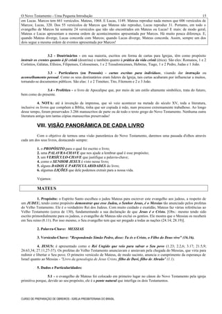 O Novo Testamento - Uma Pequena Introdução
em Lucas. Marcos tem 661 versículos. Mateus, 1068. E Lucas, 1149. Mateus reproduz nada menos que 606 versículos de
Marcos; Lucas, 320. Dos 55 versículos de Marcos que Mateus não reproduz, Lucas reproduz 31. Portanto, em todo o
evangelho de Marcos há somente 24 versículos que não são encontrados em Mateus ou Lucas! E mais: de modo geral,
Mateus e Lucas apresentam a mesma ordem de acontecimentos apresentada por Marcos. Há muito pouca diferença. E,
quando Mateus diverge, Lucas concorda com Marcos; quando Lucas diverge, Mateus concorda. Assim, sempre um dos
dois segue a mesma ordem de eventos apresentada por Marcos!
3.2 - Doutrinários - em sua maioria, escritos em forma de cartas para Igrejas, têm como propósito
instruir os crentes quanto à fé cristã (doutrina) e também quanto à prática da vida cristã (ética). São eles: Romanos, 1 e 2
Coríntios, Gálatas, Efésios, Filipenses, Colossenses, 1 e 2 Tessalonicenses, Hebreus, Tiago, 1 e 2 Pedro, Judas e 1 João.
3.3 - Particulares (ou Pessoais) - cartas escritas para indivíduos, visando dar instrução ou
aconselhamento pessoal. Como os seus destinatários eram líderes da Igreja, tais cartas acabaram por influenciar a muitos,
tornando-se documentos públicos. São elas: 1 e 2 Timóteo; Tito, Filemom e 2 e 3 João.
3.4 - Profético - o livro de Apocalipse que, por meio de um estilo altamente simbólico, trata do futuro,
bem como do presente.
4. NOTA: até à invenção da imprensa, que só veio acontecer na metade do século XV, toda a literatura,
inclusive os livros que compõem a Bíblia, tinha que ser copiada à mão, num processo extremamente trabalhoso. Ao longo
desse tempo, foram preservados 3.286 manuscritos de parte ou de todo o texto grego do Novo Testamento. Nenhuma outra
literatura antiga tem tantas cópias manuscritas preservadas!
VIII. VISÃO PANORÂMICA DE CADA LIVRO
Com o objetivo de termos uma visão panorâmica do Novo Testamento, daremos uma passada d'olhos através
cada um dos seus livros, destacando sempre:
1. o PROPÓSITO para o qual foi escrito o livro;
2. uma PALAVRA-CHAVE que nos ajude a lembrar qual é esse propósito;
3. um VERSÍCULO-CHAVE que justifique a palavra-chave;
4. como o SENHOR JESUS é visto nesse livro;
5. alguns DADOS E PARTICULARIDADES do livro;
6. algumas LIÇÕES que dele podemos extrair para a nossa vida.
Vejamos:
MATEUS
1. Propósito: o Espírito Santo escolheu o judeu Mateus para escrever este evangelho aos judeus, a respeito de
um JUDEU, tendo como propósito demonstrar que esse Judeu, o Senhor Jesus, é o Messias tão anunciado pelos profetas
do Velho Testamento. Ele é o verdadeiro Rei dos Judeus. Com muito cuidado e exatidão, Mateus faz várias referências ao
Velho Testamento (cerca de 130), fundamentando a sua declaração de que Jesus é o Cristo. [Obs.: mesmo tendo sido
escrito primordialmente para os judeus, o evangelho de Mateus não exclui os gentios. Ele mostra que o Messias os receberá
em Seu reino (8.11). Por isso mesmo, o Seu evangelho tem que ser pregado a todas as nações (24.14; 28.19)].
2. Palavra-Chave: MESSIAS
3. Versículo-Chave: "Respondendo Simão Pedro, disse: Tu és o Cristo, o Filho do Deus vivo" (16.16).
4. JESUS: é apresentado como o Rei Ungido que veio para salvar o Seu povo (1.23; 2.2,6; 3.17; 21.5,9;
26.63,34; 27.11,27-37). Os profetas do Velho Testamento anunciavam e ansiavam pela chegada do Messias, que viria para
redimir e libertar o Seu povo. O primeiro versículo de Mateus, de modo sucinto, anuncia o cumprimento da esperança de
Israel quanto ao Messias - "Livro da genealogia de Jesus Cristo, filho de Davi, filho de Abraão" (1.1).
5. Dados e Particularidades:
5.1 - o evangelho de Mateus foi colocado em primeiro lugar no cânon do Novo Testamento pela igreja
primitiva porque, devido ao seu propósito, ele é a ponte natural que interliga os dois Testamentos.
CURSO DE PREPARAÇÃO DE OBREIROS - IGREJA PRESBITERIANA DO BRASIL
15
 