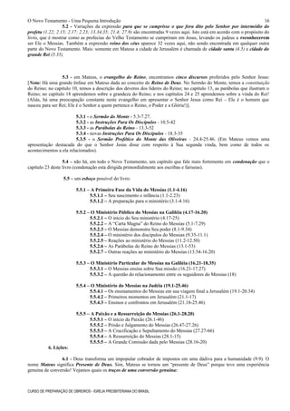 O Novo Testamento - Uma Pequena Introdução
5.2 - Variações da expressão para que se cumprisse o que fora dito pelo Senhor por intermédio do
profeta (1.22; 2.15; 2.17; 2.23; 13.34,35; 21.4; 27.9) são encontradas 9 vezes aqui. Isto está em acordo com o propósito do
livro, que é mostrar como as profecias do Velho Testamento se cumpriram em Jesus, levando os judeus a reconhecerem
ser Ele o Messias. Também a expressão reino dos céus aparece 32 vezes aqui, não sendo encontrada em qualquer outra
parte do Novo Testamento. Mais: somente em Mateus a cidade de Jerusalém é chamada de cidade santa (4.5) e cidade do
grande Rei (5.35).
5.3 - em Mateus, o evangelho do Reino, encontramos cinco discursos proferidos pelo Senhor Jesus:
[Nota: Há uma grande ênfase em Mateus dada ao conceito de Reino de Deus. No Sermão do Monte, temos a constituição
do Reino; no capítulo 10, temos a descrição dos deveres dos líderes do Reino; no capítulo 13, as parábolas que ilustram o
Reino; no capítulo 18 aprendemos sobre a grandeza do Reino; e nos capítulos 24 e 25 aprendemos sobre a vinda do Rei!
(Aliás, há uma preocupação constante neste evangelho em apresentar o Senhor Jesus como Rei – Ele é o homem que
nasceu para ser Rei; Ele é o Senhor a quem pertence o Reino, o Poder e a Glória!)].
5.3.1 - o Sermão do Monte - 5.3-7.27.
5.3.2 - as Instruções Para Os Discípulos - 10.5-42
5.3.3 - as Parábolas do Reino - 13.3-52
5.3.4 - novas Instruções Para Os Discípulos - 18.3-35
5.3.5 - o Sermão Profético do Monte das Oliveiras - 24.4-25.46. (Em Mateus vemos uma
apresentação destacada do que o Senhor Jesus disse com respeito à Sua segunda vinda, bem como de todos os
acontecimentos a ela relacionados).
5.4 – não há, em todo o Novo Testamento, um capítulo que fale mais fortemente em condenação que o
capítulo 23 deste livro (condenação esta dirigida primordialmente aos escribas e fariseus).
5.5 – um esboço possível do livro:
5.5.1 – A Primeira Fase da Vida do Messias (1.1-4.16)
5.5.1.1 – Seu nascimento e infância (1.1-2.23)
5.5.1.2 – A preparação para o ministério (3.1-4.16)
5.5.2 – O Ministério Público do Messias na Galiléia (4.17-16.20)
5.5.2.1 – O início do Seu ministério (4.17-25)
5.5.2.2 – A “Carta Magna” do Reino do Messias (5.1-7.29)
5.5.2.3 – O Messias demonstra Seu poder (8.1-9.34)
5.5.2.4 – O ministério dos discípulos do Messias (9.35-11.1)
5.5.2.5 – Reações ao ministério do Messias (11.2-12.50)
5.5.2.6 – As Parábolas do Reino do Messias (13.1-53)
5.5.2.7 – Outras reações ao ministério do Messias (13.54-16.20)
5.5.3 – O Ministério Particular do Messias na Galiléia (16.21-18.35)
5.5.3.1 – O Messias ensina sobre Sua missão (16.21-17.27)
5.5.3.2 – A questão do relacionamento entre os seguidores do Messias (18)
5.5.4 – O Ministério do Messias na Judéia (19.1-25.46)
5.5.4.1 – Os ensinamentos do Messias em sua viagem final a Jerusalém (19.1-20.34)
5.5.4.2 – Primeiros momentos em Jerusalém (21.1-17)
5.5.4.3 – Ensinos e confrontos em Jerusalém (21.18-25.46)
5.5.5 – A Paixão e a Ressurreição do Messias (26.1-28.20)
5.5.5.1 – O início da Paixão (26.1-46)
5.5.5.2 – Prisão e Julgamento do Messias (26.47-27.26)
5.5.5.3 – A Crucificação e Sepultamento do Messias (27.27-66)
5.5.5.4 – A Ressurreição do Messias (28.1-15)
5.5.5.5 – A Grande Comissão dada pelo Messias (28.16-20)
6. Lições:
6.1 - Deus transforma um impopular cobrador de impostos em uma dádiva para a humanidade (9.9). O
nome Mateus significa Presente de Deus. Sim, Mateus se tornou um “presente de Deus” porque teve uma experiência
genuína de conversão! Vejamos quais os traços de uma conversão genuína:
CURSO DE PREPARAÇÃO DE OBREIROS - IGREJA PRESBITERIANA DO BRASIL
16
 