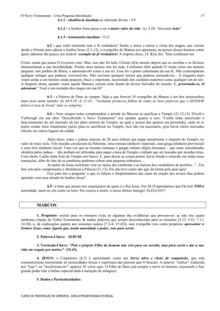 O Novo Testamento - Uma Pequena Introdução
6.1.1 - obediência imediata ao chamado divino - 9.9
6.1.2 - o Senhor Jesus passa a ser o maior valor da vida - Lc 5.28: "deixando tudo"
6.1.3 - testemunho imediato - 9.12
6.2 - que valor tremendo tem a fé verdadeira! Sendo o único a narrar a visita dos magos, que vieram
desde o Oriente para adorar o Senhor Jesus (2.1-12), o evangelho de Mateus nos apresenta, na pessoa desses homens sobre
quem sabemos tão pouco, um notável exemplo de fé verdadeira! A respeito disso, J.C.Ryle diz: "Eles confiaram em
Cristo, ainda que nunca O tivessem visto. Mas, isso não foi tudo. Creram nEle mesmo depois que os escribas e os fariseus
demonstraram a sua incredulidade. Porém, nem mesmo isso foi tudo. Confiaram nEle quando O viram como um menino
pequeno, nos joelhos de Maria, e adoraram-nO como a um rei. Esse foi o ponto culminante da sua fé. Não contemplaram
qualquer milagre que pudesse convencê-los. Não ouviram qualquer ensino que pudesse persuadi-los... A ninguém mais
viram senão a um menino ainda pequeno, fraco e impotente, necessitado dos cuidados maternos como qualquer um de nós.
A despeito disso, quando viram aquele Menino, creram estar diante do divino Salvador do mundo. E, prostrando-se, O
adoraram". Você é um imitador dos magos em sua fé?
6.3 - a Palavra de Deus se cumpre. Haja o que houver! O evangelho de Mateus é um dos testemunhos
mais ricos neste sentido! (Is 46.9,10; Js 21.45 - "nenhuma promessa falhou de todas as boas palavras que o SENHOR
falara à casa de Israel: tudo se cumpriu).
6.4 – Nem sempre todos compreendem a atitude do Messias ao purificar o Templo (21.12,13). Elwell e
Yarbrough em sua obra “Descobrindo o Novo Testamento” nos ajudam quanto a isso: “Caifás tinha autorizado o
funcionamento de um mercado ali [no pátio externo do Templo, ao qual o acesso dos gentios era permitido], onde só se
podia vender itens ritualmente puros, para os sacrifícios no Templo. Isso não era necessário, pois havia vários mercados
oficiais em outros lugares da cidade.
Além disso, todos s judeus maiores de 20 anos tinham que pagar anualmente o imposto do Templo, no
valor de meio siclo. Três moedas circulavam na Palestina: uma romana (dinheiro imperial), uma grega (dinheiro provincial)
e uma tíria (dinheiro local). Uma vez que as moedas romanas e gregas tinham efígies humanas – que eram consideradas
idolatria pelos judeus – não podiam ser utilizadas para pagar a taxa do Templo e tinham que ser trocadas por moedas tírias.
Com efeito, Caifás tinha feito do Templo um banco. E, para deixar as coisas piores, havia fraude e extorsão em todas essas
transações, além do fato de os cambistas poderem cobrar uma pequena sobretaxa....
As ações de Jesus incluíram virar as mesas dos cambistas e as bancas dos vendedores de pombos...”. Em
Seu zelo pelo cumprimento e obediência à Palavra (21.13), Ele não teve como não agir da forma pela qual agiu!
Fica para nós a pergunta: o que os líderes e freqüentadores das casas de oração dos nossos dias podem
aprender com essa atitude do Senhor Jesus?
6.5 - é bom que jamais nos esqueçamos de quem é o Rei Jesus. Em 28.18 aprendemos que Ele tem TODA
autoridade, tanto no céu como na terra. Ele venceu a morte, o nosso último inimigo! ALELUIA!!!
MARCOS
1. Propósito: escrito para os romanos (veja só algumas das evidências que provam-no: a. não traz quase
nenhuma citação do Velho Testamento; b. traduz palavras que seriam desconhecidas para os romanos [3.17; 5.41; 7.11;
14.36]; c. dá explicações quanto aos costumes judeus [7.2-4; 15.42]), este evangelho tem como propósito apresentar o
Senhor Jesus como Aquele que, tendo autoridade e poder, veio para servir.
2. Palavra-Chave: SERVIR
3. Versículo-Chave: "Pois o próprio Filho do homem não veio para ser servido, mas para servir e dar a sua
vida em resgate por muitos" (10.45).
4. JESUS: o Carpinteiro (6.3) é apresentado como um Servo ativo e cheio de compaixão, que está
constantemente ministrando às necessidades físicas e espirituais das pessoas que O buscam. A palavra "euthus", traduzida
por "logo", ou "imediatamente", aparece 42 vezes aqui. O Filho de Deus está sempre a servir os homens, exercendo o Seu
grande poder (daí a ênfase especial dada à narração de milagres).
5. Dados e Particularidades:
CURSO DE PREPARAÇÃO DE OBREIROS - IGREJA PRESBITERIANA DO BRASIL
17
 