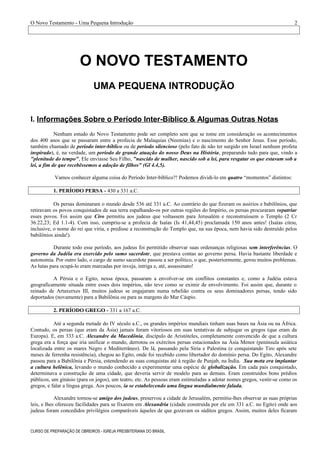 O Novo Testamento - Uma Pequena Introdução
O NOVO TESTAMENTO
UMA PEQUENA INTRODUÇÃO
I. Informações Sobre o Período Inter-Bíblico & Algumas Outras Notas
Nenhum estudo do Novo Testamento pode ser completo sem que se tome em consideração os acontecimentos
dos 400 anos que se passaram entre a profecia de Malaquias (Neemias) e o nascimento do Senhor Jesus. Esse período,
também chamado de período inter-bíblico ou de período silencioso (pelo fato de não ter surgido em Israel nenhum profeta
inspirado), é, na verdade, um período de grande atuação do nosso Deus na História, preparando tudo para que, vindo a
"plenitude do tempo", Ele enviasse Seu Filho, "nascido de mulher, nascido sob a lei, para resgatar os que estavam sob a
lei, a fim de que recebêssemos a adoção de filhos" (Gl 4.4,5).
Vamos conhecer alguma coisa do Período Inter-bíblico?! Podemos dividi-lo em quatro “momentos” distintos:
1. PERÍODO PERSA - 430 a 331 a.C.
Os persas dominaram o mundo desde 536 até 331 a.C. Ao contrário do que fizeram os assírios e babilônios, que
retiravam os povos conquistados de sua terra espalhando-os por outras regiões do Império, os persas procuraram repatriar
esses povos. Foi assim que Ciro permitiu aos judeus que voltassem para Jerusalém e reconstruíssem o Templo (2 Cr
36.22,23; Ed 1.1-4). Com isso, cumpriu-se a profecia de Isaías (Is 41,44,45) proclamada 150 anos antes! (Isaías citou,
inclusive, o nome do rei que viria, e predisse a reconstrução do Templo que, na sua época, nem havia sido destruído pelos
babilônios ainda!).
Durante todo esse período, aos judeus foi permitido observar suas ordenanças religiosas sem interferências. O
governo da Judéia era exercido pelo sumo sacerdote, que prestava contas ao governo persa. Havia bastante liberdade e
autonomia. Por outro lado, o cargo de sumo sacerdote passou a ser político, o que, posteriormente, gerou muitos problemas.
As lutas para ocupá-lo eram marcadas por inveja, intriga e, até, assassinato!
A Pérsia e o Egito, nessa época, passaram a envolver-se em conflitos constantes e, como a Judéia estava
geograficamente situada entre esses dois impérios, não teve como se eximir de envolvimento. Foi assim que, durante o
reinado de Artaxerxes III, muitos judeus se engajaram numa rebelião contra os seus dominadores persas, tendo sido
deportados (novamente) para a Babilônia ou para as margens do Mar Cáspio.
2. PERÍODO GREGO - 331 a 167 a.C.
Até a segunda metade do IV século a.C., os grandes impérios mundiais tinham suas bases na Ásia ou na África.
Contudo, os persas (que eram da Ásia) jamais foram vitoriosos em suas tentativas de subjugar os gregos (que eram da
Europa). E, em 333 a.C. Alexandre da Macedônia, discípulo de Aristóteles, completamente convencido de que a cultura
grega era a força que iria unificar o mundo, derrotou os exércitos persas estacionados na Ásia Menor (península asiática
localizada entre os mares Negro e Mediterrâneo). De lá, passando pela Síria e Palestina (e conquistando Tiro após sete
meses de ferrenha resistência), chegou ao Egito, onde foi recebido como libertador do domínio persa. Do Egito, Alexandre
passou para a Babilônia e Pérsia, estendendo as suas conquistas até à região de Punjab, na Índia. Sua meta era implantar
a cultura helênica, levando o mundo conhecido a experimentar uma espécie de globalização. Em cada país conquistado,
determinava a construção de uma cidade, que deveria servir de modelo para as demais. Eram construídos bons prédios
públicos, um ginásio (para os jogos), um teatro, etc. As pessoas eram estimuladas a adotar nomes gregos, vestir-se como os
gregos, e falar a língua grega. Aos poucos, ia se estabelecendo uma língua mundialmente falada.
Alexandre tornou-se amigo dos judeus, preservou a cidade de Jerusalém, permitiu-lhes observar as suas próprias
leis, e lhes ofereceu facilidades para se fixarem em Alexandria (cidade construída por ele em 331 a.C. no Egito) onde aos
judeus foram concedidos privilégios comparáveis àqueles de que gozavam os súditos gregos. Assim, muitos deles ficaram
CURSO DE PREPARAÇÃO DE OBREIROS - IGREJA PRESBITERIANA DO BRASIL
2
 