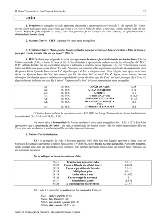 O Novo Testamento - Uma Pequena Introdução
JOÃO
1. Propósito: o evangelho de João apresenta claramente o seu propósito no versículo 31 do capítulo 20: "Estes,
porém, foram registados para que creiais que Jesus é o Cristo o Filho de Deus, e para que, crendo tenhais vida em seu
nome". Inspirado pelo Espírito de Deus, João visa provocar fé no coração dos seus leitores, ao apresentar-lhes a
divindade do Senhor Jesus.
2. Palavra-Chave: CRER (aparece 98 vezes neste evangelho)
3. Versículo-Chave: "Estes, porém, foram registados para que creiais que Jesus é o Cristo o Filho de Deus, e
para que, crendo tenhais vida em seu nome" (20.31).
4. JESUS: desde o princípio do livro há uma apresentação clara e forte da divindade do Senhor Jesus. Ele é o
Verbo encarnado (1.14), o Santo de Deus (6.69). A Sua divindade é apresentada também através das afirmações EU SOU.
O Pr. Alfredo Reinke faz um comentário singelo e edificante a respeito dessa expressão. Diz ele: "Encontramos vários
textos na Bíblia nos quais Jesus afirma: 'Eu sou'. Pensemos inicialmente sobre o profundo significado dessas palavras com
tão poucas letras. Quando Jesus afirma 'Eu', significa que é só Ele, e ninguém mais. Nem religião, nem igreja, nem boas
obras, etc. Quando Jesus diz 'sou', isto mostra que Ele não disse 'fui' ou 'serei'. Ele é! Agora, neste instante. Nessas
afirmações do Messias aparece também um artigo definido. Jesus não disse que Ele é 'um', ou 'uma', mas que Ele é 'o' ou 'a',
algo totalmente definido, ou seja: Ele é único". Vejamos os 'Eu Sou" de Jesus apresentados neste evangelho:
4.1 EU SOU O PÃO DA VIDA 6.35
4.2 EU SOU A LUZ DO MUNDO 8.12
4.3 EU SOU A PORTA 10.9
4.4 EU SOU O BOM PASTOR 10.11,14
4.5 EU SOU A RESSURREIÇÃO E A VIDA 11.25
4.6 EU SOU O CAMINHO, A VERDADE, A
VIDA
14.6
4.7 EU SOU A VIDEIRA VERDADEIRA 15.1
O Senhor Jesus também Se apresenta como o EU SOU do Antigo Testamento de forma absolutamente
inquestionável (Ex. 3.14; Jo 8.24,58; 13.19).
Por outro lado, a humanidade do Mestre também é vista neste evangelho (4.6; 11.35; 12.27). Em João
aprendemos que a encarnação do Verbo – ou seja, a humanidade do Senhor Jesus – não foi mero aparecimento dEle na
Terra, mas uma verdadeira e total entrada dEle na vida e na carne humanas.
5. Dados e Particularidades:
5.1 - o evangelho de João é bastante peculiar: 90% dele não tem ligação aparente e direta com os
Sinóticos. É o único a apresentar o Senhor Jesus como o VERBO (Logos). Quase não traz parábolas. Narra oito milagres,
sendo que seis deles não são encontrados nos sinóticos. João também apresenta mais as falas do Senhor Jesus (públicas, ou
em conversas pessoais).
Eis os milagres de Jesus narrados em João:
5.1.1 Transformou água em vinho 2.1-12
5.1.2 Curou o filho de um oficial do rei 4.46-54
5.1.3 Curou o paralítico de Betesda 5.1-18
5.1.4 Multiplicou pães 6.1-15
5.1.5 Andou sobre o mar 6.16-20
5.1.6 Curou o cego de nascença 9
5.1.7 Ressuscitou Lázaro 11.1-46
5.1.8 A segunda pesca maravilhosa 21.4-6
I.2 - este é o evangelho da antítese ou dos contrastes. Fala em:
5.2.1 - carne e espírito (3.6);
5.2.2 - luz e trevas (8.12);
5.2.3 - mercenário e pastor (10.12);
5.2.4 - vida e morte (11.25), etc.
CURSO DE PREPARAÇÃO DE OBREIROS - IGREJA PRESBITERIANA DO BRASIL
21
 