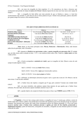 O Novo Testamento - Uma Pequena Introdução
5.3 - um terço do evangelho de João (capítulos 13 a 19) concentra-se em fatos e discursos que
aconteceram num período de tempo de menos de 24 horas! (Quanta riqueza há em estar com Jesus nesse curto espaço de
tempo!).
5.4 - o evangelho de João define com mais precisão do que os Sinóticos a época e o local dos
acontecimentos nele narrados. E, pelo fato de citar as festas judaicas de que o Senhor Jesus participou, pode-se descobrir
por quanto tempo Ele exerceu o Seu ministério terreno.
EIS AQUI UM QUADRO DAS FESTAS JUDAICAS
FESTA ÉPOCA TEXTOS
PÁSCOA (Pães Asmos) 14 a 21 do mês de Nisã (Março/Abril) Ex 12.43 - 13.10 / Jo 2.13
PENTECOSTES (Primícias /
Semanas)
6 do mês de Sivã (Maio/Junho) Dt 16.9-12 / At 2.1
TROMBETAS (Rosh Hashanah) 1 e 2 do mês de Tishri (Set/Out) Nm 29.1-6
DIA DA EXPIAÇÃO (Yom Kippur) 10 do mês de Tishri (Set/Out) Lv 23.26-32 / Hb 9.7
TABERNÁCULOS 15 a 22 do mês de Tishri (Set/Out) Ne 8.13-18 / Jo 7.2
DAS LUZES (Hanukkah - dedicação) 25 do mês de Kislev (Nov/Dez) Jo 10.22
PURIM 14 e 15 do mês de Adar (Fev/Mar) Et 9.18-32
Nota: destas, as três festas principais eram: Páscoa, Pentecoste e Tabernáculos. Delas, todo homem
judeu deveria participar, indo a Jerusalém.
5.5 - enquanto os Sinóticos nos apresentam o reino, o quarto evangelho nos apresenta o Rei. (É verdade
que, em João, lemos sobre a entrada no reino - 3.3-5 - e nos sinóticos lemos sobre o Rei. Todavia, a ênfase maior em João
é dada ao Rei).
6. Lições:
6.1 - é bonito acompanhar o ministério de André, aqui no evangelho de João. Observe como ele está
sempre levando alguém a Jesus:
6.1.1 - (1.40-42) > levou seu irmão Pedro a Jesus;
6.1.2 - (6.8,9) > levou a Ele o rapaz que trouxera pães e peixes;
6.1.3 - (12.20-22) > levou alguns gregos ao Senhor.
6.2 - a definição, ou delimitação claríssima de quem é salvo e quem não é está em 3:36. Observe: não há
meio termo. E não há outro caminho!
6.3 - o Senhor Jesus não implora a ninguém que O siga; pelo contrário! Constate esta verdade lendo
6.66,67.
6.4 - em nosso ministério, não podemos esperar lutas menores do que aquelas que o Senhor Jesus
enfrentou. Por outro lado, não devemos esperar resultados menores! Leia 15.20.
6.5 - o grande objetivo do coração do Senhor Jesus para os Seus é que TODOS sejamos UM! (17.21).
ATOS
1. Propósito: o livro de Atos começa onde termina o evangelho de Lucas. E mostra que, embora a morte do
Senhor tenha sido evidente e pública, Sua partida física (ascensão) não significava que tivesse deixado de agir nos negócios
humanos! Sua presença real, mesmo não sendo física, permanecia através do Espírito prometido. E o livro tem como
propósito mostrar como o Senhor Jesus continuou presente e agindo, por meio do Seu Espírito, promovendo a
implantação da Igreja, a partir do Pentecostes, começando em Jerusalém, e chegando aos mais distantes pontos do mundo
conhecido de então.
CURSO DE PREPARAÇÃO DE OBREIROS - IGREJA PRESBITERIANA DO BRASIL
22
 