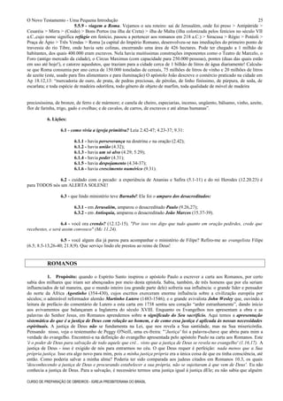 O Novo Testamento - Uma Pequena Introdução
5.5.9 - viagem a Roma. Vejamos o seu roteiro: sai de Jerusalém, onde foi preso > Antipátride >
Cesaréia > Mirra > (Cnido) > Bons Portos (na ilha de Creta) > ilha de Malta (ilha colonizada pelos fenícios no século VII
a.C.,cujo nome significa refúgio em fenício, passou a pertencer aos romanos em 218 a.C.) > Siracusa > Régio > Potéoli >
Praça de Ápio > Três Vendas > Roma [a capital do Império Romano, desenvolveu-se nas imediações do primeiro ponto de
travessia do rio Tibre, onde havia sete colinas, encerrando uma área de 426 hectares. Pode ter chegado a 1 milhão de
habitantes, dos quais 400.000 eram escravos. Nela havia muitíssimas construções imponentes como o Teatro de Marcelo, o
Foro (antigo mercado da cidade), o Circus Maximus (com capacidade para 250.000 pessoas), pontes (duas das quais estão
em uso até hoje!), e catorze aquedutos, que traziam para a cidade cerca de 1 bilhão de litros de água diariamente! Calcula-
se que Roma consumia por ano cerca de 150.000 toneladas de cereais, 75 milhões de litros de vinho e 20 milhões de litros
de azeite (este, usado para fins alimentares e para iluminação) O apóstolo João descreve o comércio praticado na cidade em
Ap 18.12,13: “mercadoria de ouro, de prata, de pedras preciosas, de pérolas, de linho finíssimo, de púrpura, de seda, de
escarlata; e toda espécie de madeira odorífera, todo gênero de objeto de marfim, toda qualidade de móvel de madeira
preciosíssima, de bronze, de ferro e de mármore; e canela de cheiro, especiarias, incenso, ungüento, bálsamo, vinho, azeite,
flor de farinha, trigo, gado e ovelhas; e de cavalos, de carros, de escravos e até almas humanas”.
6. Lições:
6.1 - como vivia a igreja primitiva? Leia 2.42-47; 4.23-37; 9.31:
6.1.1 - havia perseverança na doutrina e na oração (2.42);
6.1.2 - havia união (4.32);
6.1.3 - havia um só alvo (4.29; 5.29);
6.1.4 - havia poder (4.31);
6.1.5 - havia despojamento (4.34-37);
6.1.6 - havia crescimento numérico (9.31).
6.2 - cuidado com o pecado: a experiência de Ananias e Safira (5.1-11) e do rei Herodes (12.20.23) é
para TODOS nós um ALERTA SOLENE!
6.3 - que lindo ministério teve Barnabé! Ele foi o amparo dos desacreditados:
6.3.1 - em Jerusalém, amparou o desacreditado Paulo (9.26,27);
6.3.2 - em Antioquia, amparou o desacreditado João Marcos (15.37-39).
6.4 - você ora crendo? (12.12-15). "Por isso vos digo que tudo quanto em oração pedirdes, crede que
recebestes, e será assim convosco" (Mc 11.24).
6.5 - você algum dia já parou para acompanhar o ministério de Filipe? Refiro-me ao evangelista Filipe
(6.5; 8.5-13,26-40; 21.8,9). Que serviço lindo ele prestou ao reino de Deus!
ROMANOS
1. Propósito: quando o Espírito Santo inspirou o apóstolo Paulo a escrever a carta aos Romanos, por certo
sabia dos milhares que iriam ser abençoados por meio desta epístola. Sabia, também, de três homens que por ela seriam
influenciados de tal maneira, que o mundo inteiro (ou grande parte dele) sofreria sua influência: o grande líder e pensador
do norte da África Agostinho (354-430), cujos escritos exerceram enorme influência sobre a civilização européia por
séculos; o admirável reformador alemão Martinho Lutero (1483-1546); e o grande avivalista John Wesley que, ouvindo a
leitura de prefácio do comentário de Lutero a esta carta em 1738 sentiu seu coração “arder estranhamente”, dando início
aos avivamentos que balançaram a Inglaterra do século XVIII. Enquanto os Evangelhos nos apresentam a obra e as
palavras do Senhor Jesus, em Romanos aprendemos sobre o significado do Seu sacrifício. Aqui temos a apresentação
sistemática do que é a justiça de Deus com relação ao homem, e de como essa justiça é aplicada às nossas necessidades
espirituais. A justiça de Deus não se fundamenta na Lei, que nos revela a Sua santidade, mas na Sua misericórdia.
Pensando nisso, veja o testemunho de Peggy O'Neill, uma ex-freira: "'Justiça' foi a palavra-chave que abriu para mim a
verdade do evangelho. Encontrei-a na definição do evangelho apresentada pelo apóstolo Paulo na carta aos Romanos. Este
'é o poder de Deus para salvação de todo aquele que crê... visto que a justiça de Deus se revela no evangelho' (1.16,17). A
justiça de Deus - isso é exigido de nós para entrarmos no céu. O que Deus requer é perfeição: nada menos que a Sua
própria justiça. Isso era algo novo para mim, pois a minha justiça própria era a única coisa de que eu tinha consciência, até
então. Como poderia salvar a minha alma? Poderia ter sido comparada aos judeus citados em Romanos 10.3, os quais
'desconhecendo a justiça de Deus e procurando estabelecer a sua própria, não se sujeitaram à que vem de Deus'. Eu não
conhecia a justiça de Deus. Para a salvação, é necessário termos uma justiça igual à justiça dEle; eu não sabia que alguém
CURSO DE PREPARAÇÃO DE OBREIROS - IGREJA PRESBITERIANA DO BRASIL
25
 