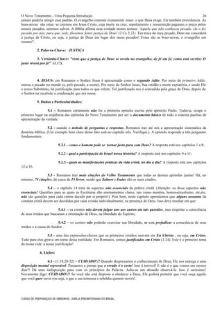 O Novo Testamento - Uma Pequena Introdução
jamais poderia atingir esse padrão. O evangelho consiste exatamente nisso: o que Deus exige, Ele também providencia. As
boas-novas são estas: se crermos em Jesus Cristo, cuja morte na cruz, sepultamento e ressurreição pagaram o preço pelos
nossos pecados, seremos salvos. A Bíblia afirma essa verdade nestes termos: 'Aquele que não conheceu pecado, ele o fez
pecado por nós; para que, nele, fôssemos feitos justiça de Deus' (2 Co 5.21). Em troca do meu pecado, Deus me concederá
a justiça de Cristo, ou seja, a justiça de Deus em lugar dos meus pecados! Essas são as boas-novas, o evangelho em
resumo".
2. Palavra-Chave: JUSTIÇA
3. Versículo-Chave: "visto que a justiça de Deus se revela no evangelho, de fé em fé, como está escrito: O
justo viverá por fé" (1.17).
4. JESUS: em Romanos o Senhor Jesus é apresentado como o segundo Adão. Por meio do primeiro Adão,
entrou o pecado no mundo (e, pelo pecado, a morte). Por meio do Senhor Jesus, Sua retidão e morte expiatória, e sendo Ele
o nosso Substituto, há justificação para todos os que crêem. Tal justificação nos é concedida pela graça de Deus, depois de
o Senhor ter recebido a condenação que era nossa.
5. Dados e Particularidades:
5.1 – Romanos certamente não foi a primeira epístola escrita pelo apóstolo Paulo. Todavia, ocupa o
primeiro lugar na seqüência das epístolas do Novo Testamento por ser o documento básico de todo o sistema paulino de
apresentação da verdade.
5.2 - usando o método de perguntas e respostas, Romanos traz até nós a apresentação sistemática da
doutrina bíblica. (Um exemplo bem claro desse fato está no capítulo três. Verifique.). A epístola responde a três perguntas
fundamentais:
5.2.1 – como o homem pode se tornar justo para com Deus? A resposta está nos capítulos 1 a 8;
5.2.2 - qual a participação de Israel nessa história? A resposta está nos capítulos 9 a 11;
5.2.3 - quais as manifestações práticas da vida cristã, no dia a dia? A resposta está nos capítulos
12 a 16.
5.3 - Romanos traz mais citações do Velho Testamento que todas as demais epístolas juntas! Há, no
mínimo, 74 citações, de cerca de 14 livros, sendo que Salmos e Isaías são os mais citados.
5.4 – o capítulo 14 trata de aspectos não essenciais da prática cristã. (Atenção: eu disse aspectos não
essenciais! Questões para as quais as Escrituras dão ensinamentos claros, tais como mentira, homossexualismo, etc,etc,
não são questões para cada crente decidir por si próprio!). Pois bem, neste capítulo aprendemos que alguns assuntos da
conduta cristã devem ser decididos por cada cristão individualmente, na presença de Deus. Isso deve resultar em que:
5.4.1 – os crentes não devem julgar uns aos outros em tais questões, mas respeitar a consciência
de seus irmãos que buscaram a orientação de Deus, na liberdade do Espírito;
5.4.2 – os crentes não poderão exercitar sua liberdade, se esta prejudicar a consciência de seus
irmãos e a causa do Senhor .
5.5 - uma das expressões-chaves que os primeiros cristãos usavam era En Christo , ou seja, em Cristo.
Tudo para eles girava em torno dessa realidade. Em Romanos, somos justificados em Cristo (3.24). Este é o primeiro tema
da nossa vida: a nossa justificação!
6. Lições:
6.1 - (1.18,28-32) > CUIDADO!!! Quando desprezamos o conhecimento de Deus, Ele nos entrega a uma
disposição mental reprovável. Passamos a pensar que o errado é o certo! Isso é terrível! E não é o que vemos em nossos
dias?! Há uma indisposição para com os princípios da Palavra. Acha-se um absurdo observá-la. Isso é seríssimo!
Novamente digo: CUIDADO!!! Se você não está disposto a obedecer a Deus, Ele poderá permitir que você ouça aquilo
que você quer ouvir (ou seja, o que a sua teimosia e rebeldia querem ouvir)!.
CURSO DE PREPARAÇÃO DE OBREIROS - IGREJA PRESBITERIANA DO BRASIL
26
 