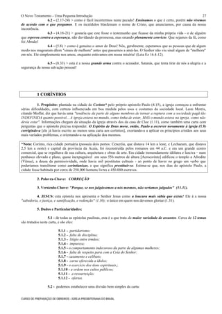 O Novo Testamento - Uma Pequena Introdução
6.2 - (2.17-24) > como é fácil incorrermos neste pecado! Ensinamos o que é certo, porém não vivemos
de acordo com o que pregamos. E os incrédulos blasfemam o nome de Cristo, que anunciamos, por causa da nossa
incoerência.
6.3 - (4.18-21) > gostaria que este fosse o testemunho que ficasse da minha própria vida - o de alguém
que esperou contra a esperança, não duvidando da promessa, mas estando plenamente convicto. Que sejamos da fé, como
foi Abraão!
6.4 - (5.8) > como é genuíno o amor de Deus! Nós, geralmente, esperamos que as pessoas que de algum
modo nos magoaram dêem "sinais de melhora" antes que passemos a amá-las. O Senhor não viu sinal algum de "melhora"
em nós. Ele simplesmente nos amou, enquanto estávamos em nossa miséria! (Leia Ez 16.4-12).
6.5 - (8.33) > esta é a nossa grande arma contra o acusador, Satanás, que tenta tirar de nós a alegria e a
segurança da nossa salvação pessoal!
1 CORÍNTIOS
1. Propósito: plantada na cidade de Corinto* pelo próprio apóstolo Paulo (4.15), a igreja começou a enfrentar
sérias dificuldades, com certeza influenciada em boa medida pelos usos e costumes da sociedade local. Leon Morris,
citando Moffat, diz que havia uma "tendência da parte de alguns membros de tornar a ruptura com a sociedade pagã tão
INDEFINIDA quanto possível....A igreja estava no mundo, como tinha de estar, MAS o mundo estava na igreja, como não
devia estar". Informações chegam da situação da igreja através dos da casa de Cloe (1.11), como também uma carta com
perguntas que o apóstolo precisa responder. O Espírito de Deus move, então, Paulo a escrever novamente à igreja (5.9)
corrigindo-a [ele já havia escrito ao menos uma carta aos coríntios], exortando-a a aplicar os princípios cristãos aos seus
mais variados problemas, e orientando-a na aplicação dos mesmos.
*Nota: Corinto, rica cidade portuária (possuía dois portos: Cencréia, que distava 14 km a leste, e Lechaeum, que distava
2,5 km a oeste) e capital da província da Acaia, foi reconstruída pelos romanos em 44 a.C. e era um grande centro
comercial, que se orgulhava de sua cultura, arquitetura e obras de arte. Era cidade tremendamente idólatra e lasciva – num
penhasco elevado e plano, quase inexpugnável em seus 556 metros de altura [Acrocorinto] edificou o templo a Afrodite
(Vênus), a deusa da permissividade, onde havia mil prostitutas cultuais - ao ponto de haver no grego um verbo que
poderíamos transliterar como corintianizar, e que significa prostituir-se. Estima-se que, nos dias do apóstolo Paulo, a
cidade fosse habitada por cerca de 250.000 homens livres e 450.000 escravos.
2. Palavra-Chave: CORREÇÃO
3. Versículo-Chave: "Porque, se nos julgássemos a nós mesmos, não seríamos julgados" (11.31).
4. JESUS: esta epístola nos apresenta o Senhor Jesus como a loucura mais sábia que existe! Ele á a nossa
"sabedoria, e justiça, e santificação, e redenção" (1.30); o único em quem nos devemos gloriar (1.31).
5. Dados e Particularidades:
5.1 - de todas as epístolas paulinas, esta é a que trata da maior variedade de assuntos. Cerca de 12 temas
são tratados nesta carta, e são eles:
5.1.1 - partidarismo;
5.1.2 - falta de disciplina;
5.1.3 - litígio entre irmãos;
5.1.4 - impureza;
5.1.5 - o comportamento indecoroso da parte de algumas mulheres;
5.1.6 - falta de respeito para com a Ceia do Senhor;
5.1.7 - casamento e celibato;
5.1.8 - carne oferecida a ídolos;
5.1.9 - o exercício dos dons espirituais,;
5.1.10 - a ordem nos cultos públicos;
5.1.11 - a ressurreição;
5.1.12 - ofertas.
5.2 - podemos estabelecer uma divisão bem simples da carta:
CURSO DE PREPARAÇÃO DE OBREIROS - IGREJA PRESBITERIANA DO BRASIL
27
 