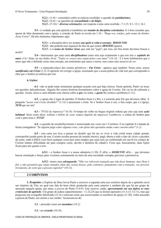 O Novo Testamento - Uma Pequena Introdução
5.2.1 - (1-4) > comentário sobre as notícias recebidas: a questão do partidarismo;
5.2.2 - (5-6) > as questões da sensualidade e do litígio;
5.2.3 - (7-16) > diversas orientações, em resposta a uma carta recebida - 7.1,15; 8.1; 12.1; 16.1.
5.3 - é verdade que esta epístola é (também) um tratado de disciplina eclesiástica. E é bom ressaltar que,
apesar de falar duramente com a igreja, o coração de Paulo se revela em 1.10 - "Rogo-vos, irmãos, pelo nome do Senhor
Jesus Cristo". Há três elementos importantes aqui:
5.3.1 - a disciplina deve ser sempre um apelo à volta à sensatez: ROGO-VOS;
5.3.2 - não podemo-nos esquecer do fato de que somos IRMÃOS (iguais);
5.3.3 - é o nome do Senhor Jesus que está em "jogo"; por isso, em Seu nome devemos buscar o
acerto!
5.4 - interessante que uma carta disciplinadora como esta seja exatamente a que nos traz o capítulo do
amor (13)! Aliás, no seu fecho, lê-se: "Todos os vossos atos sejam feitos com amor" (16.14). E é bom lembrarmos que o
amor aqui não é definido como uma emoção, um sentimento que nasce e morre, mas como uma maneira de ser.
5.5 - a expressão-chave dos crentes primitivos - Em Cristo - aparece aqui também. Nesta carta, somos
santificados em Cristo (1.2). O apóstolo irá corrigir a igreja, mostrando que a nossa prática de vida tem que corresponder à
obra que o Senhor já realizou por nós.
6. Lições:
6.1 - não se pode tratar seriamente qualquer assunto sem que haja clareza. Nesta epístola, Paulo vai tocar
em questões delicadíssimas. Alguém lhe contou histórias horripilantes sobre a igreja de Corinto. Ele vai ter de enfrentar a
questão. Assim, inicia a carta falando com clareza sobre o que vai tratar, e quem lhe contou o problema (1.11).
6.2 - a igreja não é lugar de partidos. O Senhor Jesus é o Rei, e é somente para Ele que devemos olhar. A
pergunta "acaso está Cristo dividido?" (1.13) é penetrante e triste. Se o Senhor Jesus é um, o Seu corpo, que é a Igreja,
TEM que ser um!
6.3 - "FUGI da impureza!" (6.18). O tempo do verbo na língua original ordena que esta seja uma ação
habitual. Seria como dizer: tenham o hábito de estar sempre fugindo da impureza! Lembre-se: a ordem do Senhor para
você e para mim é: FUGI!
6.4 - a questão do ensoberbecimento é mencionada seis vezes em 1 Coríntios. E no capítulo 8 é tratada de
forma esmagadora: "Se alguém julga saber alguma coisa, com efeito não aprendeu ainda como convém saber" (v.2).
6.5 - esta carta nos leva a pensar no desafio que há em se viver a vida cristã numa cidade grande,
cosmopolita (sendo porto de mar, Corinto recebia pessoas do mundo inteiro), pagã, aberta a todo o tipo de vícios e pecados
da carne, onde é difícil você fazer qualquer coisa (por mais simples que seja) sem ser confrontado em sua fé (os crentes de
Corinto tinham dificuldade até para comprar carne, devido à idolatria da cidade!). Creio que, basicamente, duas lições
ficam para nós quanto a isto:
6.5.1 - o Senhor Jesus é a nossa sabedoria (1.30). É nEle- e SOMENTE nEle - que devemos
buscar orientação e forças para vivermos corretamente no meio de uma sociedade corrupta, perversa e permissiva;
6.5.2 - temos uma salvaguarda: "Não vos sobreveio tentação que não fosse humana; mas Deus é
fiel, e não permitirá que sejais tentados além das vossas forças; pelo contrário, juntamente com a tentação, vos proverá
livramento, de sorte que a possais suportar" (10.13).
2 CORÍNTIOS
1. Propósito: o Espírito de Deus levou Paulo a escrever a segunda carta aos coríntios depois de o apóstolo ouvir
um relatório de Tito, no qual este fala do bom efeito produzido pela carta anterior e também diz que há um grupo de
oposição naquela igreja, que ataca a pessoa de Paulo (7.6-9). Este escreve, então, apresentando em sua defesa as suas
credenciais de apóstolo. Um grupo de judeus (aparentemente - 11.22,23) que se diziam apóstolos (11.5,13; 12.11), mas que
pregavam um evangelho falsificado (11.4) e estavam como que escravizando os membros da igreja (11.20), vinha atacando
a pessoa de Paulo, seu ensino e seu caráter. Acusavam-no de:
1.1 - proceder como um mundano (10.2);
1.2 - ser covarde (10.10);
CURSO DE PREPARAÇÃO DE OBREIROS - IGREJA PRESBITERIANA DO BRASIL
28
 