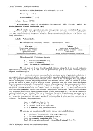 O Novo Testamento - Uma Pequena Introdução
1.3 - não ter as credenciais genuínas de um apóstolo (3.1; 12.11,12);
1.4 - ser enganador (6.8);
1.5 - ser insensato ( 11.16,19).
2. Palavra-Chave: DEFESA
3. Versículo-Chave: "Porque não nos pregamos a nós mesmos, mas a Cristo Jesus como Senhor, e a nós
mesmos como vossos servos por amor de Jesus" (4.5).
4. JESUS: o Senhor Jesus é apresentado nesta carta como Aquele por quem somos consolados (1.5), que sempre
nos conduz em triunfo (2.14), sendo Ele Senhor (4.5), e que resplandece em nossos corações para revelar a glória de Deus
(4.6). A Ele daremos conta (5.10). Nele habita a divindade, e por Ele somos reconciliados com Deus (5.19), sendo o nosso
grande Substituto (5.21).
5. Dados e Particularidades:
5.1 - será interessante compararmos a primeira e a segunda cartas aos Coríntios:
1 Coríntios 2 Coríntios
Mostra-nos as lutas da igreja Mostra-nos o caráter de Paulo
É objetiva (direta) e prática É subjetiva (pertence ao íntimo) e pessoal
É ponderada, racional É apaixonada
Trata das influências pagãs sobre a igreja Trata das influências judaizantes sobre a igreja
5.2 - podemos dividir 2 Coríntios em três partes:
5.2.1 - Paulo fala de seu ministério (1-7);
5.2.2 - a prática do ofertar (8-9);
5.2.3 - Paulo defende o seu apostolado (10-13).
5.3 - esta carta nos dá uma descrição detalhada (faz uma radiografia) de um apóstolo verdadeiro,
especialmente nos capítulos 1 a 7 e 10 a 13. Mostra-nos, particularmente, quem é Paulo: seus sentimentos, desejos,
desgostos, ambições, obrigações.
5.4 – o incentivo à assistência financeira oferecida pelas igrejas gentias às igrejas judias da Palestina foi
um dos pontos altos do ministério do apóstolo Paulo, mostrando o seu caráter verdadeiramente cristão. Sim, porque tal
como hoje, àquela época havia severas animosidades entre judeus e gentios. E teria sido fácil para Paulo, tão perseguido
por seus patrícios judeus, alimentar nos gentios preconceitos contra a semente física de Abraão. Em vez disso, o apóstolo,
movido pelo Espírito de Deus, incentivou as igrejas gentias a mostrarem amor pelos irmãos judeus, participando
financeiramente de suas dificuldades. Com essa atitude o apóstolo colocou em prática (e ajudou os crentes gentios a fazê-lo
também!) algumas verdades teológicas muito preciosas do Cristianismo: a) há virtude em se fazer o bem àqueles que nos
perseguem (Lc 6.27,28); b) no Senhor Jesus, judeus e gentios são um só povo (Ef 2.11-22). Tendo estas verdades em
mente, estudemos os capítulos 8 e 9 desta carta, que trazem a mais exaustiva discussão sobre a prática do ofertar em todo o
Novo Testamento. Pelo exemplo dos macedônios (8.1-6), os coríntios são desafiados (8.7-9.15). [Nota: a respeito deste
capítulos, Michael Catt diz o seguinte: “Olhe para os Macedônios. Eles não se desprenderam da sua riqueza; eles se
desprenderam da sua pobreza... Generosidade não é algo específico para aqueles que possuem muitos bens. Na verdade,
não é medida por quantidade, mas por sacrifício. Não tem a ver com igualdade de posses; tem a ver com igualdade de
sacrifício”]. Com estes dois capítulos aprendemos:
5.4.1 - os princípios do ofertar (8.1-6);
5.4.2 - os motivos para fazê-lo (8.7-15);
5.4.3 - a maneira correta de fazê-lo (8.16-9.5);
5.4.4 - as promessas a serem consideradas (9.6-15).
5.5 - ainda que seja uma carta pessoal, 2 Coríntios traz uma boa orientação doutrinária:
5.5.1 - apresenta-nos o contraste entre a Velha e a Nova Aliança (3);
5.5.2 - fala sobre o evangelho da reconciliação (5.18-20);
5.5.3 - apresenta a obra expiatória de Cristo (5.21);
5.5.4 - fala sobre a natureza do mundo, e a necessidade de separação (6.14-7.1);
CURSO DE PREPARAÇÃO DE OBREIROS - IGREJA PRESBITERIANA DO BRASIL
29
 