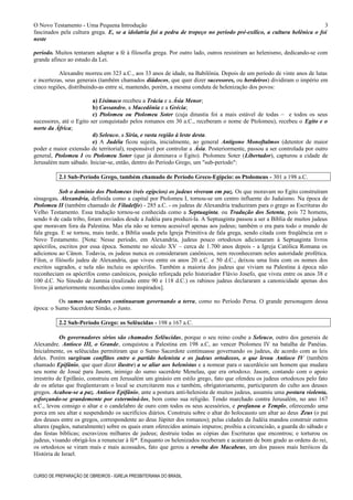 O Novo Testamento - Uma Pequena Introdução
fascinados pela cultura grega. E, se a idolatria foi a pedra de tropeço no período pré-exílico, a cultura helênica o foi
neste
período. Muitos tentaram adaptar a fé à filosofia grega. Por outro lado, outros resistiram ao helenismo, dedicando-se com
grande afinco ao estudo da Lei.
Alexandre morreu em 323 a.C., aos 33 anos de idade, na Babilônia. Depois de um período de vinte anos de lutas
e incertezas, seus generais (também chamados diádocos, que quer dizer sucessores, ou herdeiros) dividiram o império em
cinco regiões, distribuindo-as entre si, mantendo, porém, a mesma conduta de helenização dos povos:
a) Lisímaco recebeu a Trácia e a Ásia Menor;
b) Cassandro, a Macedônia e a Grécia;
c) Ptolomeu ou Ptolomeu Soter (cuja dinastia foi a mais estável de todas – e todos os seus
sucessores, até o Egito ser conquistado pelos romanos em 30 a.C., receberam o nome de Ptolomeu), recebeu o Egito e o
norte da África;
d) Seleuco, a Síria, e vasta região à leste desta.
e) A Judéia ficou sujeita, inicialmente, ao general Antígono Monoftalmos (detentor de maior
poder e maior extensão de territorial), responsável por controlar a Ásia. Posteriormente, passou a ser controlada por outro
general, Ptolomeu I ou Ptolomeu Soter (que já dominava o Egito). Ptolomeu Soter (Libertador), capturou a cidade de
Jerusalém num sábado. Iniciar-se, então, dentro do Período Grego, um "sub-período":
2.1 Sub-Período Grego, também chamado de Período Greco-Egípcio: os Ptolomeus - 301 a 198 a.C.
Sob o domínio dos Ptolomeus (reis egípcios) os judeus viveram em paz. Os que moravam no Egito construíram
sinagogas. Alexandria, definida como a capital por Ptolomeu I, tornou-se um centro influente do Judaísmo. Na época de
Ptolomeu II (também chamado de Filadelfo) - 285 a.C. - os judeus de Alexandria traduziram para o grego as Escrituras do
Velho Testamento. Essa tradução tornou-se conhecida como a Septuaginta, ou Tradução dos Setenta, pois 72 homens,
sendo 6 de cada tribo, foram enviados desde a Judéia para produzi-la. A Septuaginta passou a ser a Bíblia de muitos judeus
que moravam fora da Palestina. Mas ela não se tornou acessível apenas aos judeus; também o era para todo o mundo de
fala grega. E se tornou, mais tarde, a Bíblia usada pela Igreja Primitiva de fala grega, sendo citada com freqüência em o
Novo Testamento. [Nota: Nesse período, em Alexandria, judeus pouco ortodoxos adicionaram à Septuaginta livros
apócrifos, escritos por essa época. Somente no século XV – cerca de 1.700 anos depois - a Igreja Católica Romana os
adicionou ao Cânon. Todavia, os judeus nunca os consideraram canônicos, nem reconheceram neles autoridade profética.
Filon, o filósofo judeu de Alexandria, que viveu entre os anos 20 a.C. e 50 d.C., deixou uma lista com os nomes dos
escritos sagrados, e nela não incluiu os apócrifos. Também a maioria dos judeus que viviam na Palestina à época não
reconheciam os apócrifos como canônicos, posição reforçada pelo historiador Flávio Josefo, que viveu entre os anos 38 e
100 d.C. No Sínodo de Jamnia (realizado entre 90 e 118 d.C.) os rabinos judeus declararam a canonicidade apenas dos
livros já anteriormente reconhecidos como inspirados].
Os sumos sacerdotes continuaram governando a terra, como no Período Persa. O grande personagem dessa
época: o Sumo Sacerdote Simão, o Justo.
2.2 Sub-Período Grego: os Selêucidas - 198 a 167 a.C.
Os governadores sírios são chamados Selêucidas, porque o seu reino coube a Seleuco, outro dos generais de
Alexandre. Antíoco III, o Grande, conquistou a Palestina em 198 a.C, ao vencer Ptolomeu IV na batalha de Panéias.
Inicialmente, os selêucidas permitiram que o Sumo Sacerdote continuasse governando os judeus, de acordo com as leis
deles. Porém surgiram conflitos entre o partido helenista e os judeus ortodoxos, o que levou Antíoco IV (também
chamado Epifânio, que quer dizer ilustre) a se aliar aos helenistas e a nomear para o sacerdócio um homem que mudara
seu nome de Josué para Jasom, inimigo do sumo sacerdote Menelau, que era ortodoxo. Jasom, contando com o apoio
irrestrito de Epifânio, construiu em Jerusalém um ginásio em estilo grego, fato que ofendeu os judeus ortodoxos pelo fato
de os atletas que freqüentavam o local se exercitarem nus e também, obrigatoriamente, participarem do culto aos deuses
gregos. Acabou-se a paz. Antíoco Epifânio, ante a postura anti-helenista de muitos judeus, assumiu uma postura violenta,
esforçando-se grandemente por exterminá-los, bem como sua religião. Tendo marchado contra Jerusalém, no ano 167
a.C., levou consigo o altar e o candelabro de ouro com todos os seus acessórios, e profanou o Templo, oferecendo uma
porca em seu altar e suspendendo os sacrifícios diários. Construiu sobre o altar do holocausto um altar ao deus Zeus (o pai
dos deuses entre os gregos, correspondente ao deus Júpiter dos romanos); pelas cidades da Judéia mandou construir outros
altares (pagãos, naturalmente) sobre os quais eram oferecidos animais impuros; proibiu a circuncisão, a guarda do sábado e
das festas bíblicas; escravizou milhares de judeus; destruiu todas as cópias das Escrituras que encontrou; e torturou os
judeus, visando obrigá-los a renunciar à fé*. Enquanto os helenizados receberam e acataram de bom grado as ordens do rei,
os ortodoxos se viram mais e mais acossados, fato que gerou a revolta dos Macabeus, um dos passos mais heróicos da
História de Israel.
CURSO DE PREPARAÇÃO DE OBREIROS - IGREJA PRESBITERIANA DO BRASIL
3
 