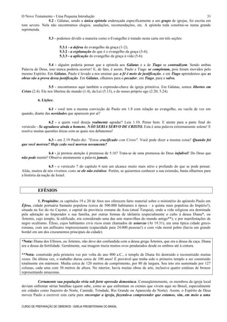 O Novo Testamento - Uma Pequena Introdução
5.2 - Gálatas, sendo a única epístola endereçada especificamente a um grupo de igrejas, foi escrita em
tom severo. Nela não encontramos elogios, saudações, recomendações, etc. A epístola toda constitui-se numa grande
reprimenda.
5.3 - podemos dividir a maneira como o Evangelho é tratado nesta carta em três seções:
5.3.1 - a defesa do evangelho da graça (1-2);
5.3.2 - a explanação do que é o evangelho da graça (3-4);
5.3.3 - a aplicação do evangelho da graça à vida (5-6).
5.4 - alguém poderia pensar que a epístola aos Gálatas e a de Tiago se contradizem. Sendo ambas
Palavra de Deus, isso nunca poderia ocorrer! E, de fato, é assim. Paulo e Tiago se completam, pois foram movidos pelo
mesmo Espírito. Em Gálatas, Paulo é levado a nos ensinar que a fé é meio de justificação, e em Tiago aprendemos que as
obras são a prova dessa justificação. Em Gálatas, olhamos para o pecador; em Tiago, para o salvo.
5.5 - encontramos aqui também a expressão-chave da igreja primitiva. Em Gálatas, somos libertos em
Cristo (2.4). Ele nos libertou do mundo (1.4), da Lei (5.13), e do nosso próprio ego (2.20; 5.24).
6. Lições:
6.1 - você tem a mesma convicção de Paulo em 1.8 com relação ao evangelho, ou vacila de vez em
quando, diante das novidades que aparecem por aí?
6.2 - a quem você deseja realmente agradar? Leia 1.10. Pense bem. E atente para a parte final do
versículo - Se agradasse ainda a homens, NÃO SERIA SERVO DE CRISTO. Esta é uma palavra extremamente solene! E
resolve muitas questões éticas com as quais nos debatemos!
6.3 - em 2.19 Paulo diz: "Estou crucificado com Cristo". Você pode dizer a mesma coisa? Quando foi
que você morreu? Hoje cedo você morreu novamente?
6.4 - já prestou atenção à promessa de 5.16? Trata-se de uma promessa do Deus infalível! Do Deus que
não pode mentir! Observe atentamente a palavra jamais.
6.5 - o versículo 7 do capítulo 6 tem um alcance muito mais sério e profundo do que se pode pensar.
Aliás, muitos de nós vivemos como se ele não existisse. Porém, se quisermos conhecer a sua extensão, basta olharmos para
a história da nação de Israel.
EFÉSIOS
1. Propósito: os capítulos 19 e 20 de Atos nos oferecem farto material sobre o ministério do apóstolo Paulo em
Éfeso, cidade portuária bastante populosa (cerca de 500.000 habitantes à época – a quinta mais populosa do Império!),
situada na foz do rio Cayster, e capital da província romana da Ásia (atual Turquia), onde a vida religiosa era dominada
pela adoração ao Imperador e sua família, por outras formas de idolatria (especialmente o culto à deusa Diana*, ou
Ártemis, cujo templo, lá edificado, era considerado uma das sete maravilhas do mundo antigo**), e por manifestações de
negro ocultismo. Éfeso, cujos habitantes civis ricos eram chamados de asiarcas (At 19.31), era uma típica cidade greco-
romana, com um anfiteatro impressionante (capacidade para 24.000 pessoas!) e com vida moral pobre (havia um grande
bordel em um dos cruzamentos principais da cidade).
*Nota: Diana dos Efésios, ou Ártemis, não deve der confundida com a deusa grega Ártemis, que era a deusa da caça. Diana
era a deusa da fertilidade. Geralmente, sua imagem trazia muitos ovos pendurados desde os ombros até à cintura.
**Nota: construído pela primeira vez por volta do ano 800 a.C., o templo de Diana foi destruído e reconstruído muitas
vezes. Da última vez, o trabalho durou cerca de 100 anos! É provável que tenha sido o primeiro templo a ser construído
totalmente em mármore. Media cerca de 120 metros de comprimento, por 80 de largura. Seu teto era sustentado por 127
colunas, cada uma com 30 metros de altura. No interior, havia muitas obras de arte, inclusive quatro estátuas de bronze
representando amazonas.
Certamente sua população vivia sob forte opressão demoníaca. Conseqüentemente, os membros da igreja local
deviam enfrentar sérias batalhas (quem sabe, como as que enfrentam os crentes que vivem aqui no Brasil, especialmente
em cidades como Juazeiro do Norte, Canindé, Trindade, Rio Grande ou Aparecida do Norte). Assim, o Espírito de Deus
moveu Paulo a escrever esta carta para encorajar a igreja, fazendo-a compreender que estamos, sim, em meio a uma
CURSO DE PREPARAÇÃO DE OBREIROS - IGREJA PRESBITERIANA DO BRASIL
31
 