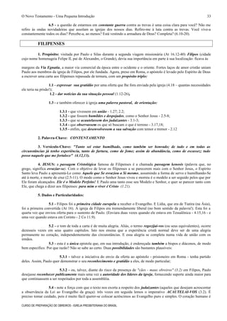 O Novo Testamento - Uma Pequena Introdução
6.5 - a questão de estarmos em constante guerra contra as trevas é uma coisa clara para você? Não me
refiro às ondas novidadeiras que assolam as igrejas dos nossos dias. Refiro-me à luta contra as trevas. Você vive-a
constantemente todos os dias? Percebe-a, ao menos? Está vestindo a armadura de Deus? Completa? (6.10-20).
FILIPENSES
1. Propósito: visitada por Paulo e Silas durante a segunda viagem missionária (At 16.12-40) Filipos (cidade
cujo nome homenageia Felipe II, pai de Alexandre, o Grande), devia sua importância em parte à sua localização: ficava às
margens da Via Egnatia, a maior via comercial da época entre o ocidente e o oriente. Fortes laços de amor cristão uniam
Paulo aos membros da igreja de Filipos, por ele fundada. Agora, preso em Roma, o apóstolo é levado pelo Espírito de Deus
a escrever uma carta aos filipenses repassada de ternura, com um propósito triplo:
1.1 - expressar sua gratidão por uma oferta que lhe fora enviada pela igreja (4.18 – quantas necessidades
ele teria na prisão!);
1.2 - dar notícias da sua situação pessoal (1.12-26),
1.3 - e também oferecer à igreja uma palavra pastoral, de orientação:
1.3.1 - que vivessem em união - 1.27; 2.2;
1.3.2 - que fossem humildes e despojados, como o Senhor Jesus - 2.5-8;
1.3.3 - que se acautelassem dos judaizantes - 3.1-3;
1.3.4 - que observassem os que só buscam o que é terreno - 3.17,18;
1.3.5 - enfim, que desenvolvessem a sua salvação com temor e tremor - 2.12
2. Palavra-Chave: CONTENTAMENTO
3. Versículo-Chave: "Tanto sei estar humilhado, como também ser honrado; de tudo e em todas as
circunstâncias já tenho experiência, tanto de fartura, como de fome; assim de abundância, como de escassez; tudo
posso naquele que me fortalece" (4.12,13).
4. JESUS: a passagem Cristológica famosa de Filipenses é a chamada passagem kenosis (palavra que, no
grego, significa esvaziar-se). Com o objetivo de levar os filipenses a se parecerem mais com o Senhor Jesus, o Espírito
Santo leva Paulo a apresentá-Lo como Aquele que Se esvaziou a Si mesmo, assumindo a forma de servo e humilhando-Se
até à morte, e morte de cruz (2.5-11). O modo como o Senhor Jesus viveu e morreu é o modelo a ser seguido pelos que por
Ele foram alcançados. Ele é o Modelo Perfeito! E Paulo ama tanto esse seu Modelo e Senhor, e quer se parecer tanto com
Ele, que chega a dizer aos filipenses: para mim o viver é Cristo (1.21).
5. Dados e Particularidades:
5.1 - Filipos foi a primeira cidade européia a receber o Evangelho. E Lídia, que era de Tiatira (na Ásia),
foi a primeira convertida (At 16). A igreja de Filipos era tremendamente liberal (no bom sentido da palavra!). Esta foi a
quarta vez que enviou oferta para o sustento de Paulo. (Enviara duas vezes quando ele estava em Tessalônica - 4.15,16 - e
uma vez quando estava em Corinto - 2 Co 11.9).
5.2 - o tom de toda a carta é de muita alegria. Aliás, o termo regozijai-vos (ou seus equivalentes), ocorre
dezesseis vezes em seus quatro capítulos. Isto nos ensina que a experiência cristã normal deve ser de uma alegria
permanente no coração, independentemente das circunstâncias. E essa alegria se completa numa vida de união com os
irmãos.
5.3 - esta é a única epístola que, em sua introdução, é endereçada também a bispos e diáconos, de modo
bem específico. Por que razão? Não se sabe ao certo. Duas possibilidades são bastantes plausíveis:
5.3.1 - talvez a iniciativa do envio da oferta ao apóstolo - prisioneiro em Roma - tenha partido
deles. Assim, Paulo quer demonstrar o seu reconhecimento e gratidão a eles, de modo particular;
5.3.2 - ou, talvez, diante do risco da presença de "cães - maus obreiros" (3.2) em Filipos, Paulo
desejasse reconhecer publicamente mais uma vez a autoridade dos líderes da igreja, fornecendo suporte ainda maior para
que continuassem a ser respeitados por toda a assembléia.
5.4 - note a força com que o texto nos exorta a respeito dos judaizantes (aqueles que desejam acrescentar
a observância da Lei ao Evangelho da graça): três vezes em seguida lemos o imperativo ACAUTELAI-VOS (3.2). É
preciso tomar cuidado, pois é muito fácil querer-se colocar acréscimos ao Evangelho puro e simples. O coração humano é
CURSO DE PREPARAÇÃO DE OBREIROS - IGREJA PRESBITERIANA DO BRASIL
33
 