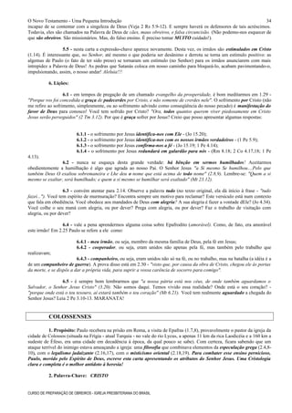 O Novo Testamento - Uma Pequena Introdução
incapaz de se contentar com a singeleza de Deus (Veja 2 Rs 5.9-12). E sempre haverá os defensores de tais acréscimos.
Todavia, eles são chamados na Palavra de Deus de cães, maus obreiros, e falsa circuncisão. (Não podemo-nos esquecer de
que são obreiros. São missionários. Mas, do falso ensino. É preciso tomar MUITO cuidado!).
5.5 - nesta carta a expressão-chave aparece novamente. Desta vez, os irmãos são estimulados em Cristo
(1.14). É interessante que, no Senhor, até mesmo o que poderia ser desânimo e derrota se torna um estímulo positivo: as
algemas de Paulo (o fato de ter sido preso) se tornaram um estímulo (no Senhor) para os irmãos anunciarem com mais
intrepidez a Palavra de Deus! As pedras que Satanás coloca em nosso caminho para bloqueá-lo, acabam pavimentando-o,
impulsionando, assim, o nosso andar! Aleluia!!!
6. Lições:
6.1 - em tempos de pregação de um chamado evangelho da prosperidade, é bom meditarmos em 1.29 -
"Porque vos foi concedida a graça de padecerdes por Cristo, e não somente de crerdes nele". O sofrimento por Cristo (não
me refiro ao sofrimento, simplesmente, ou ao sofrimento advindo como conseqüência do nosso pecado) é manifestação do
favor de Deus para conosco! Você tem sofrido por Cristo? "Ora, todos quantos querem viver piedosamente em Cristo
Jesus serão perseguidos" (2 Tm 3.12). Por que é graça sofrer por Jesus? Creio que posso apresentar algumas respostas:
6.1.1 - o sofrimento por Jesus identifica-nos com Ele - (Jo 15.20);
6.1.2 - o sofrimento por Jesus identifica-nos com os nossos irmãos verdadeiros - (1 Pe 5.9);
6.1.3 - o sofrimento por Jesus confirma-nos a fé - (Jo 15.19; 1 Pe 4.14);
6.1.4 - o sofrimento por Jesus redundará em galardão para nós - (Rm 8.18; 2 Co 4.17,18; 1 Pe
4.13).
6.2 - nunca se esqueça desta grande verdade: há bênção em sermos humilhados! Aceitarmos
obedientemente a humilhação é algo que agrada ao nosso Pai. O Senhor Jesus "a Si mesmo Se humilhou....Pelo que
também Deus O exaltou sobremaneira e Lhe deu o nome que está acima de todo nome" (2.8,9). Lembre-se: "Quem a si
mesmo se exaltar, será humilhado; e quem a si mesmo se humilhar será exaltado" (Mt 23.12).
6.3 - convém atentar para 2.14. Observe a palavra tudo (no texto original, ela dá início à frase - "tudo
fazei..."). Você tem espírito de murmuração? Encontra sempre um motivo para reclamar? Este versículo está num contexto
que fala em obediência. Você obedece aos mandados de Deus com alegria? A sua alegria é fazer a vontade dEle? (Jo 4.34).
Você colhe o seu maná com alegria, ou por dever? Prega com alegria, ou por dever? Faz o trabalho de visitação com
alegria, ou por dever?
6.4 - vale a pena aprendermos alguma coisa sobre Epafrodito (amorável). Como, de fato, era amorável
este irmão! Em 2.25 Paulo se refere a ele como:
6.4.1 - meu irmão, ou seja, membro da mesma família de Deus, pela fé em Jesus;
6.4.2 - cooperador, ou seja, eram unidos não apenas pela fé, mas também pelo trabalho que
realizavam;
6.4.3 - companheiro, ou seja, eram unidos não só na fé, ou no trabalho, mas na batalha (a idéia é a
de um companheiro de guerra). A prova disso está em 2.30 - "visto que, por causa da obra de Cristo, chegou ele às portas
da morte, e se dispôs a dar a própria vida, para suprir a vossa carência de socorro para comigo".
6.5 - é sempre bom lembrarmos que "a nossa pátria está nos céus, de onde também aguardamos o
Salvador, o Senhor Jesus Cristo" (3.20). Não somos daqui. Temos vivido essa realidade? Onde está o seu coração? -
"porque onde está o teu tesouro, aí estará também o teu coração" (Mt 6.21). Você tem realmente aguardado a chegada do
Senhor Jesus? Leia 2 Pe 3.10-13. MARANATA!
COLOSSENSES
1. Propósito: Paulo recebera na prisão em Roma, a visita de Epafras (1.7,8), provavelmente o pastor da igreja da
cidade de Colossos (situada na Frígia - atual Turquia - no vale do rio Lycus, a apenas 11 km da rica Laodicéia e a 160 km a
sudeste de Éfeso, era uma cidade em decadência à época, da qual pouco se sabe). Com certeza, ficara sabendo que um
ataque terrível do inimigo estava ameaçando a igreja: uma filosofia que combinava elementos da especulação grega (2.4,8-
10), com o legalismo judaizante (2.16,17), com o misticismo oriental (2.18,19). Para combater esse ensino pernicioso,
Paulo, movido pelo Espírito de Deus, escreve esta carta apresentando os atributos do Senhor Jesus. Uma Cristologia
clara e completa é o melhor antídoto à heresia!
2. Palavra-Chave: CRISTO
CURSO DE PREPARAÇÃO DE OBREIROS - IGREJA PRESBITERIANA DO BRASIL
34
 