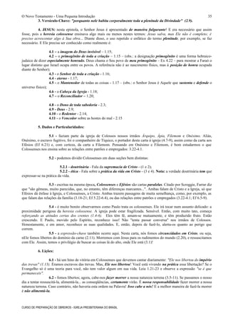 O Novo Testamento - Uma Pequena Introdução
3. Versículo-Chave: "porquanto nele habita corporalmente toda a plenitude da Divindade" (2.9).
4. JESUS: nesta epístola, o Senhor Jesus é apresentado de maneira fulgurante! E era necessário que assim
fosse, pois a heresia colossense ensinava algo mais ou menos nestes termos: Jesus salva, mas Ele não é completo; é
preciso acrescentar algo à Sua obra... Diante disso, o uso repetido e enfático do termo plenitude, por exemplo, se faz
necessário. E Ele precisa ser conhecido como realmente é:
4.1 – a imagem do Deus invisível – 1.15;
4.2 – o primogênito de toda a criação – 1.15 – (obs.: a designação primogênito é uma forma hebraico-
judaica de dizer especialmente honrado. Deus chama o Seu povo de meu primogênito – Ex 4.22 – para mostrar a Faraó o
lugar distinto que Israel ocupa entre os povos. A referência não é ao nascimento físico, mas à posição de honra ocupada
diante do Senhor);
4.3 - o Senhor de toda a criação - 1.16;
4.4 - eterno - 1.17;
4.5 - o Mantenedor de todas as coisas - 1.17 – (obs.: o Senhor Jesus é Aquele que sustenta e defende o
universo físico);
4.6 - o Cabeça da Igreja - 1.18;
4.7 – o Reconciliador – 1.20;
4.8 - o Dono de toda sabedoria - 2.3;
4.9 - Deus - 2.9;
4.10 - o Redentor - 2.14;
4.11 - o Vencedor sobre as hostes do mal - 2.15
5. Dados e Particularidades:
5.1 - faziam parte da igreja de Colossos nossos irmãos Árquipo, Ápia, Filemom e Onésimo. Aliás,
Onésimo, o escravo fugitivo, foi o companheiro de Tíquico, o portador desta carta à igreja (4.7-9), assim como da carta aos
Efésios (Ef 6.21) e, com certeza, da carta a Filemom. Pensando em Onésimo e Filemom, é bom estudarmos o que
Colossenses nos ensina sobre as relações entre patrões e empregados: 3.22-4.1.
5.2 - podemos dividir Colossenses em duas seções bem distintas:
5.2.1 - doutrinária - Fala da supremacia de Cristo - (1 e 2);
5.2.2 - ética - Fala sobre a prática da vida em Cristo - (3 e 4). Nota: a verdade doutrinária tem que
expressar-se na prática da vida.
5.3 - escritas na mesma época, Colossenses e Efésios são cartas paralelas. Citado por Scroggie, Farrar diz
que "são gêmeas, muito parecidas, que, no entanto, têm diferenças marcantes...". Ambas falam de Cristo e a Igreja, só que
Efésios dá ênfase à Igreja, e Colossenses, a Cristo. Ambas trazem passagens de muita semelhança, como, por exemplo, as
que falam das relações da família (3.18-21; Ef 5.22-6.4), ou das relações entre patrões e empregados (3.22-4.1; Ef 6.5-9).
5.4 - é muito bonito observarmos como Paulo trata os colossenses. Ele irá tocar num assunto delicado: a
proximidade perigosa da heresia colossense. A igreja pode estar fragilizada. Sensível. Então, com muito tato, começa
reforçando as atitudes certas dos crentes (1.4-6). Eles têm fé, amam-se mutuamente, e têm produzido fruto. Estão
crescendo. E Paulo, movido pelo Espírito, reconhece isso! Não "tenta passar conversa" nos irmãos de Colossos.
Honestamente, e em amor, reconhece as suas qualidades. E, então, depois de fazê-lo, alerta-os quanto ao perigo que
correm.
5.5 - a expressão-chave também ocorre aqui. Nesta carta, nós fomos circuncidados em Cristo, ou seja,
nEle fomos libertos do domínio da carne (2.11). Morremos com Jesus para os rudimentos do mundo (2.20), e ressuscitamos
com Ele. Assim, temos o privilégio de buscar as coisas lá do alto, onde Ele está (3.1)!
6. Lições:
6.1 - há um hino de vitória em Colossenses que devemos cantar diariamente: "Ele nos libertou do império
das trevas" (1.13). Éramos escravos das trevas. Mas, Ele nos libertou! Você está vivendo na prática essa libertação? Se o
Evangelho só é uma teoria para você, não tem valor algum em sua vida. Leia 1.21-23 e observe a expressão "se é que
permaneceis".
6.2 - fomos libertos; agora, cabe-nos fazer morrer a nossa natureza terrena (3.5-11). Se passamos o nosso
dia a tentar ressuscitá-la, alimentá-la... as conseqüências, certamente virão. É nossa responsabilidade fazer morrer a nossa
natureza terrena. Caso contrário, não haveria esta ordem na Palavra! Isso cabe a nós! E a melhor maneira de fazê-la morrer
é não alimentá-la.
CURSO DE PREPARAÇÃO DE OBREIROS - IGREJA PRESBITERIANA DO BRASIL
35
 