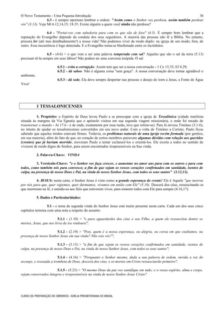 O Novo Testamento - Uma Pequena Introdução
6.3 - é sempre oportuno lembrar a ordem: "Assim como o Senhor vos perdoou, assim também perdoai
vós" (3.13). Veja Mt 6.12,14,15; 18.35. Existe alguém a quem você ainda não perdoou?
6.4 - "Portai-vos com sabedoria para com os que são de fora" (4.5). É sempre bom lembrar que a
reputação do Evangelho depende da conduta dos seus seguidores. A maioria das pessoas não lê a Bíblia. No entanto,
procura ler (até mui detalhadamente!) a nossa vida! Não podemos viver de modo duplo: na igreja de um modo; fora, de
outro. Essa incoerência é logo detectada. E o Evangelho torna-se blasfemado entre os incrédulos.
6.5 - (4.6) > o que vem a ser uma palavra temperada com sal? Aqueles que são o sal da terra (5.13)
precisam tê-la sempre em seus lábios! Não podem ter uma conversa insípida. O sal:
6.5.1 - evita a corrupção. Assim tem que ser a nossa conversação - 1 Co 15.33; Ef 4.29;
6.5.2 - dá sabor. Não é alguma coisa "sem graça". A nossa conversação deve tornar agradável o
ambiente;
6.5.3 - dá sede. Ela deve sempre despertar nas pessoas o desejo de irem a Jesus, a Fonte de Água
Viva!
1 TESSALONICENSES
1. Propósito: o Espírito de Deus levou Paulo a se preocupar com a igreja de Tessalônica (cidade marítima
situada às margens da Via Egnatia que o apóstolo visitou em sua segunda viagem missionária, e onde foi taxado de
transtornar o mundo - At 17.6 - e de onde, exatamente por essa razão, teve que retirar-se). Para lá enviou Timóteo (3.1-6),
no intuito de ajudar os tessalonicenses convertidos em seu novo andar. Com a volta de Timóteo a Corinto, Paulo ficou
sabendo que aqueles irmãos estavam firmes. Todavia, os problemas naturais de uma igreja recém formada (por gentios,
em sua maioria), além do fato de que, no coração de certos membros pairavam algumas dúvidas com relação aos queridos
(crentes) que já haviam morrido, moveram Paulo a tentar esclarecê-los e orientá-los. Ele exorta a todos no sentido de
viverem de modo digno do Senhor, para serem encontrados irrepreensíveis na Sua vinda.
2. Palavra-Chave: VINDA
3. Versículo-Chave: "e o Senhor vos faça crescer, e aumentar no amor uns para com os outros e para com
todos, como também nós para convosco; a fim de que sejam os vossos corações confirmados em santidade, isentos de
culpa, na presença de nosso Deus e Pai, na vinda de nosso Senhor Jesus, com todos os seus santos" (3.12,13).
4. JESUS: nesta carta, o Senhor Jesus é visto como a grande esperança do crente! Ele é Aquele "que morreu
por nós para que, quer vigiemos, quer durmamos, vivamos em união com Ele" (5.10). Descerá dos céus, ressuscitando os
que morreram na fé, e unindo-os aos fiéis que estiverem vivos, para estarem todos com Ele para sempre (4.16,17).
5. Dados e Particularidades:
5.1 - o tema da segunda vinda do Senhor Jesus está muito presente nesta carta. Cada um dos seus cinco
capítulos termina com uma nota a respeito do assunto:
5.1.1 - (1.10) > "e para aguardardes dos céus o seu Filho, a quem ele ressuscitou dentre os
mortos, Jesus, que nos livra da ira vindoura";
5.1.2 - (2.19) > "Pois, quem é a nossa esperança, ou alegria, ou coroa em que exultamos, na
presença de nosso Senhor Jesus em sua vinda? Não sois vós?";
5.1.3 - (3.13) > "a fim de que sejam os vossos corações confirmados em santidade, isentos de
culpa, na presença de nosso Deus e Pai, na vinda de nosso Senhor Jesus, com todos os seus santos";
5.1.4 - (4.16) > "Porquanto o Senhor mesmo, dada a sua palavra de ordem, ouvida a voz do
arcanjo, e ressoada a trombeta de Deus, descerá dos céus, e os mortos em Cristo ressuscitarão primeiro";
5.1.5 - (5.23) > "O mesmo Deus da paz vos santifique em tudo; e o vosso espírito, alma e corpo,
sejam conservados íntegros e irrepreensíveis na vinda de nosso Senhor Jesus Cristo".
CURSO DE PREPARAÇÃO DE OBREIROS - IGREJA PRESBITERIANA DO BRASIL
36
 