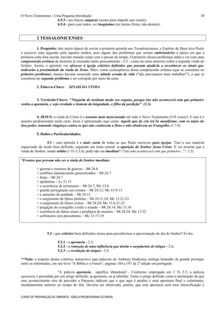 O Novo Testamento - Uma Pequena Introdução
6.5.3 - aos fracos, amparar (suster para impedir que caiam);
6.5.4 - para com todos, ser longânimo (ter ânimo firme; não desistir).
2 TESSALONICENSES
1. Propósito: não muito depois de enviar a primeira epístola aos Tessalonicenses, o Espírito de Deus leva Paulo
a escrever uma segunda carta àqueles irmãos, pois alguns dos problemas que seriam embrionários à época em que a
primeira carta fora escrita, haviam tomado corpo com o passar do tempo. O primeiro desses problemas tinha a ver com uma
compreensão errônea da doutrina já ensinada (tanto pessoalmente - 2.5 - como na carta anterior) sobre a segunda vinda do
Senhor. Assim, o apóstolo vai oferecer à igreja critérios definidos que possam ajudá-la a reconhecer os sinais que
indicarão a proximidade da vinda de Jesus. Mais: como conseqüência dessa compreensão errônea (que se constituía no
primeiro problema), muitos haviam assumido uma atitude errada de vida ("não precisamos mais trabalhar!"), o que se
constituiu no segundo problema a ser corrigido por meio da carta.
2. Palavra-Chave: SINAIS DA VINDA
3. Versículo-Chave: "Ninguém de nenhum modo vos engane, porque isto não acontecerá sem que primeiro
venha a apostasia, e seja revelado o homem da iniquidade, o filho da perdição" (2.3).
4. JESUS: a vinda de Cristo é o assunto mais mencionado em todo o Novo Testamento (318 vezes!). E este é o
assunto predominante nesta carta. Jesus é apresentado aqui como Aquele que do céu irá Se manifestar, com os anjos do
Seu poder, tomando vingança contra os que não conhecem a Deus e não obedecem ao Evangelho (1.7,8).
5. Dados e Particularidades:
5.1 - esta epístola é a mais curta de todas as que Paulo escreveu para igrejas. Traz o seu material
organizado de modo bem definido, seguindo um tema central: a aparição do Senhor Jesus Cristo. E vai mostrar que a
vinda do Senhor, sendo súbita (1 Ts 5.3,4), pode não ser imediata* ("isto não acontecerá sem que primeiro..." - 2.3).
*Eventos que provam não ser a vinda do Senhor imediata:
+ guerras e rumores de guerras – Mt 24.6
+ conflitos internacionais generalizados – Mt 24.7
+ fome – Mt 24.7
+ epidemias – Lc 21.11
+ a ocorrência de terremotos – Mt 24.7; Mc 13.8
+ grande perseguição aos crentes – Mt 24.12; Mc 13.9-13
+ o aumento da maldade – Mt 24.12
+ o surgimento de falsos profetas – Mt 24.11,24; Mc 13.21-23
+ o surgimento de falsos cristos – Mt 24.24; Mc 13.6,21-23
+ pregação do evangelho a todo o mundo – Mt 24.14; Mc 13.10
+ ocorrência de falsos sinais e prodígios da mentira – Mt 24.24; Mc 13.22
+ sofrimento sem precedentes – Mc 13.17-19
5.2 - que critérios bem definidos temos para percebermos a aproximação do dia do Senhor? Ei-los:
5.2.1 - a apostasia - 2.3;
5.2.2 - a remoção de uma influência que detém o surgimento do iníquo - 2.6;
5.2.3 - a revelação do iníquo - 2.9.
**Nota: a respeito destes critérios, transcrevo aqui palavras de Anthony Hoekema, teólogo holandês de grande prestígio
entre os reformados, em seu livro "A Bíblia e o Futuro", páginas 184 a 187 da 2º edição em português:
"A palavra apostasia... significa 'abandonar'... Conforme empregada em 2 Ts 2.3, a palavra
apostasia é precedida por um artigo definido: a apostasia, ou a rebelião. Tanto o artigo definido como a declaração de que
esse acontecimento tem de preceder a Parousia indicam que o que aqui é predito é uma apostasia final e culminante,
imediatamente anterior ao tempo do fim. Deveria ser observado, porém, que esta apostasia será uma intensificação e
CURSO DE PREPARAÇÃO DE OBREIROS - IGREJA PRESBITERIANA DO BRASIL
38
 