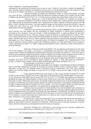 O Novo Testamento - Uma Pequena Introdução
culminação de uma rebelião que já começou, uma vez que no verso 7 Paulo diz: 'Com efeito, o mistério da iniquidade já
opera'. Portanto, podemos distinguir um paralelismo entre este sinal e o sinal da tribulação: ambos são evidentes ao longo
da era atual, mas chegam a um clímax e a uma forma final imediatamente antes de Cristo voltar...
...podemos pressupor que aqueles que abandonam, estarão, ao menos exteriormente, associados
com o povo de Deus. A apostasia acontecerá dentro das fileiras dos membros da igreja visível. Aqueles que são crentes
verdadeiros não apostatarão (Jo 10.27,29; 1 Pe 1.3-5); mas muitos que tinham feito uma profissão exterior de fé, o farão...
...Devemos observar que o sinal da apostasia está vinculado com a aparição do homem da
iniquidade... o homem da iniquidade se levantará na apostasia. Parece também que a própria apostasia será intensificada
com o aparecimento do homem da iniquidade: 'Ora, o aparecimento do iníquo é segundo a eficácia de Satanás, com todo
poder, e sinais, e prodígios da mentira, e com todo engano de injustiça aos que perecem, porque não acolheram o amor da
verdade para serem salvos' (vs. 9,10). Portanto, podemos esperar que esta apostasia final fique ainda pior após o
aparecimento do homem da iniquidade.
O terceiro e mais notável sinal de oposição a Deus é o sinal do anticristo. Como no caso dos dois
sinais anteriores, este sinal também tem seus antecedentes no Antigo Testamento. A maioria desses antecedentes é
encontrada no livro de Daniel. Assim, por exemplo, é falado do 'pequeno chifre' no sonho que Daniel teve das quatro
bestas: 'Profetizará palavras contra o Altíssimo, magoará os santos do Altíssimo e cuidará em mudar os tempos e a lei...'
(7.25). Embora tenha havido um claro cumprimento dessa predição nos feitos de Antíoco Epifânio, rei sírio que oprimiu os
judeus e derrubou suas leis em 168 a.C., muitos intérpretes vêem nestas palavras uma descrição antecipada do anticristo
mencionado em o Novo Testamento. Se a descrição paulina do 'homem da iniquidade', em 2 Tessalonicenses 2, é um
retrato do anticristo, conforme sustenta a maioria dos comentaristas, podemos ver várias similaridades entre esse homem e
a figura representada em Daniel 7.25. Ambas as figuras proferem palavras contra o Altíssimo, e ambos tentam destruir os
santos do Altíssimo.
Ainda mais vívidas são as palavras de Daniel 11.36, que aparecem na descrição do 'rei do norte':
'Este rei fará segundo a sua vontade, e se levantará, e se engrandecerá sobre todo deus; contra o Deus dos deuses, falará
coisas incríveis'. Embora seja amplamente reconhecido que a descrição encontrada neste capítulo (vs. 20-30) é de Antíoco
Epifâneo, que iria profanar o templo de Jerusalém e exigir ser adorado como um deus, muitos comentaristas concordam em
que as palavras do verso 36 podem igualmente ser aplicadas ao anticristo mencionado em o Novo Testamento...
Há duas passagens do livro de Daniel que falam de uma 'abominação desoladora' ou 'que causa
desolação'. Uma delas ocorre na descrição de Antíoco Epifânio, no capítulo 11: 'Dele sairão forças que profanarão o
santuário, a fortaleza nossa, e tirarão o sacrifício diário, estabelecendo a abominação desoladora' (Dn 11.31).
A outra passagem é encontrada no capítulo 12.11.
'A abominação desoladora' mencionada nessas passagens é entendida pela maioria dos intérpretes
como se referindo à profanação do templo de Jerusalém por Antíoco Epifânio. Antíoco realmente profanou o templo,
dedicando-o ao deus Zeus; ele realmente retirou o holocausto contínuo, substituindo-o, bem como outras oferendas
judaicas, por sacrifícios pagãos (incluindo os de porcos); ele, na verdade, colocou um altar pagão no topo do altar do
holocausto...
É agora importante lembrar que nosso Senhor se refere a essas passagens de Daniel no seu assim
chamado sermão profético: 'Quando, pois, virdes o abominável da desolação de que falou o profeta Daniel, no lugar santo...
os que estiverem na Judéia fujam para os montes' (Mt 24.15,16; cp Mc 13.14). Quando Jesus proferiu essas palavras, a
profanação do templo, por Antíoco Epifânio, já tinha ocorrido. Mesmo assim, Jesus disse: 'Quando virdes isso acontecer,
fujam para os montes'. Obviamente, deveria haver um segundo cumprimento da profecia acerca da abominação desoladora,
em adição ao cumprimento que já tinha ocorrido, quando Jesus proferiu estas palavras. Este segundo cumprimento deveria
ter lugar na época da destruição de Jerusalém, em 70 d.C., quando... Tito, com suas legiões, entraria na cidade santa com
estandartes contendo a imagem do imperador - uma imagem que era adorada pelos romanos daquela época...
Conforme vimos acima, porém, no sermão profético Jesus está Se referindo tanto à destruição de
Jerusalém como ao fim dos tempos, o primeiro sendo um tipo deste último. Por essa razão, podemos esperar que haverá um
terceiro cumprimento maior da predição da 'abominação que causa desolação', ou 'abominação desoladora', encontrada na
profecia de Daniel. Este cumprimento final acontecerá no fim dos séculos, e envolverá o anticristo que, nas palavras de 2
Ts 2.4, exaltará a si mesmo 'contra tudo que se chama Deus ou é objeto de culto, a ponto de assentar-se no santuário de
Deus, ostentando-se como se fosse o próprio Deus'.
Concluímos que o ensino neo-testamentário acerca do anticristo efetivamente tem antecedentes no
Antigo Testamento, e que tanto Antíoco Epifânio como Tito foram tipos do anticristo que está por vir. Um importante
aspecto do ensino bíblico acerca do anticristo já foi antecipado: embora deva haver um anticristo culminante no fim dos
tempos, pode haver precursores ou antecipações do anticristo antes que ele apareça".
Acrescento: "Filhinhos, já é a última hora; e, como ouvistes que vem o anticristo, também agora,
muitos anticristos têm surgido; pelo que conhecemos que é a última hora" (1 Jo 2.18).
5.3 - há grande proveito em compararmos a primeira e a segunda cartas aos Tessalonicenses:
PRIMEIRA SEGUNDA
CURSO DE PREPARAÇÃO DE OBREIROS - IGREJA PRESBITERIANA DO BRASIL
39
 