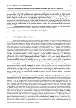 O Novo Testamento - Uma Pequena Introdução
*Transcrevo aqui trechos de 2 Macabeus, capítulo 6, a fim de termos uma idéia mais clara da situação:
“Não muito tempo depois, o rei mandou um ancião ateniense convencer os judeus a que
abandonassem as leis dos antepassados e deixassem de se governar segundo as leis de Deus. Mandou
também profanar o Templo de Jerusalém e dedicá-lo a Júpiter Olímpico; e também a Júpiter Hospitaleiro,
dedicar o templo do monte Garizim, conforme desejo dos moradores do lugar.
Até para a massa do povo, era difícil e insuportável o crescimento dessa maldade. De fato, o Templo
ficou cheio de libertinagem e orgias de pagãos, que aí se divertiam com prostitutas e mantinham relações com
mulheres no recinto sagrado do Templo, além de levarem para dentro objetos proibidos. O próprio altar estava
repleto de ofertas proibidas pela Lei. Não se podia celebrar o sábado, nem as festas tradicionais, nem mesmo
se declarar judeu...
...Duas mulheres foram presas por terem circuncidado seus filhos. Depois de fazê-las percorrer
publicamente a cidade com os filhos pendurados ao seio, as jogaram muralha abaixo...”.
Obs.: o rei a que se refere o texto é Antíoco IV, ou Antíoco Epifânio.
3. PERÍODO MACABEU - 167 a 63 a.C.
Não demorou muito para que os judeus, tão oprimidos pelos selêucidas, encontrassem um líder para defender sua
causa. Certo emissário de Antíoco Epifânio, chegou à vila de Modina (distante cerca de 27 km a noroeste de Jerusalém) e
tentou fazer com que Matatias, um sacerdote já idoso, oferecesse um sacrifício pagão. Com a sua recusa, um judeu tímido e
covarde adiantou-se para atender à ordem do emissário. Irado, o sacerdote matou o judeu e o representante do rei e destruiu
o altar pagão. [Vale a pena ler a descrição dos fatos conforme descrita em 1 Macabeus 2.1-28]. Tendo bradado a seguinte
expressão: “Que venha comigo quem for dedicado à Lei e quiser continuar fiel à Aliança”, Matatias fugiu para a região
montanhosa da Judéia e, juntamente com os seus cinco filhos (Simão, Jônatas, Judas, João e Eleazar) e mais um grupo de
simpatizantes, começou a lutar contra os sírios e contra os judeus helenizados. Pouco tempo depois Matatias morreu e,
embora o velho sacerdote não tenha vivido para ver o seu povo liberto do jugo sírio, seu filho Judas (apelidado de
Macabeu, que quer dizer martelo) o sucedeu, continuando a luta. Os Macabeus, como passaram a ser chamados os
seguidores de Judas, conquistaram boa parte da cidade de Jerusalém (no ano 164 a.C., três anos após a profanação
realizada por Antíoco Epifânio), purificando e re-dedicando o Templo. [Eis aqui a origem da Festa da Dedicação – ou
Festa das Luzes, porque as lâmpadas do Templo foram novamente acesas - cujo início é a 25 de Quisleu/Dezembro. O
Senhor Jesus participou dessa festa ao menos uma vez – Jo 10.22]. Poucos dias após a vitória de Judas, Antíoco Epifânio
morreu na Pérsia. Porém as lutas entre os reis selêucidas e os Macabeus ainda continuaram por quase vinte anos!
Judas Macabeu encampou em si mesmo a autoridade sacerdotal e civil, estabelecendo uma linhagem de
sacerdotes-governadores (chamados hasmoneus, de Hasmon, o pai de Matatias) que iriam administrar uma Judéia
independente por um período de 100 anos, durante os quais houve expansão territorial (chegaram a estabelecer fronteiras
quase exatamente como as dos dias de Davi), o templo samaritano do Monte Gerizim foi destruído, e a Galiléia tornou-se
um centro importante do Judaísmo. A princípio, os hasmoneus receberam grande apoio de um grupo que, durante o
governo de Judas Macabeu, era conhecido como os hasidim -os piedosos. Mais tarde, os hasidim passaram a ser chamados
de fariseus - os separados.
Os anos passaram, e em 134 a.C. o macabeu João Hircano (filho de Simão Macabeu) assumiu o poder. E
começou a abrir as portas da família para a helenização (exatamente aquilo contra que um dia seus antepassados tanto
combateram!), apoiando os saduceus. Posteriormente, Aristóbulo I (provavelmente o primeiro dos governantes Macabeus
a assumir o título de “Rei dos Judeus”) mostrou-se mais próximo ainda dos gregos, no que recebeu também o apoio dos
saduceus. Seu reinado foi breve (apenas um ano), e ele foi substituído por seu irmão Alexandre Janeu, um tirano que
tentou exterminar os fariseus (mandou crucificar 800 deles, enquanto se divertia com as mulheres de seu harém). Após 27
anos, Alexandre Janeu, ao ficar doente em decorrência de suas bebedeiras, deixou o reino para sua mulher, Salomé
Alexandra que, reconhecendo que a força física era impotente para combater as convicções religiosas, passou a favorecer
os fariseus (daí por diante, estes passaram a dominar a vida religiosa do povo judeu). O reinado de Alexandra foi
relativamente pacífico. Com sua morte, seu filho mais novo (Aristóbulo II, um simpatizante dos saduceus) desapossou o
irmão mais velho (Hircano II), visando assumir o poder. Havia insatisfação entre o povo devido à corrupção, às brigas
entre os membros da família real (acrescentando: é bom lembrar que os Hasmoneus – ou a dinastia dos Macabeus - não
eram descendentes de Davi, o que gerava mais insatisfação ainda, pois, sendo descendentes de Levi, podiam ser sacerdotes,
mas não podiam ser reis!), e também à exploração dos pobres (especialmente dos camponeses). Diante disso, surgiu a
ameaça de acontecer uma guerra civil. Nesse ínterim (63 a.C.) o general romano Pompeu, tendo ido a Damasco, na Síria,
foi instado por representantes judeus a abolir o governo hasmoneu. Pompeu marchou sobre a Judéia com as suas legiões
buscando um acerto para as partes (Aristóbulo II e Hircano II) e também aquilo que melhor conviesse aos interesses dos
CURSO DE PREPARAÇÃO DE OBREIROS - IGREJA PRESBITERIANA DO BRASIL
4
 