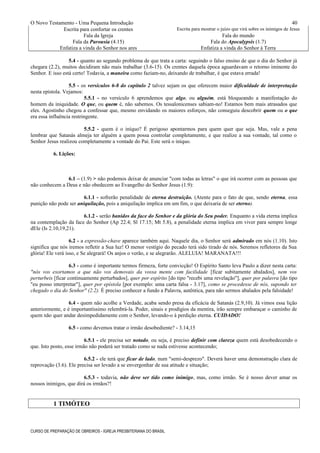 O Novo Testamento - Uma Pequena Introdução
Escrita para confortar os crentes Escrita para mostrar o juízo que virá sobre os inimigos de Jesus
Fala da Igreja Fala do mundo
Fala da Parousia (4.15) Fala do Apocalypsis (1.7)
Enfatiza a vinda do Senhor nos ares Enfatiza a vinda do Senhor à Terra
5.4 - quanto ao segundo problema de que trata a carta: seguindo o falso ensino de que o dia do Senhor já
chegara (2.2), muitos decidiram não mais trabalhar (3.6-15). Os crentes daquela época aguardavam o retorno iminente do
Senhor. E isso está certo! Todavia, a maneira como faziam-no, deixando de trabalhar, é que estava errada!
5.5 - os versículos 6-8 do capítulo 2 talvez sejam os que oferecem maior dificuldade de interpretação
nesta epístola. Vejamos:
5.5.1 - no versículo 6 aprendemos que algo, ou alguém, está bloqueando a manifestação do
homem da iniquidade. O que, ou quem é, não sabemos. Os tessalonicenses sabiam-no! Estamos bem mais atrasados que
eles. Agostinho chegou a confessar que, mesmo envidando os maiores esforços, não conseguiu descobrir quem ou o que
era essa influência restringente.
5.5.2 - quem é o iníquo? É perigoso apontarmos para quem quer que seja. Mas, vale a pena
lembrar que Satanás almeja ter alguém a quem possa controlar completamente, e que realize a sua vontade, tal como o
Senhor Jesus realizou completamente a vontade do Pai. Este será o iníquo.
6. Lições:
6.1 – (1.9) > não podemos deixar de anunciar "com todas as letras" o que irá ocorrer com as pessoas que
não conhecem a Deus e não obedecem ao Evangelho do Senhor Jesus (1.9):
6.1.1 - sofrerão penalidade de eterna destruição. (Atente para o fato de que, sendo eterna, essa
punição não pode ser aniquilação, pois a aniquilação implica em um fim, o que deixaria de ser eterno).
6.1.2 - serão banidos da face do Senhor e da glória do Seu poder. Enquanto a vida eterna implica
na contemplação da face do Senhor (Ap 22.4; Sl 17.15; Mt 5.8), a penalidade eterna implica em viver para sempre longe
dEle (Is 2.10,19,21).
6.2 - a expressão-chave aparece também aqui. Naquele dia, o Senhor será admirado em nós (1.10). Isto
significa que nós iremos refletir a Sua luz! O menor vestígio do pecado terá sido tirado de nós. Seremos refletores da Sua
glória! Ele verá isso, e Se alegrará! Os anjos o verão, e se alegrarão. ALELUIA! MARANATA!!!
6.3 - como é importante termos firmeza, forte convicção! O Espírito Santo leva Paulo a dizer nesta carta:
"nós vos exortamos a que não vos demovais da vossa mente com facilidade [ficar subitamente abalados], nem vos
perturbeis [ficar continuamente perturbados], quer por espírito [do tipo "recebi uma revelação"], quer por palavra [do tipo
"eu posso interpretar"], quer por epístola [por exemplo: uma carta falsa - 3.17], como se procedesse de nós, supondo ter
chegado o dia do Senhor" (2.2). É preciso conhecer a fundo a Palavra, autêntica, para não sermos abalados pela falsidade!
6.4 - quem não acolhe a Verdade, acaba sendo presa da eficácia de Satanás (2.9,10). Já vimos essa lição
anteriormente, e é importantíssimo relembrá-la. Poder, sinais e prodígios da mentira, irão sempre embaraçar o caminho de
quem não quer andar desimpedidamente com o Senhor, levando-o à perdição eterna. CUIDADO!
6.5 - como devemos tratar o irmão desobediente? - 3.14,15
6.5.1 - ele precisa ser notado, ou seja, é preciso definir com clareza quem está desobedecendo o
que. Isto posto, esse irmão não poderá ser tratado como se nada estivesse acontecendo;
6.5.2 - ele terá que ficar de lado, num "semi-desprezo". Deverá haver uma demonstração clara de
reprovação (3.6). Ele precisa ser levado a se envergonhar de sua atitude e situação;
6.5.3 - todavia, não deve ser tido como inimigo, mas, como irmão. Se é nosso dever amar os
nossos inimigos, que dirá os irmãos?!
1 TIMÓTEO
CURSO DE PREPARAÇÃO DE OBREIROS - IGREJA PRESBITERIANA DO BRASIL
40
 