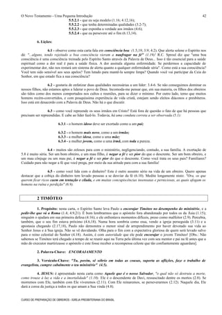 O Novo Testamento - Uma Pequena Introdução
5.5.2.1 - que eu seja modelo (1.16; 4.12,16);
5.5.2.2 - que tenha determinadas qualidades (3.2-7);
5.5.2.3 - que exponha a verdade aos irmãos (4.6);
5.5.2.4 - que eu persevere até o fim (6.13,14).
6. Lições:
6.1 - observe como esta carta fala em consciência boa: (1.5,19; 3.9; 4.2). Que alerta solene o Espírito nos
dá: "...alguns, tendo rejeitado a boa consciência vieram a naufragar na fé" (1.19)! R.C. Sproul diz que "uma boa
consciência é uma consciência treinada pelo Espírito Santo através da Palavra de Deus... Isso é tão essencial para a saúde
espiritual como a dor real é para a saúde física. A dor assinala alguma enfermidade. Se perdermos a capacidade de
experimentar dor, não nos restará um sistema de alerta quanto a qualquer enfermidade séria". Como está a sua consciência?
Você tem sido sensível aos seus apelos? Tem lutado para mantê-la sempre limpa? Quando você vai participar da Ceia do
Senhor, em que estado fica a sua consciência?
6.2 - gostaria de enfatizar duas qualidades necessárias a um líder: 3.4-6. Se não conseguimos dominar os
nossos filhos, não estamos aptos a liderar o povo de Deus. Incomoda-me pensar que, em sua maioria, os filhos dos obreiros
são tidos como dos menos comportados nos cultos e reuniões, para se dizer o mínimo. Por outro lado, temo que muitos
homens recém-convertidos, e com pouquíssima experiência de vida cristã, estejam sendo eleitos diáconos e presbíteros.
Isso está em desacordo com a Palavra de Deus. Não há o que discutir.
6.3 - como você repreende os seus irmãos em Cristo? Está fora de questão o fato de que há pessoas que
precisam ser repreendidas. E cabe ao líder fazê-lo. Todavia, há uma conduta correta a ser observada (5.1):
6.3.1 - o homem idoso deve ser exortado como a um pai;
6.3.2 - o homem mais novo, como a um irmão;
6.3.3 - a mulher idosa, como a uma mãe;
6.3.4 - a mulher jovem, como a uma irmã, com toda a pureza.
6.4 - muitos são zelosos para com o ministério, negligenciando, contudo, a sua família. A exortação de
5.8 é muito séria. Ser um bom obreiro, e um mau filho, é negar a fé e ser pior do que o descrente. Ser um bom obreiro, e
um mau cônjuge ou um mau pai, é negar a fé e ser pior do que o descrente. Como você trata os seus pais? Familiares?
Cuidado para não negar a fé que você prega, por meio da sua atitude para com a sua família!
6.5 - como você lida com o dinheiro? Este é outro assunto sério na vida de um obreiro. Quero apenas
destacar que a cobiça do dinheiro tem levado pessoas a se desviar da fé (6.10). Medite longamente nisto: "Ora, os que
querem ficar ricos caem em tentação e cilada, e em muitas concupiscências insensatas e perniciosas, as quais afogam os
homens na ruína e perdição" (6.9).
2 TIMÓTEO
1. Propósito: nesta carta, o Espírito Santo leva Paulo a encorajar Timóteo no desempenho do ministério, e a
pedir-lhe que vá a Roma (1.4; 4.9,21). É bom lembrarmos que o apóstolo fora abandonado por todos os da Ásia (1.15);
ninguém o ajudara em sua primeira defesa (4.16); e ele enfrentava momentos difíceis, preso como malfeitor (2.9). Percebia,
também, que o seu fim estava próximo (4.6,18). Numa hora sombria como essa, vendo a igreja perseguida (3.11) e a
apostasia chegando (2.17,18), Paulo não demonstra o menor sinal de arrependimento por haver devotado sua vida ao
Senhor Jesus e à Sua igreja. Não se vê duvidando. Olha para o fim com a expectativa gloriosa de quem será levado salvo
para o reino celestial do Senhor (4.18). Assim, é com autoridade que ele pode encorajar o jovem Timóteo! [Obs.: Não
sabemos se Timóteo terá chegado a tempo de se reunir aqui na Terra pela última vez com seu mentor e pai na fé antes que a
mão do executor martirizasse o apóstolo e este fosse receber a recompensa celeste que tão confiantemente aguardara].
2. Palavra-Chave: ENCORAJAMENTO
3. Versículo-Chave: "Tu, porém, sê sóbrio em todas as cousas, suporta as aflições, faze o trabalho de
evangelista, cumpre cabalmente o teu ministério" (4.5).
4. JESUS: é apresentado nesta carta como Aquele que é o nosso Salvador, "o qual não só destruiu a morte,
como trouxe à luz a vida e a imortalidade" (1.10). Ele é o descendente de Davi, ressuscitado dentre os mortos (2.8). Se
morremos com Ele, também com Ele viveremos (2.11). Com Ele reinaremos, se perseverarmos (2.12). Naquele dia, Ele
dará a coroa da justiça a todos os que amam a Sua vinda (4.8).
CURSO DE PREPARAÇÃO DE OBREIROS - IGREJA PRESBITERIANA DO BRASIL
42
 