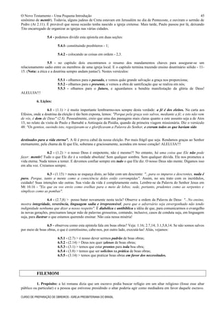 O Novo Testamento - Uma Pequena Introdução
sinônimo de mentir). Todavia, alguns judeus de Creta estavam em Jerusalém no dia de Pentecoste, e ouviram o sermão de
Pedro (At 2.11). É provável que nessa ocasião tenha nascido a igreja cretense. Mais tarde, Paulo passou por lá, deixando
Tito encarregado de organizar as igrejas nas várias cidades.
5.4 - podemos dividir esta epístola em duas seções:
5.4.1- constituindo presbíteros - 1;
5.4.2 - colocando as coisas em ordem - 2,3.
5.5 - no capítulo dois encontramos o resumo dos mandamentos chaves para assegurar-se um
relacionamento sadio entre os membros de uma igreja local. E o capítulo termina trazendo ensino doutrinário sólido - 11-
15. (Nota: a ética e a doutrina sempre andam juntas!). Nestes versículos:
5.5.1 - olhamos para o passado, e vemos quão grande salvação a graça nos proporciona;
5.5.2 - olhamos para o presente, e vemos a obra de santificação que se realiza em nós;
5.5.3 - olhamos para o futuro, e aguardamos a bendita manifestação da glória de Deus!
ALELUIA!!!
6. Lições:
6.1 - (1.1) > é muito importante lembrarmo-nos sempre desta verdade: a fé é dos eleitos. Na carta aos
Efésios, onde a doutrina da eleição é tão bem exposta, lemos: "Porque pela graça sois salvos, mediante a fé; e isto não vem
de vós, é dom de Deus" (2.8). Pessoalmente, creio que uma das passagens mais claras quanto a este assunto seja a de Atos
13, no relato da visita de Paulo e Barnabé a Antioquia da Pisídia, quando da primeira viagem missionária. Diz o versículo
48: "Os gentios, ouvindo isto, regozijavam-se e glorificavam a Palavra do Senhor, e creram todos os que haviam sido
destinados para a vida eterna". A fé é prova cabal da nossa eleição. Por mais frágil que seja. Rendamos graças ao Senhor
eternamente, pela chama da fé que Ele, soberana e graciosamente, acendeu em nosso coração! ALELUIA!!!
6.2 - (1.2) > o nosso Deus é onipotente, não é mesmo?! No entanto, há uma coisa que Ele não pode
fazer: mentir! Tudo o que Ele diz é a verdade absoluta! Sem qualquer sombra. Sem qualquer dúvida. Ele nos prometeu a
vida eterna. Nada temos a temer. E devemos confiar sempre em tudo o que Ele diz. O nosso Deus não mente. Digamos isso
em alta voz. Creiamos sempre.
6.3 - (1.15) > nunca se esqueça disto, ao lidar com um descrente: "...para os impuros e descrentes, nada é
puro. Porque, tanto a mente como a consciência deles estão corrompidas". Assim, no seu trato com os incrédulos,
cuidado! Suas intenções são outras. Sua visão da vida é completamente outra. Lembre-se da Palavra do Senhor Jesus em
Mt 10.16 - "Eis que eu vos envio como ovelhas para o meio de lobos; sede, portanto, prudentes como as serpentes e
símplices como as pombas".
6.4 - (2.7,8) > posso bater novamente nesta tecla? Observe a ordem da Palavra de Deus: "...No ensino,
mostra integridade, reverência, linguagem sadia e irrepreensível, para que o adversário seja envergonhado não tendo
indignidade nenhuma que dizer a nosso respeito". É diabólica e antibíblica a idéia de que, para comunicarmos o evangelho
às novas gerações, precisamos lançar mão de palavras grosseiras, contando, inclusive, casos de conduta suja, em linguagem
suja, para ilustrar o que estamos querendo ensinar. Não caia nessa miséria!
6.5 - observou como esta epístola fala em boas obras? Veja: 1.16; 2.7,14; 3.1,5,8,14. Se não somos salvos
por meio de boas obras, o que é corretíssimo, cabe-nos, por outro lado, executá-las! Aliás, vejamos:
6.5.1 - (2.7) > é nosso dever sermos padrão de boas obras;
6.5.2 - (2.14) > Deus nos quer zelosos de boas obras;
6.5.3 - (3.1) > temos que estar prontos para toda boa obra;
6.5.4 - (3.8) > temos que ser solícitos na prática de boas obras;
6.5.5 - (3.14) > temos que praticar boas obras em favor dos necessitados.
FILEMOM
1. Propósito: a lei romana dizia que um escravo podia buscar refúgio em um altar religioso (fosse esse altar
público ou particular) e a pessoa que estivesse presidindo o altar poderia agir como mediadora em favor daquele escravo.
CURSO DE PREPARAÇÃO DE OBREIROS - IGREJA PRESBITERIANA DO BRASIL
45
 