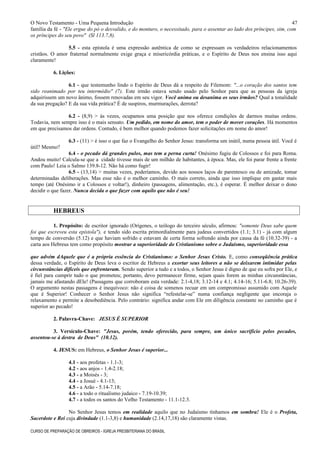 O Novo Testamento - Uma Pequena Introdução
família da fé - "Ele ergue do pó o desvalido, e do monturo, o necessitado, para o assentar ao lado dos príncipes, sim, com
os príncipes do seu povo" (Sl 113.7,8).
5.5 - esta epístola é uma expressão autêntica de como se expressam os verdadeiros relacionamentos
cristãos. O amor fraternal normalmente exige graça e misericórdia práticas, e o Espírito de Deus nos ensina isso aqui
claramente!
6. Lições:
6.1 - que testemunho lindo o Espírito de Deus dá a respeito de Filemom: "...o coração dos santos tem
sido reanimado por teu intermédio" (7). Este irmão estava sendo usado pelo Senhor para que as pessoas da igreja
adquirissem um novo ânimo, fossem renovadas em seu vigor. Você anima ou desanima os seus irmãos? Qual a tonalidade
da sua pregação? E da sua vida prática? É de suspiros, murmurações, derrota?
6.2 - (8,9) > às vezes, ocupamos uma posição que nos oferece condições de darmos muitas ordens.
Todavia, nem sempre isso é o mais sensato. Um pedido, em nome do amor, tem o poder de mover corações. Há momentos
em que precisamos dar ordens. Contudo, é bem melhor quando podemos fazer solicitações em nome do amor!
6.3 - (11) > é isso o que faz o Evangelho do Senhor Jesus: transforma um inútil, numa pessoa útil. Você é
útil? Mesmo?
6.4 - o pecado dá grandes pulos, mas tem a perna curta! Onésimo fugiu de Colossos e foi para Roma.
Andou muito! Calcula-se que a cidade tivesse mais de um milhão de habitantes, à época. Mas, ele foi parar frente a frente
com Paulo! Leia o Salmo 139.8-12. Não há como fugir!
6.5 - (13,14) > muitas vezes, poderíamos, devido aos nossos laços de parentesco ou de amizade, tomar
determinadas deliberações. Mas esse não é o melhor caminho. O mais correto, ainda que isso implique em gastar mais
tempo (até Onésimo ir a Colossos e voltar!), dinheiro (passagens, alimentação, etc.), é esperar. É melhor deixar o dono
decidir o que fazer. Nunca decida o que fazer com aquilo que não é seu!
HEBREUS
1. Propósito: de escritor ignorado (Orígenes, o teólogo do terceiro século, afirmou: "somente Deus sabe quem
foi que escreveu esta epístola"), e tendo sido escrita primordialmente para judeus convertidos (1.1; 3.1) - já com algum
tempo de conversão (5.12) e que haviam sofrido e estavam de certa forma sofrendo ainda por causa da fé (10.32-39) - a
carta aos Hebreus tem como propósito mostrar a superioridade do Cristianismo sobre o Judaísmo, superioridade essa
que advém dAquele que é a própria essência do Cristianismo: o Senhor Jesus Cristo. E, como conseqüência prática
dessa verdade, o Espírito de Deus leva o escritor de Hebreus a exortar seus leitores a não se deixarem intimidar pelas
circunstâncias difíceis que enfrentavam. Sendo superior a tudo e a todos, o Senhor Jesus é digno de que eu sofra por Ele, e
é fiel para cumprir tudo o que prometeu; portanto, devo permanecer firme, sejam quais forem as minhas circunstâncias,
jamais me afastando dEle! (Passagens que corroboram esta verdade: 2.1-4,18; 3.12-14 e 4.1; 4.14-16; 5.11-6.8; 10.26-39).
O argumento nestas passagens é inequívoco: não é coisa de somenos recuar em um compromisso assumido com Aquele
que é Superior! Conhecer o Senhor Jesus não significa “refestelar-se” numa confiança negligente que encoraja o
relaxamento e permite a desobediência. Pelo contrário: significa andar com Ele em diligência constante no caminho que é
superior ao pecado!
2. Palavra-Chave: JESUS É SUPERIOR
3. Versículo-Chave: "Jesus, porém, tendo oferecido, para sempre, um único sacrifício pelos pecados,
assentou-se à destra de Deus" (10.12).
4. JESUS: em Hebreus, o Senhor Jesus é superior...
4.1 - aos profetas - 1.1-3;
4.2 - aos anjos - 1.4-2.18;
4.3 - a Moisés - 3;
4.4 - a Josué - 4.1-13;
4.5 - a Arão - 5.14-7.18;
4.6 - a todo o ritualismo judaico - 7.19-10.39;
4.7 - a todos os santos do Velho Testamento - 11.1-12.3.
No Senhor Jesus temos em realidade aquilo que no Judaísmo tínhamos em sombra! Ele é o Profeta,
Sacerdote e Rei cuja divindade (1.1-3,8) e humanidade (2.14,17,18) são claramente vistas.
CURSO DE PREPARAÇÃO DE OBREIROS - IGREJA PRESBITERIANA DO BRASIL
47
 