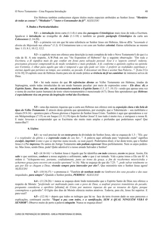 O Novo Testamento - Uma Pequena Introdução
Em Hebreus também conhecemos alguns títulos muito especiais atribuídos ao Senhor Jesus: "Herdeiro
de todas as cousas"; "Mediador"; "Autor e Consumador da fé". ALELUIA!
5. Dados e Particularidades:
5.1 - a introdução desta carta (1.1-4) é uma das passagens Cristológicas mais ricas de toda a Escritura.
Iguala-se à introdução ao evangelho de João (1.1-18) e também ao grande parágrafo Cristológico da carta aos
Colossenses (1.14-20).
5.2 - a primeira vez em que há uma referência ao Senhor Jesus em Hebreus, fala-se dEle "assentado à
direita da Majestade nas alturas" (1.3). O Cristianismo tem a ver com um Senhor celestial. Outras referências ao mesmo
fato: 1.13; 8.1; 10.12; 12.2.
5.3 - o capítulo onze nos oferece uma descrição (a mais completa de todo o Novo Testamento!) do que é a
vida de fé. A este respeito, A.W.Pink em seu "An Exposition of Hebrews" faz a seguinte observação: "Em toda a
Escritura, a fé significa mais do que confiar em Jesus para salvação pessoal. Esse é o 'aspecto central'; todavia,
precisamos procurar compreendê-la de modo verdadeiro e mais profundo. A fé, conforme o apóstolo explica na epístola
aos Coríntios, é olhar para aquilo que não é temporal e que não pode ser visto: é preferir as realidades espirituais e
eternas àquilo que pertence ao tempo, aos sentidos, ao pecado. É descansar em Deus e aceitar Sua Palavra...". [Leia 2 Co
4.16-18]. O capítulo onze de Hebreus ilustra para nós de modo prático a vivência da fé no caminhar de inúmeros servos de
Deus.
5.4 - há nada menos do que 86 referências diretas ao Velho Testamento em Hebreus, tiradas da
Septuaginta, sendo todas introduzidas de um modo bastante peculiar: por meio de expressões como - Ele disse; diz o
Espírito Santo; Deus tem dito; nos dá testemunho também o Espírito Santo (1.5; 3.7; 10.15) - sendo que apenas uma vez
o nome do escritor (autor humano) do texto vétero-testamentário é mencionado (4.7). Desse fato aprendemos que Hebreus
é especialmente rica em provas da inspiração verbal das Escrituras.
5.5 – uma das maiores riquezas que a carta aos Hebreus nos oferece está na exposição clara e tão bela de
tipos do Velho Testamento. É através desta epístola que aprendemos, por exemplo, que o Tabernáculo – seu mobiliário e
rituais (9.9-14) – apontava para a Pessoa gloriosa e Superior do Senhor Jesus Cristo. Também é aqui que aprendemos a ver
em Melquisedeque (7.15) ou em Isaque (11.11,19) tipos do Senhor Jesus! E isso tudo é muito rico, e enriquece a nossa fé.
E mais: leva-nos a compreender que as Escrituras são muito mais amplas e profundas que poderíamos supor! Que
maravilha!!!
6. Lições:
6.1 - se você precisar de um texto-prova da divindade do Senhor Jesus, não se esqueça de 1.3 - "Ele, que
é o resplendor da glória e a expressão exata do seu Ser...". A palavra aqui utilizada para “expressão exata” significa
esculpir, imprimir (como o que se imprime numa moeda, ou num papel). Poderíamos dizer, à luz deste texto, que o Senhor
Jesus é o Pai impresso. Os santos do Antigo Testamento não podiam expressar Deus perfeitamente. Nem os anjos podem-
no. Mas Jesus, sendo Deus, pode! Quão adorável é o nosso amado Salvador e Senhor!
6.2 - (4.14-16) > o Senhor Jesus é Aquele que Se identifica em tudo conosco, exceto no pecar. Assim, Ele
sabe o que sentimos, conhece a nossa angústia e sofrimento, sabe o que é ser tentado. Vale a pena irmos a Ele em fé! A
ordem é: "Acheguemo-nos, portanto, confiadamente, junto ao trono da graça, a fim de recebermos misericórdia e
acharmos graça para socorro em ocasião oportuna" (v.16). Não se esqueça do que diz 7.25: "...pode salvar totalmente os
que por Ele se chegam a Deus, vivendo sempre para interceder por eles". Que ministério tem o Senhor Jesus agora!
ALELUIA!
6.3 - (10.16,17) > a promessa é: "Também de nenhum modo me lembrarei dos seus pecados e das suas
iniquidades, para sempre". Quando o Senhor perdoa, PERDOA! ALELUIA!
6.4 - (11.24-26) > nunca se esqueça deste lindo testemunho que o Espírito Santo de Deus nos oferece a
respeito de Moisés: "preferindo ser maltratado junto com o povo de Deus, a usufruir prazeres transitórios do pecado;
porquanto considerou o opróbrio [afronta] de Cristo por maiores riquezas do que os tesouros do Egito, porque
contemplava o galardão". O Egito dos dias de Moisés oferecia muitos atrativos. Todavia, para ele, Jesus foi superior. E
para você?
6.5 - (12.14) > depois que todos os teólogos que há na face da terra tiverem dado os seus pareceres e
explicações, continuará escrito: "Segui a paz com todos, e a santificação, SEM A QUAL NINGUÉM VERÁ O
SENHOR". Observe muito de perto a palavra ninguém. Nunca se esqueça disso!
CURSO DE PREPARAÇÃO DE OBREIROS - IGREJA PRESBITERIANA DO BRASIL
48
 