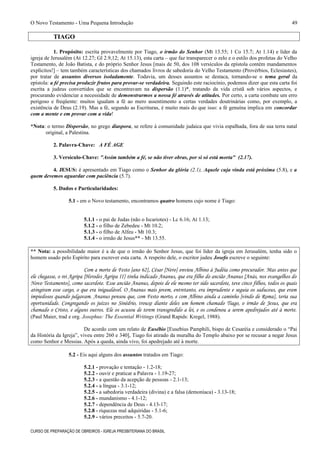 O Novo Testamento - Uma Pequena Introdução
TIAGO
1. Propósito: escrita provavelmente por Tiago, o irmão do Senhor (Mt 13.55; 1 Co 15.7; At 1.14) e líder da
igreja de Jerusalém (At 12.27; Gl 2.9,12; At 15.13), esta carta – que faz transparecer o zelo e o estilo dos profetas do Velho
Testamento, de João Batista, e do próprio Senhor Jesus [mais de 50, dos 108 versículos da epístola contém mandamentos
explícitos!] – tem também características dos chamados livros de sabedoria do Velho Testamento (Provérbios, Eclesiastes),
por tratar de assuntos diversos isoladamente. Todavia, um desses assuntos se destaca, tornando-se o tema geral da
epístola: a fé precisa produzir frutos para provar-se verdadeira. Seguindo este raciocínio, podemos dizer que esta carta foi
escrita a judeus convertidos que se encontravam na dispersão (1.1)*, tratando da vida cristã sob vários aspectos, e
procurando evidenciar a necessidade de demonstrarmos a nossa fé através de atitudes. Por certo, a carta combate um erro
perigoso e freqüente: muitos igualam a fé ao mero assentimento a certas verdades doutrinárias como, por exemplo, a
existência de Deus (2.19). Mas a fé, segundo as Escrituras, é muito mais do que isso: a fé genuína implica em concordar
com a mente e em provar com a vida!
*Nota: o termo Dispersão, no grego diaspora, se refere à comunidade judaica que vivia espalhada, fora de sua terra natal
original, a Palestina.
2. Palavra-Chave: A FÉ AGE
3. Versículo-Chave: "Assim também a fé, se não tiver obras, por si só está morta" (2.17).
4. JESUS: é apresentado em Tiago como o Senhor da glória (2.1), Aquele cuja vinda está próxima (5.8), e a
quem devemos aguardar com paciência (5.7).
5. Dados e Particularidades:
5.1 - em o Novo testamento, encontramos quatro homens cujo nome é Tiago:
5.1.1 - o pai de Judas (não o Iscariotes) - Lc 6.16; At 1.13;
5.1.2 - o filho de Zebedeu - Mt 10.2;
5.1.3 - o filho de Alfeu - Mt 10.3;
5.1.4 - o irmão de Jesus** - Mt 13.55.
** Nota: a possibilidade maior é a de que o irmão do Senhor Jesus, que foi líder da igreja em Jerusalém, tenha sido o
homem usado pelo Espírito para escrever esta carta. A respeito dele, o escritor judeu Josefo escreve o seguinte:
Com a morte de Festo [ano 62], César [Nero] enviou Albino à Judéia como procurador. Mas antes que
ele chegasse, o rei Agripa [Herodes Agripa II] tinha indicado Ananus, que era filho do ancião Ananus [Anás, nos evangelhos do
Novo Testamento], como sacerdote. Esse ancião Ananus, depois de ele mesmo ter sido sacerdote, teve cinco filhos, todos os quais
atingiram esse cargo, o que era inigualável. O Ananus mais jovem, entretanto, era imprudente e seguia os saduceus, que eram
impiedosos quando julgavam. Ananus pensou que, com Festo morto, e com Albino ainda a caminho [vindo de Roma], teria sua
oportunidade. Congregando os juízes no Sinédrio, trouxe diante deles um homem chamado Tiago, o irmão de Jesus, que era
chamado o Cristo, e alguns outros. Ele os acusou de terem transgredido a lei, e os condenou a serem apedrejados até à morte.
(Paul Maier, trad e org. Josephus: The Essential Writings (Grand Rapids: Kregel, 1988).
De acordo com um relato de Eusébio [Eusebius Pamphili, bispo de Cesaréia e considerado o “Pai
da História da Igreja”, viveu entre 260 e 340], Tiago foi atirado da muralha do Templo abaixo por se recusar a negar Jesus
como Senhor e Messias. Após a queda, ainda vivo, foi apedrejado até à morte.
5.2 - Eis aqui alguns dos assuntos tratados em Tiago:
5.2.1 - provação e tentação - 1.2-18;
5.2.2 - ouvir e praticar a Palavra - 1.19-27;
5.2.3 - a questão da acepção de pessoas - 2.1-13;
5.2.4 - a língua - 3.1-12;
5.2.5 - a sabedoria verdadeira (divina) e a falsa (demoníaca) - 3.13-18;
5.2.6 - mundanismo - 4.1-12;
5.2.7 - dependência de Deus - 4.13-17;
5.2.8 - riquezas mal adquiridas - 5.1-6;
5.2.9 - vários preceitos - 5.7-20.
CURSO DE PREPARAÇÃO DE OBREIROS - IGREJA PRESBITERIANA DO BRASIL
49
 