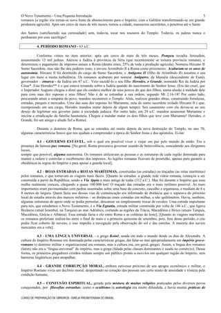 O Novo Testamento - Uma Pequena Introdução
romanos (a região iria tornar-se nova fonte de abastecimento para o Império, com a Galiléia transformando-se em grande
produtora agrícola). Após um cerco de mais de três meses, tomou a cidade, massacrou sacerdotes, e penetrou até o Santo
dos Santos (satisfazendo sua curiosidade) sem, todavia, tocar nos tesouros do Templo. Todavia, os judeus nunca o
perdoaram por esse sacrilégio!
4. PERÍODO ROMANO - 63 a.C.
Conforme vimos no item anterior, após um cerco de mais de três meses, Pompeu invadiu Jerusalém,
assassinando 12 mil judeus. Anexou a Judéia à província da Síria (que recentemente se tornara província romana), e
determinou o pagamento de impostos anuais a Roma (dentre estes, 25% de toda a produção agrícola). Nomeou Hircano II
Sumo Sacerdote, mas não lhe deu poderes reais; e enviou Aristóbulo II a Roma como prisioneiro. Acabaram-se os anos de
autonomia. Hircano II foi destituído do cargo de Sumo Sacerdote, e Antígono II (filho de Aristóbulo II) assumiu o seu
lugar em meio a muita turbulência. Os romanos acabaram por nomear Antípatro, da Iduméia (descendente de Esaú),
governador – etnarca - da Judéia em 47 a.C.. Veio sucedê-lo o seu filho Herodes, o Grande, nomeado Rei da Judéia por
César*. Este Herodes** é o que estava reinando sobre a Judéia quando do nascimento do Senhor Jesus. (Era tão cruel, que
o Imperador Augusto chegou a dizer que ele cuidava melhor de seus porcos do que dos filhos, numa alusão à maldade dele
para com suas dez esposas e seus filhos! Não é de se estranhar a sua ordem, segundo Mt 2.16-18! Por outro lado,
procurando atrair a simpatia do povo, mandou reconstruir o Templo. Aliás, realizou grandes obras, construindo fortalezas,
estradas, parques e mercados. Uma das suas dez esposas foi Mariamne, neta do sumo sacerdote exilado Hircano II ( que,
reempossado em seu cargo, Herodes mandou matar depois de algum tempo). Seu casamento com ela deveu-se ao seu
desejo de legitimar seu governo junto à sociedade judaica. Por outro lado, em 29 a.C. mandou assassinar Mariamne e
iniciou a erradicação da família hasmoneia. Chegou a mandar matar os dois filhos que teve com Mariamne! Herodes, o
Grande, foi um amigo e aliado fiel a Roma).
Durante o domínio de Roma, que se estendeu até muito depois da nova destruição do Templo, no ano 70,
algumas características houve que nos ajudam a compreender a época do Senhor Jesus e dos apóstolos. Ei-las:
4.1 - GOVERNO ESTÁVEL, sob o qual era possível viver e viajar em paz pelo mundo de então. Era a
presença da famosa pax romana. [No geral, Roma procurava governar usando de benevolência, concedendo aos dirigentes
locais,
sempre que possível, alguma autonomia. Os romanos utilizavam as pessoas e as estruturas de cada região dominada para
manter a ordem e controlar o recebimento dos impostos. As legiões romanas ficavam de prontidão, apenas para garantir a
obediência às regras do Império e para apoiar a guarda local];
4.2 - BOAS ESTRADAS e ROTAS MARÍTIMAS, construídas (as estradas) ou traçadas (as rotas marítimas)
pelos romanos, e que tornavam as viagens mais fáceis. [Quanto às estradas: a grande rede viária romana, começou a ser
construída a partir da República, sendo a Via Appia a mais antiga de todas (312 a.C.). Mas foi durante o Império que essa
malha realmente cresceu, chegando a quase 100.000 km! O traçado das estradas era o mais retilíneo possível. As mais
importantes eram pavimentadas com pedras assentadas sobre uma base de concreto, cascalho e argamassa, e mediam de 6 a
8 metros de largura. Quem fazia uso dessas vias de comunicação era informado da distância que o separava do próximo
local de estadia através dos marcos miliários – as distâncias eram contadas em milhas, e não quilômetros. Havia, também,
algumas estruturas de apoio onde se podia pernoitar, descansar ou simplesmente trocar de cavalos. Uma estrada importante
para nós, que estudamos o Novo Testamento, é a Via Egnatia, estrada militar construída por volta de 146 a.C., que ligava
Bizâncio (atual Istambul, na Turquia) ao mar Adriático, cortando as regiões da Trácia, Macedônia e Ilírico (atuais Turquia,
Macedônia, Grécia e Albânia). Essa estrada fazia o elo entre Roma e as colônias do leste]; [Quanto às viagens marítimas:
os romanos preferiam realizá-las entre o final de maio e a primeira quinzena de setembro, pois, fora desse período, o céu
podia ficar coberto de nuvens, e isso impedia a navegação pela observação do sol e das estrelas. A maioria dos navios
mercantes era a vela];
4.3 - UMA LÍNGUA UNIVERSAL - o grego Koinê, usada em todo o mundo desde os dias de Alexandre. A
cultura do Império Romano era dominada pelas características gregas, daí falar-se mui apropriadamente em império greco-
romano (o domínio militar e organizacional era romano, mas a cultura era, em geral, grega). Assim, a língua dos romanos
(latim) não era a “língua universal” do império, mas a grega (falada pelas classes dominantes e usada no comércio). Dessa
forma, os primeiros pregadores cristãos tinham sempre um público pronto a ouvi-los em qualquer região do Império, sem
barreiras lingüísticas para atrapalhar;
4.4 - GRANDE CORRUPÇÃO MORAL, embora estivesse próximo de seu apogeu econômico e militar, o
Império Romano vivia um declínio moral, despertando no coração das pessoas um certo misto de ansiedade e tristeza pela
condição humana;
4.5 – CONFUSÃO ESPIRITUAL, gerada pela mistura de muitas religiões praticadas pelos diversos povos
conquistados, por filosofias estranhas, como o ocultismo (a astrologia era muito difundida, e havia muitas práticas de
CURSO DE PREPARAÇÃO DE OBREIROS - IGREJA PRESBITERIANA DO BRASIL
5
 