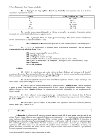 O Novo Testamento - Uma Pequena Introdução
5.3 - a linguagem de Tiago reflete o Sermão da Montanha como nenhum outro livro do Novo
Testamento. Veja alguns exemplos:
TIAGO SERMÃO DA MONTANHA
1.2 Mt 5.10-12
1.5 Mt 7.7-12
1.20 Mt 5.22
2.13 Mt 6.14,15
4.4 Mt 6.24
4.11,12 Mt 7.1,2
5.4 - uma das nossas grandes dificuldades na vida são as provações e as tentações. No primeiro capítulo
desta carta este assunto é analisado, trazendo o seguinte ensino:
5.4.1 - as provações devem nos alegrar, pois trazem bênção. Elas servem para nos amadurecer e
dar-nos um senso maior de dependência de Deus - 2-12;
5.4.2 - as tentações NÃO vêm de Deus, pois dEle só vem "toda boa dádiva, e todo dom perfeito" -
13-18.
5.5 - (3.13-18) > as manifestações da sabedoria podem ser divinas ou demoníacas. Tiago nos apresenta
sete características da sabedoria divina. Ei-las:
5.5.1 - é pura - segue os padrões morais de Deus;
5.5.2 - é pacífica - Pv 3.17;
5.5.3 - é indulgente - cordata, não briga;
5.5.4 - é tratável - submete-se ao ensino verdadeiro, é capaz de ouvir o outro;
5.5.5 - é plena de misericórdia e de bons frutos - preocupa-se com o sofrimento alheio, e age!
5.5.6 - é imparcial;
5.5.7 - é sem fingimento.
6. Lições:
6.1 - (1.20) > "a ira do homem não produz a justiça de Deus". Podemos agir em nossa ira. E "ganhar"
argumentos, discussões, "fazer justiça", etc. Só que... tudo em vão. Será que, no seu trato com a família, no comércio, no
trânsito, na igreja, você tem ganhado argumentos, mas perdido a bênção?
6.2 - (1.26) > a lição deste versículo é muito clara! Não se engane a si mesmo! Avalie o seu coração à luz
da sua língua. E veja se a sua religião é vã ou não.
6.3 - (4.4) > nunca se esqueça desta verdade: o amigo do mundo é inimigo de Deus. Pode-se argumentar
o quanto se quiser. Esta verdade, porém, continua irremovível. Se você é amigo do mundo (dos seus prazeres, valores,
padrões, alegrias, etc), você é inimigo de Deus. Por mais que seja um obreiro, missionário, etc. Isso simplesmente não
altera a questão.
6.4 - (5.8) > a Palavra ensina categoricamente que a vinda do Senhor está próxima. O Deus da Palavra
não mente. Assim, cabe-nos aguardar ansiosos a chegada do Rei! Não com uma esperança vaga, mas em plena certeza de
fé! MARANATA!
6.5 - (5.13-18) > o que você conhece da oração? Qual a sua experiência nesta área? Você é uma pessoa de
oração? Sabe o que é a oração da fé?
1 PEDRO
1. Propósito: o sofrimento pode trazer crescimento ou amargura à vida de uma pessoa: tudo depende da sua
atitude! À época em que o Espírito levou o apóstolo Pedro a escrever esta carta (1.1), os crentes estavam sendo acusados de
serem malfeitores (2.12), estavam sendo difamados (3.16), e sofriam pesada perseguição (4.12,13). À vista disso, o
Espírito procurou incentivá-los a viverem santa e piedosamente, e a enfrentarem cheios de coragem os sofrimentos que
lhes advinham, por amor ao Senhor Jesus. Por terem nascido de novo, deviam imitar o Salvador, que os chamara. Isso
significava, entre outras coisas, viver em submissão. Os cidadãos deviam submeter-se às autoridades. Os servos, aos
patrões. As esposas, aos maridos. Os crentes, uns aos outros. Só quando temos uma atitude de submissão é que podemos
aceitar o sofrimento e crescer através dele.
CURSO DE PREPARAÇÃO DE OBREIROS - IGREJA PRESBITERIANA DO BRASIL
50
 