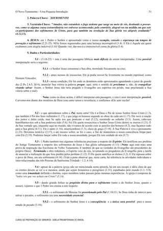 O Novo Testamento - Uma Pequena Introdução
2. Palavra-Chave: SOFRIMENTO
3. Versículo-Chave: "Amados, não estranheis o fogo ardente que surge no meio de vós, destinado a provar-
vos, como se alguma cousa extraordinária vos estivesse acontecendo; pelo contrário, alegrai-vos na medida em que sois
co-participantes dos sofrimentos de Cristo, para que também na revelação de Sua glória vos alegreis exultando"
(4.12,13).
4. JESUS: em 1 Pedro o Senhor é apresentado como o nosso exemplo, consolo e esperança em tempos de
provação e sofrimento (2.21-25). NEle fomos regenerados para uma herança incorruptível (1.4). E Ele é Aquele em quem
exultamos com alegria indizível (1.8)! Quando vier, dar-nos-á a imarcescível coroa da glória (5.4).
5. Dados e Particularidades:
5.1 - (3.18-22) > esta é uma das passagens bíblicas mais difíceis de serem interpretadas. Uma possível
interpretação seria a seguinte:
5.1.1 - o Senhor Jesus consumou a Sua obra, morrendo fisicamente na cruz;
5.1.2 - antes mesmo de ressuscitar, Ele já podia mover-Se livremente no mundo espiritual, como
Homem Vencedor;
5.1.3 - nessa condição, Ele foi onde os demônios estão aprisionados aguardando o juízo do grande
dia (2 Pe 2.4,5; Jd 6), anunciar Sua vitória (a palavra pregar, aqui, teria o sentido de proclamar e, não, de evangelizar
visando salvar. Assim, o Senhor Jesus não teria pregado o Evangelho aos espíritos em prisão, mas proclamado a Sua
vitória sobre o mal).
Nota: como eu disse acima, é difícil interpretar esta passagem, e esta é uma interpretação possível.
Curvemo-nos diante dos mistérios de Deus com santo temor e reverência, e confiemos nEle sem vacilar!
5.2 - o que aprendemos sobre o Pai, nesta carta? Ele é o Deus e Pai de nosso Senhor Jesus Cristo (1.3),
que também é Pai dos Seus redimidos (1.17), e que julga os homens segundo as obras de cada um (1.17). Ele ouve a oração
dos justos e deles cuida, mas Se opõe aos que praticam o mal (3.12), resistindo ao soberbo (5.5). Assim, cabe-nos
humilharmo-nos sob a Sua poderosa mão (5.6). Foi Ele quem ressuscitou o Senhor Jesus Cristo dentre os mortos (1.21). É
da Sua vontade que, enquanto aqui no mundo, não vivamos de acordo com as paixões dos homens (4.2), mas façamos tudo
para a Sua glória (4.11). Ele é santo (1.16), misericordioso (1.3), cheio de graça (5.10). A Sua Palavra é viva e permanente
(1.23). Devemos temê-Lo (2.17), e até mesmo sofrer, se for o caso, a fim de mantermos a nossa consciência limpa para
com Ele (2.19). Podemos lançar sobre Ele toda a nossa ansiedade, porque Ele tem cuidado de nós (5.7).
5.3 - 1 Pedro também traz algumas referências preciosas a respeito do Espírito: Ele testificou aos profetas
do Antigo Testamento a respeito dos sofrimentos de Jesus e Sua glória subsequente (1.11). (Nota: aqui está mais uma
prova da inspiração das Escrituras do Velho Testamento. E também de que as verdades do Evangelho são procedentes do
próprio Deus). Terminada a obra redentora, o Espírito veio do céu, levantando os pregadores do Evangelho para a tarefa
de anunciar a realização do que fora predito pelos profetas (1.12). É Ele quem santifica os eleitos (1.2). E Ele repousa sobre
o povo de Deus, em seu sofrimento (4.14). (Vale a pena observar que, nesta carta, há referência às atividades individuais e
inter-relacionadas das três Pessoas da Santíssima Trindade - 1.2; 4.14).
5.4 - apesar de a palavra igreja não ser mencionada nesta epístola, há em seu escopo a idéia clara de que
os crentes devem se ver a si mesmos, ainda que sejam forasteiros e peregrinos (2.11), espalhados pelo mundo (1.1; 5.9),
como uma irmandade definida e distinta, cujos membros todos passam pelas mesmas experiências. A igreja é composta de
"todos vós que vos achais em Cristo" (5.14).
5.5 - dando grande ênfase ao propósito divino para o sofrimento (tanto o do Senhor Jesus, quanto o
nosso), vejamos o que 1 Pedro nos ensina a este respeito:
5.5.1 - o sofrimento do Messias foi preordenado pelo Pai (1.10,11). Se Deus tinha de intervir para
salvar o pecador, o sofrimento era uma necessidade essencial;
5.5.2 - o sofrimento do Senhor Jesus é a conseqüência e a única cura possível para o nosso
estado de pecado (3.18);
CURSO DE PREPARAÇÃO DE OBREIROS - IGREJA PRESBITERIANA DO BRASIL
51
 