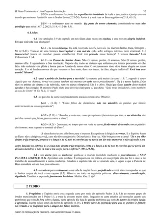 O Novo Testamento - Uma Pequena Introdução
5.5.3 - o sofrimento faz parte das experiências inevitáveis de todo o que pratica a justiça em um
mundo pecaminoso. Assim foi com o Senhor Jesus (2.21-24). Assim é e será com os Seus seguidores (2.19; 4.1-5);
5.5.4 - o sofrimento aqui no mundo faz parte do nosso chamado, constituindo-se num alto
privilégio para nós (1.6,7; 2.20,21; 3.14; 4.12-16; 5.9).
6. Lições:
6.1 - os versículos 3-9 do capítulo um nos falam duas vezes em exultar, e uma vez em alegria indizível.
Em que está toda essa exultação?
6.1.1 - na nossa herança. Ela está reservada no céu para nós (lá, não tem ladrão, traça, ferrugem -
Mt 6.19-21). Trata-se de uma herança incorruptível e sem mácula (não sofre estragos internos, nem externos). E é
imarcescível (nunca irá murchar, passar, envelhecer). Você tem pensado nessa herança? E tem-na buscado? Leia
Colossenses 3.1-4.
6.1.2 - na Pessoa do Senhor Jesus. Não O vemos; porém, O amamos. Não O vemos; porém,
cremos nEle. E aguardamos a Sua revelação. Naquele dia, todas as tristezas que sofremos por termos procurado ser-Lhe
fiéis, irão redundar em glória e honra para o Amado de nossa alma. O só pensarmos nisso deve trazer alegria ao nosso
coração. E o só lembrarmo-nos de que veremos o Seu rosto, deve nos trazer, de fato, alegria indizível! Você tem esse
anseio? Mesmo?
6.2 - qual o padrão do Senhor para a sua vida? A resposta está muito clara em 1.15: "...segundo é santo
Aquele que vos chamou, tornai-vos santos também vós mesmos em todo vosso procedimento". Ele é o nosso Padrão. [Não
sãos os artistas do cinema e da televisão, nem os atletas olímpicos]. Ele é o Alvo. Nada que fique aquém disso poderá
agradar o Seu coração. O apóstolo Paulo tinha esse alvo tão claro para si, que dizia: "Sede meus imitadores, como também
eu sou de Cristo" (1 Co 11.1). E você?
6.3 - as paixões da carne são pesadamente atacadas nesta carta. Observe:
6.3.1 - (1.14) > "Como filhos da obediência, não vos amoldeis às paixões que tínheis
anteriormente na vossa ignorância";
6.3.2 - (2.11) > "Amados, exorto-vos, como peregrinos e forasteiros que sois, a vos absterdes das
paixões carnais que fazem guerra contra a alma";
6.3.3 - (4.2) > "para que, no tempo que vos resta na carne já não vivais de acordo com as paixões
dos homens, mas segundo a vontade de Deus".
À vista destes textos, olhe bem para si mesmo. Esta palavra é dirigida a crentes. E o Espírito Santo
de Deus não a dirigiria a você, caso não fosse necessário. Dê ouvidos à Sua voz. Não brinque com a carne! "Se o teu olho
direito te faz tropeçar, arranca-o e lança-o de ti; pois te convém que se perca um dos teus membros e não seja todo o teu
corpo lançado no inferno. E se a tua mão direita te faz tropeçar, corta-a e lança-a de ti; pois te convém que se perca um
dos teus membros e não vá todo o teu corpo para o inferno" (Mt 5.29,30).
6.4 - um alerta para as mulheres: ganha-se o marido incrédulo mediante o procedimento, e SEM
PALAVRA ALGUMA! (3.1). Aprendam esta verdade. E coloquem-na em prática, em sua própria vida (se for o caso) e no
trabalho de aconselhamento a outras mulheres. Estudem o capítulo três até o versículo seis, e vejam o que a Palavra de
Deus considera ser um bom procedimento.
6.5 - um alerta para os homens: a sua vida de oração ficará prejudicada se você não corresponder ao que
o Senhor requer de você como esposo (3.7). Observe no texto as seguintes palavras: discernimento, consideração,
dignidade. Também a expressão juntamente herdeiros. Medite. Ore. E aja!
2 PEDRO
1. Propósito: o Espírito envia esta segunda carta por meio do apóstolo Pedro (1.1; 3.1) ao mesmo grupo de
irmãos mencionados em 1 Pedro 1.1, e trata de assunto muito sério. Enquanto na carta anterior dá instruções quanto aos
problemas que vêm de fora sobre a Igreja, nesta epístola Ele fala do grande problema que vem de dentro da própria Igreja:
a apostasia. Escrita pouco antes da morte do apóstolo (1.14), 2 Pedro serve de exortação para que os crentes se firmem
na verdade, e se preparem para o ataque dos falsos mestres.
CURSO DE PREPARAÇÃO DE OBREIROS - IGREJA PRESBITERIANA DO BRASIL
52
 