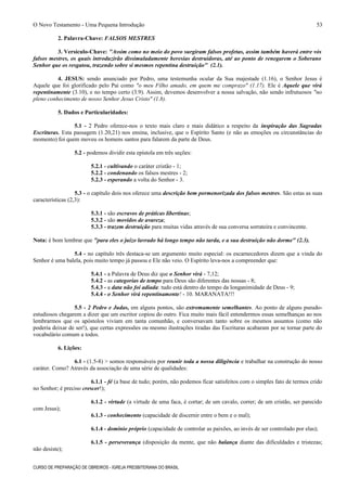 O Novo Testamento - Uma Pequena Introdução
2. Palavra-Chave: FALSOS MESTRES
3. Versículo-Chave: "Assim como no meio do povo surgiram falsos profetas, assim também haverá entre vós
falsos mestres, os quais introduzirão dissimuladamente heresias destruidoras, até ao ponto de renegarem o Soberano
Senhor que os resgatou, trazendo sobre si mesmos repentina destruição" (2.1).
4. JESUS: sendo anunciado por Pedro, uma testemunha ocular da Sua majestade (1.16), o Senhor Jesus é
Aquele que foi glorificado pelo Pai como "o meu Filho amado, em quem me comprazo" (1.17). Ele é Aquele que virá
repentinamente (3.10), e no tempo certo (3.9). Assim, devemos desenvolver a nossa salvação, não sendo infrutuosos "no
pleno conhecimento de nosso Senhor Jesus Cristo" (1.8).
5. Dados e Particularidades:
5.1 - 2 Pedro oferece-nos o texto mais claro e mais didático a respeito da inspiração das Sagradas
Escrituras. Esta passagem (1.20,21) nos ensina, inclusive, que o Espírito Santo (e não as emoções ou circunstâncias do
momento) foi quem moveu os homens santos para falarem da parte de Deus.
5.2 - podemos dividir esta epístola em três seções:
5.2.1 - cultivando o caráter cristão - 1;
5.2.2 - condenando os falsos mestres - 2;
5.2.3 - esperando a volta do Senhor - 3.
5.3 - o capítulo dois nos oferece uma descrição bem pormenorizada dos falsos mestres. São estas as suas
características (2,3):
5.3.1 - são escravos de práticas libertinas;
5.3.2 - são movidos de avareza;
5.3.3 - trazem destruição para muitas vidas através de sua conversa sorrateira e convincente.
Nota: é bom lembrar que "para eles o juízo lavrado há longo tempo não tarda, e a sua destruição não dorme" (2.3).
5.4 - no capítulo três destaca-se um argumento muito especial: os escarnecedores dizem que a vinda do
Senhor é uma balela, pois muito tempo já passou e Ele não veio. O Espírito leva-nos a compreender que:
5.4.1 - a Palavra de Deus diz que o Senhor virá - 7,12;
5.4.2 - as categorias de tempo para Deus são diferentes das nossas - 8;
5.4.3 - a data não foi adiada: tudo está dentro do tempo da longanimidade de Deus - 9;
5.4.4 - o Senhor virá repentinamente! - 10. MARANATA!!!
5.5 - 2 Pedro e Judas, em alguns pontos, são extremamente semelhantes. Ao ponto de alguns pseudo-
estudiosos chegarem a dizer que um escritor copiou do outro. Fica muito mais fácil entendermos essas semelhanças ao nos
lembrarmos que os apóstolos viviam em tanta comunhão, e conversavam tanto sobre os mesmos assuntos (como não
poderia deixar de ser!), que certas expressões ou mesmo ilustrações tiradas das Escrituras acabaram por se tornar parte do
vocabulário comum a todos.
6. Lições:
6.1 - (1.5-8) > somos responsáveis por reunir toda a nossa diligência e trabalhar na construção do nosso
caráter. Como? Através da associação de uma série de qualidades:
6.1.1 - fé (a base de tudo; porém, não podemos ficar satisfeitos com o simples fato de termos crido
no Senhor; é preciso crescer!);
6.1.2 - virtude (a virtude de uma faca, é cortar; de um cavalo, correr; de um cristão, ser parecido
com Jesus);
6.1.3 - conhecimento (capacidade de discernir entre o bem e o mal);
6.1.4 - domínio próprio (capacidade de controlar as paixões, ao invés de ser controlado por elas);
6.1.5 - perseverança (disposição da mente, que não balança diante das dificuldades e tristezas;
não desiste);
CURSO DE PREPARAÇÃO DE OBREIROS - IGREJA PRESBITERIANA DO BRASIL
53
 