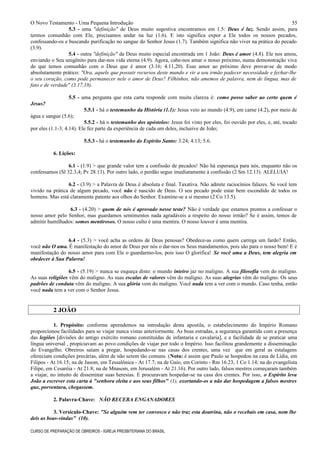O Novo Testamento - Uma Pequena Introdução
5.3 - uma "definição" de Deus muito sugestiva encontramos em 1.5: Deus é luz. Sendo assim, para
termos comunhão com Ele, precisamos andar na luz (1.6). E isto significa expor a Ele todos os nossos pecados,
confessando-os e buscando purificação no sangue do Senhor Jesus (1.7). Também significa não viver na prática do pecado
(3.9).
5.4 - outra "definição" de Deus muito especial encontrada em 1 João: Deus é amor (4.8). Ele nos amou,
enviando o Seu unigênito para dar-nos vida eterna (4.9). Agora, cabe-nos amar o nosso próximo, numa demonstração viva
de que temos comunhão com o Deus que é amor (3.16; 4.11,20). Esse amor ao próximo deve provar-se de modo
absolutamente prático: "Ora, aquele que possuir recursos deste mundo e vir a seu irmão padecer necessidade e fechar-lhe
o seu coração, como pode permanecer nele o amor de Deus? Filhinhos, não amemos de palavra, nem de língua, mas de
fato e de verdade" (3.17,18).
5.5 - uma pergunta que esta carta responde com muita clareza é: como posso saber ao certo quem é
Jesus?
5.5.1 - há o testemunho da História (1.1): Jesus veio ao mundo (4.9), em carne (4.2), por meio de
água e sangue (5.6);
5.5.2 - há o testemunho dos apóstolos: Jesus foi visto por eles, foi ouvido por eles, e, até, tocado
por eles (1.1-3; 4.14). Ele fez parte da experiência de cada um deles, inclusive de João;
5.5.3 - há o testemunho do Espírito Santo: 3.24; 4.13; 5.6.
6. Lições:
6.1 - (1.9) > que grande valor tem a confissão de pecados! Não há esperança para nós, enquanto não os
confessamos (Sl 32.3,4; Pv 28.13). Por outro lado, o perdão segue imediatamente à confissão (2 Sm 12.13). ALELUIA!
6.2 - (3.9) > a Palavra de Deus é absoluta e final. Taxativa. Não admite raciocínios falazes. Se você tem
vivido na prática de algum pecado, você não é nascido de Deus. O seu pecado pode estar bem escondido de todos os
homens. Mas está claramente patente aos olhos do Senhor. Examine-se a si mesmo (2 Co 13.5).
6.3 - (4.20) > quem de nós é aprovado nesse teste? Não é verdade que estamos prontos a confessar o
nosso amor pelo Senhor, mas guardamos sentimentos nada agradáveis a respeito do nosso irmão? Se é assim, temos de
admitir humilhados: somos mentirosos. O nosso culto é uma mentira. O nosso louvor é uma mentira.
6.4 - (5.3) > você acha as ordens de Deus penosas? Obedece-as como quem carrega um fardo? Então,
você não O ama. É manifestação do amor de Deus por nós o dar-nos os Seus mandamentos, pois são para o nosso bem! E é
manifestação do nosso amor para com Ele o guardarmo-los, pois isso O glorifica! Se você ama a Deus, tem alegria em
obedecer à Sua Palavra!
6.5 - (5.19) > nunca se esqueça disto: o mundo inteiro jaz no maligno. A sua filosofia vem do maligno.
As suas religiões vêm do maligno. As suas escalas de valores vêm do maligno. As suas alegrias vêm do maligno. Os seus
padrões de conduta vêm do maligno. A sua glória vem do maligno. Você nada tem a ver com o mundo. Caso tenha, então
você nada tem a ver com o Senhor Jesus.
2 JOÃO
1. Propósito: conforme aprendemos na introdução desta apostila, o estabelecimento do Império Romano
proporcionou facilidades para se viajar nunca vistas anteriormente. As boas estradas, a segurança garantida com a presença
das legiões [divisões do antigo exército romano constituídas de infantaria e cavalaria], e a facilidade de se praticar uma
língua universal , propiciavam ao povo condições de viajar por todo o Império. Isso facilitou grandemente a disseminação
do Evangelho. Obreiros saíam a pregar, hospedando-se nas casas dos crentes, uma vez que em geral as estalagens
ofereciam condições precárias, além de não serem tão comuns. (Nota: é assim que Paulo se hospedou na casa de Lídia, em
Filipos - At 16.15; na de Jasom, em Tessalônica - At 17.7; na de Gaio, em Corinto - Rm 16.23, 1 Co 1.14; na do evangelista
Filipe, em Cesaréia - At 21.8; na de Mnasom, em Jerusalém - At 21.16). Por outro lado, falsos mestres começaram também
a viajar, no intuito de disseminar suas heresias. E procuravam hospedar-se na casa dos crentes. Por isso, o Espírito leva
João a escrever esta carta à "senhora eleita e aos seus filhos" (1), exortando-os a não dar hospedagem a falsos mestres
que, porventura, chegassem.
2. Palavra-Chave: NÃO RECEBA ENGANADORES
3. Versículo-Chave: "Se alguém vem ter convosco e não traz esta doutrina, não o recebais em casa, nem lhe
deis as boas-vindas" (10).
CURSO DE PREPARAÇÃO DE OBREIROS - IGREJA PRESBITERIANA DO BRASIL
55
 