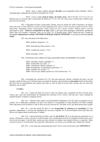 O Novo Testamento - Uma Pequena Introdução
5.1.2 – havia o Judas, também chamado Barsabás, que acompanhou Paulo, Barnabé e Silas a
Antioquia após a realização do Concílio de Jerusalém (At 15.22);
5.1.3 - e havia o Judas irmão de Tiago e do Senhor Jesus - Mt 13.55; Mc 3.21,31; 6.3; At 1.14.
Sabemos que se converteu após a ressurreição do Senhor (Jo 7.5; At 1.14). Ele é tido como o homem que o Espírito usou
para escrever esta carta.
5.2 - a linguagem de Judas é apaixonada, vibrante, cheia de citações do Velho Testamento e de figuras
fortes, tais como: rochas submersas; nuvens sem água impelidas pelos ventos; árvores em plena estação dos frutos, destes
desprovidas, duplamente mortas, desarraigadas; ondas bravias do mar; estrelas errantes. Pode-se notar o seu tom
apaixonado no grito: "Salvai-os, arrebatando-os do fogo" (23). E, por meio dessa linguagem contundente, aprendemos
muito. Note, por exemplo, a expressão "uma vez por todas" (3). O advérbio grego "hapax" indica-nos que a verdade de
Deus já foi completamente revelada! NÃO PODE SURGIR QUALQUER NOVIDADE! A fé (corpo de doutrinas) já está
selada.
5.3 - esta carta pode ser dividida assim:
5.3.1 - prefácio e propósito - 1-3;
5.3.2 - descrição dos falsos mestres - 4-16;
5.3.3 - a atitude dos crentes - 17-23;
5.3.4 - doxologia - 24,25.
5.4 - é interessante notar a didática de Judas, apresentada sempre em três termos. Por exemplo:
5.4.1 - chamados, amados, guardados - 1;
5.4.2 - misericórdia, paz, amor - 2;
5.4.3 - contaminam, rejeitam, difamam - 8
5.4.4 - prosseguiram, se precipitaram, pereceram - 11;
5.4.5 - caminho, erro, revolta - 11;
5.4.6 - Caim (inveja), Balaão (ganância), Coré (insubmissão) - 11;
5.5 - a doxologia dos versículos 24 e 25 é das mais preciosas! Afirma o Senhorio de Jesus e nos faz
recordar o poder de Deus, que é suficiente para nos guardar de tropeços, apresentando-nos imaculados diante da Sua glória.
Que belo hino de encorajamento para aqueles que estão no meio do fogo do ensino falso, sensual, que tem uma certa
aparência, mas é estéril!
6. Lições:
6.1 - (3) > o plano de Judas era escrever sobre um assunto; mas, o propósito de Deus era bem outro.
Temos, aqui, mais uma demonstração da inspiração das Escrituras (2 Pe 1.20,21). Elas não são o mero resultado do
engenho humano. Cumprem o propósito divino.
6.2 - (4) > o libertino entra sempre com dissimulação (fingimento). Ele não expõe os propósitos do seu
coração. Vai se infiltrando e adulando (16), pois o seu objetivo é a sensualidade. É rocha submersa (12). Muito cuidado!
Filtre cada pessoa à luz da Palavra. E não se deixe levar por conversas de "liberdade cristã" que abrem portas para a queda!
6.3 - (8) > uma das marcas do falso é a sua incapacidade de submeter-se às autoridades. É livre-
pensador, independente, e não quer dar satisfações dos seus atos a ninguém. Só vê nas autoridades motivo para falar mal.
Há em você alguma destas características? Cuidado!
6.4 - (12) > outra característica do falso é que ele não dá fruto. Ele só se preocupa em apascentar-se a si
mesmo. Alimenta-se, veste-se, diverte-se, cuida da saúde, e faz o mundo girar em torno de si próprio. Promete chuva, mas é
uma nuvem sem água. E não dá fruto, mesmo que seja colocado na situação mais propícia (observe a expressão "plena
estação dos frutos"). Você dá fruto? Ou só promete? Apascenta-se a si mesmo, ou ao rebanho que o Senhor lhe confiou?
6.5 - (23) > a sua roupa está contaminada pela carne? Você a veste movido pela carne? DETESTE-A!
CURSO DE PREPARAÇÃO DE OBREIROS - IGREJA PRESBITERIANA DO BRASIL
59
 