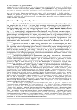 O Novo Testamento - Uma Pequena Introdução
magia; além disso, as decisões do governo eram geralmente tomadas sob a orientação de sacerdotes que decifravam as
entranhas de animais sacrificados), e por filosofias “humanas” como o estoicismo (que dizia que o mundo funciona de
acordo com um percurso pré-determinado, cabendo a nós viver sob uma rígida conduta ética, abrindo mão de excessos de
prazer e sofrimento), o cinismo (que ridicularizava os padrões sociais aceitos, pregando a “liberdade radical”), e o
ceticismo (que pregava que não existe uma verdade que esteja ligada a todas as pessoas, porque a verdade brota da
experiência individual de cada um). Esse conjunto de posturas gerava uma oportunidade muito rica para a apresentação da
verdade libertadora do Evangelho!
*Uma nota sobre Roma e alguns de seus Imperadores:
Durante os séculos II e I a.C. Roma cresceu em extensão territorial e no exercício da influência sobre as regiões
que conquistou. Por volta do ano 50 a.C. o grande general (e excelente administrador) Júlio César tentou promover a
unidade da república romana. Sendo assassinado (44 a.C.), foi sucedido – após muita luta política e militar – por seu
sobrinho-neto Otávio (Gaius Julius Caesar Otavianus Augustus), que se tornou o primeiro imperador romano, governando
entre 27 a.C. e 14 d.C. Otávio, conhecido como César Augusto, era o imperador à época em que o Senhor Jesus nasceu
(ver Lc 2.1). Sob seu governo, o Império Romano tornou-se uma unidade estável. Governante moderado e enérgico, e
administrador extraordinário, foi o idealizador da pax romana. Transformou o Egito em província romana, pacificou as
Gálias, ampliou os territórios do Império até o Danúbio. Deu à cidade de Roma um traçado urbanístico, dividindo-a em
bairros e ruas. Demarcou a Itália em regiões e o resto do Império em províncias e distritos. Fez grande reforma monetária,
criou os impostos públicos e um serviço postal estatal. Fortaleceu o exército e a esquadra. Tendo estudado em Atenas,
fundou bibliotecas públicas e favoreceu as artes e as letras. Tornou-se amigo do poeta Virgílio, a quem ajudou
financeiramente. O mês Sextilis passou a ser chamado Augustus (agosto) em sua homenagem. Após sua morte, foi
divinizado.
O sucessor de César Augusto foi Tibério (Tiberius Claudius Nero Caesar), que governou entre os anos 14 e 37
(ver Lc 3.1). Lívia, sua mãe, separou-se do marido enquanto Tibério era bem pequeno, e casou-se com César Augusto, que,
não tendo filhos, o adotou e terminou por nomeá-lo, um tanto a contragosto, seu sucessor. Mostrou-se competente nas
campanhas militares, era bom administrador. De natureza instável, entrou em conflito aberto com a mãe, recusando-lhe a
parte que lhe cabia da herança de César Augusto, e confiscava os bens de todos os que considerasse traidores. De
comportamento doentio, era pedófilo. Seu governo ficou marcado pelo engrandecimento da figura e do culto ao imperador,
e do aumento do caráter materialista da sociedade romana. Este é o imperador a que os evangelhos se referem (exceto
quando falam do nascimento do Senhor Jesus Cristo).
Tibério foi sucedido por Calígula, que governou entre 37 e 41, e não é mencionado em o Novo Testamento.
Cláudio (Tiberius Claudius Nero Caesar Drusus), foi seu sucessor (41 a 54). Homem culto, era coxo e fortemente gago.
Ninguém poderia imaginar que se tornaria imperador! Como era comum à sua época, o seu reinado não foi isento de
assassinatos e perseguições políticas, porém, foi mais calmo que os de seus antecessores. Mesmo assim, decretou a
expulsão dos judeus da cidade de Roma (ver At 11.28; 18.2). Aparentemente, foi assassinado por sua quarta esposa
(Agripina), que visava passar o império a seu filho Nero (de outro casamento), que tinha à época treze anos de idade.
Nero (Claudius Caesar Augustus Germanicus - 54 a 68), foi proclamado imperador sem maiores resistências,
crescendo em idade e fama (ver At 25.10-12; 27.24; 2 Tm 4.16,17). Inicialmente, foi um bom governante, reinando sob a
orientação de sua mãe, do filósofo Sêneca e do prefeito pretoriano, Burrus. No entanto, a paranóia que marcara a vida de
seus antecessores Tibério e Calígula, passou a tomar conta dele também. Chegou a assassinar muitas pessoas, inclusive a
própria mãe e uma de suas mulheres, a quem chutou até que morresse. Afastou-se de Sêneca, e é acusado de ter colocado
fogo na cidade de Roma, queimando dois terços de sua área. A pretexto do desastre, culpou os cristãos e passou a persegui-
los. Em seu governo as perseguições aos seguidores do Senhor Jesus tornaram-se comuns; ele torturou muitos deles em
público, jogando alguns na fogueira enquanto ainda estavam vivos. Considerava-se um artista, e queria ser tratado como
tal. Era dado à libertinagem. Favoreceu os cultos orientais. Sua crueldade e irresponsabilidade provocaram
descontentamento geral e revoltas. Sua resposta foi violenta, dando origem a outra onda de assassinatos, ocasião em que
Sêneca foi morto. Declarado persona non grata pelo Senado, acabou tendo que fugir. Suicidou-se com o auxílio de seu
secretário, a única pessoa que lhe permaneceu fiel.
Nero foi sucedido por imperadores de menor importância (ao menos no que toca à história do Novo
Testamento), até que veio Domiciano (Titus Flavius Domitianus - 81 a 96) o último dos doze césares. Ligeiramente menos
cruel que seu antecessor, mas a ele comparável, se intitulava (tanto nos documentos escritos como nas conversas) como
“Senhor e Deus”. Ambicioso e sedento de poder, concluiu a conquista da Grã-Bretanha, reformou a administração romana,
recompôs Roma a partir das ruínas provocadas pelos incêndios de 64 e 80, estreitou as relações comerciais com a China e a
Índia, e se notabilizou na construção de obras públicas. Mórbido, impiedoso, egocêntrico e cruel, era de temperamento
desconfiado e irascível, e grande admirador de Tibério; um tirano intolerante, extremamente impopular. Expulsou de Roma
filósofos e matemáticos, e perseguiu os cristãos, exilando, inclusive, o apóstolo João na ilha de Patmos. (É bem provável
que as perseguições citadas no livro do Apocalipse reflitam as condições existentes durante o governo de Domiciano). Foi
assassinado por sua própria família, inclusive sua esposa, Domícia Longina.
CURSO DE PREPARAÇÃO DE OBREIROS - IGREJA PRESBITERIANA DO BRASIL
6
 