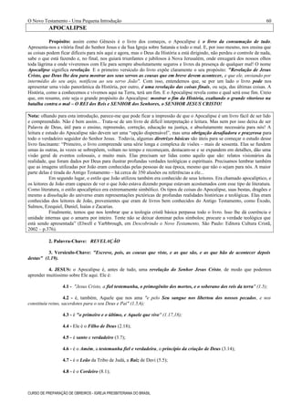 O Novo Testamento - Uma Pequena Introdução
APOCALIPSE
Propósito: assim como Gênesis é o livro dos começos, o Apocalipse é o livro da consumação de tudo.
Apresenta-nos a vitória final do Senhor Jesus e da Sua Igreja sobre Satanás e todo o mal. E, por isso mesmo, nos ensina que
as coisas podem ficar difíceis para nós aqui e agora, mas o Deus da História a está dirigindo, não perdeu o controle de nada,
sabe o que está fazendo e, no final, nos guiará triunfantes e jubilosos à Nova Jerusalém, onde enxugará dos nossos olhos
toda lágrima e onde viveremos com Ele para sempre absolutamente seguros e livres da presença de qualquer mal! O nome
Apocalipse significa revelação. E o primeiro versículo do livro expõe claramente o seu propósito: "Revelação de Jesus
Cristo, que Deus lhe deu para mostrar aos seus servos as cousas que em breve devem acontecer, e que ele, enviando por
intermédio do seu anjo, notificou ao seu servo João". Com isso, entendemos que, se por um lado o livro pode nos
apresentar uma visão panorâmica da História, por outro, é uma revelação das coisas finais, ou seja, das últimas coisas. A
História, como a conhecemos e vivemos aqui na Terra, terá um fim. E o Apocalipse revela como e qual será esse fim. Creio
que, em resumo, este seja o grande propósito do Apocalipse: mostrar o fim da História, exaltando o grande vitorioso na
batalha contra o mal – O REI dos Reis e SENHOR dos Senhores, o SENHOR JESUS CRISTO!
Nota: olhando para esta introdução, parece-me que pode ficar a impressão de que o Apocalipse é um livro fácil de ser lido
e compreendido. Não é bem assim... Trata-se de um livro de difícil interpretação e leitura. Mas nem por isso deixa de ser
Palavra de Deus, útil para o ensino, repreensão, correção, educação na justiça, e absolutamente necessária para nós! A
leitura e estudo do Apocalipse não devem ser uma “opção dispensável”, mas uma obrigação desafiadora e prazerosa para
todo o verdadeiro seguidor do Senhor Jesus. Todavia, algumas diretrizes básicas são úteis para se começar o estudo desse
livro fascinante: “Primeiro, o livro compreende uma série longa e complexa de visões – mais de sessenta. Elas se fundem
umas às outras, às vezes se sobrepõem, voltam no tempo e recomeçam, destacam-se e se expandem em detalhes, dão uma
visão geral de eventos colossais, e muito mais. Elas precisam ser lidas como aquilo que são: relatos visionários da
realidade, que foram dados por Deus para ilustrar profundas verdades teológicas e espirituais. Precisamos lembrar também
que as imagens utilizadas por João eram conhecidas pelas pessoas de sua época, mesmo que não o sejam para nós. A maior
parte delas é tirada do Antigo Testamento – há cerca de 350 alusões ou referências a ele...
Em segundo lugar, o estilo que João utilizou também era conhecido de seus leitores. Era chamado apocalíptico, e
os leitores de João eram capazes de ver o que João estava dizendo porque estavam acostumados com esse tipo de literatura.
Como literatura, o estilo apocalíptico era extremamente simbólico. Os tipos de coisas do Apocalipse, suas bestas, dragões e
mesmo a dissolução do universo eram representações pictóricas de profundas realidades históricas e teológicas. Elas eram
conhecidas dos leitores de João, provenientes que eram de livros bem conhecidos do Antigo Testamento, como Êxodo,
Salmos, Ezequiel, Daniel, Isaías e Zacarias.
Finalmente, temos que nos lembrar que a teologia cristã básica perpassa todo o livro. Isso lhe dá coerência e
unidade internas que o amarra por inteiro. Tente não se deixar dominar pelos símbolos; procure a verdade teológica que
está sendo apresentada” (Elwell e Yarbbrough, em Descobrindo o Novo Testamento, São Paulo: Editora Cultura Cristã,
2002 – p.376).
2. Palavra-Chave: REVELAÇÃO
3. Versículo-Chave: "Escreve, pois, as cousas que viste, e as que são, e as que hão de acontecer depois
destas" (1.19).
4. JESUS: o Apocalipse é, antes de tudo, uma revelação do Senhor Jesus Cristo, de modo que podemos
aprender muitíssimo sobre Ele aqui. Ele é:
4.1 - "Jesus Cristo, a fiel testemunha, o primogênito dos mortos, e o soberano dos reis da terra" (1.5);
4.2 - é, também, Aquele que nos ama "e pelo Seu sangue nos libertou dos nossos pecados, e nos
constituiu reino, sacerdotes para o seu Deus e Pai" (1.5,6);
4.3 - é "o primeiro e o último, e Aquele que vive" (1.17,18);
4.4 - Ele é o Filho de Deus (2.18);
4.5 - é santo e verdadeiro (3.7);
4.6 - é o Amém, a testemunha fiel e verdadeira, o princípio da criação de Deus (3.14);
4.7 - é o Leão da Tribo de Judá, a Raiz de Davi (5.5);
4.8 - é o Cordeiro (8.1);
CURSO DE PREPARAÇÃO DE OBREIROS - IGREJA PRESBITERIANA DO BRASIL
60
 