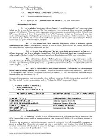 O Novo Testamento - Uma Pequena Introdução
4.9 - é o Verbo de Deus (19.13);
4.10 - é o REI DOS REIS E SENHOR DOS SENHORES (19.16);
4.11 - é a brilhante estrela da manhã (22.16);
4.12 - é Aquele que diz: "Certamente venho sem demora" (22.20). Vem, Senhor Jesus!
5. Dados e Particularidades:
5.1 - esta revelação o Senhor deu a João em Patmos (1.9), uma ilha pequena [34 km2
], pedregosa, árida e
isolada que fica na costa da Ásia Menor, no Mar Egeu [atualmente, Patmos pertence à Grécia, e tem uma população de
cerca de 3.000 habitantes]. Patmos era um dos lugares para onde os romanos enviavam os criminosos. João foi banido para
lá "por causa da palavra de Deus e do testemunho de Jesus" (1.9). Certamente o alvo era que ele morresse ali como mais
um dos cristãos perseguidos pelo Imperador (provavelmente Domiciano). Ao invés disso, o Senhor o sustentou, e lhe deu
uma palavra! E que palavra! Tão valiosa que se estende a nós, quase dois mil anos depois de sua revelação! Podemos
resumi-la em seus quatro ensinos teológicos principais:
5.1.1 – o Deus Triúno existe, criou o universo, está guiando o curso da História e o guiará
triunfantemente até o final! E esse Deus vivo e Criador de todas as coisas é Aquele que faz Sua vontade nos céus e na
terra, não podendo ser impedido por ninguém em Seu agir!
5.1.2 – o Senhor Jesus Cristo, que é Rei dos reis e Senhor dos senhores, é o Cordeiro – o
Salvador do mundo – que deve ser adorado. Ele também é o Leão da Tribo de Judá, Aquele que reina poderosamente
sobre as nações. Nenhum livro do Novo Testamento fala de forma tão exaltada sobre o Filho, como o Apocalipse!
5.1.3 – o Deus Triúno, Criador e Redentor, tem um povo Seu que, na qualidade de povo remido
do Senhor é vencedor da besta, da sua imagem e do número do seu nome(15.2), ainda que isso lhe custe a própria vida!
Esse povo segue o Cordeiro por onde quer que vá (14.4), guardando os mandamentos de Deus (12.17) e fazendo a obra que
Ele lhe designou (2.13,19).
5.1.4 – tudo na criação caminha para um final, individual e coletivamente (há uma escatologia
pessoal e uma escatologia cósmica). Mas há vida após a morte (6.9-11), onde os redimidos são confortados (7.9-17), verão
a face de Deus (22.1-6), e viverão eternamente em novo céu e nova terra (21.1-17). Por outro lado, os ímpios também
ocuparão o lugar que lhes compete (20.15).
Considerando estes aspectos, poderíamos estudar o livro tendo em mente uma divisão simples e sábia, arquitetada pelo
Rev. Júlio Andrade Ferreira, e apresentada em seu livro “Conheça Sua Bíblia”, vastamente divulgado:
1. CARTAS ÀS SETE IGREJAS (1-3)
2. A SOBERANIA DIVINA (4)
3. AS VISÕES APOCALÍPTICAS (5-22)
AS VISÕES APOCALÍPTICAS HISTÓRIA ESPIRITUAL DA HUMANIDADE
SETE SELOS (5-7) Interferência de Deus na História
SETE TROMBETAS (8-11) Vozes de Deus na História
MULHER PERSEGUIDA (12-15) Drama de Deus na História
SETE TAÇAS (15-16) Juízo de Deus na História
BATALHA FINAL:
Babilônia (17-19) e Jerusalém (20-22)
Consumação da História
5.2 - o Apocalipse é o único livro da Bíblia que promete de modo específico bênção para quem o ler
(1.3). Por outro lado, promete maldição para quem adulterar a sua mensagem (22.18,19). A despeito disso, é assustador o
número
de pessoas que apresentam as suas opiniões pessoais a respeito do conteúdo do livro, não como opiniões, mas como se
fossem a verdade final (oferecendo interpretação até para os seus detalhes mais simples). Uma atitude de humilde
reverência será bem mais cabível, ao lado de um espírito aberto para ouvirmos opiniões divergentes, e o reconhecimento da
nossa imensa pequenez diante da grandiosidade do livro.
CURSO DE PREPARAÇÃO DE OBREIROS - IGREJA PRESBITERIANA DO BRASIL
61
 