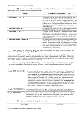 O Novo Testamento - Uma Pequena Introdução
5.3 - há muitas correntes de interpretação para o Apocalipse. Todas têm os seus pontos fortes, bem como
os seus pontos fracos. Podemos classificá-las em quatro grupos:
GRUPO FORMA DE INTERPRETAÇÃO
Corrente PRETÉRITA A corrente pretérita afirma que a maior parte do que é
encontrado no Apocalipse ou já tinha acontecido à época em
que o livro foi escrito, ou estava por acontecer logo após o seu
surgimento. Interpreta a mensagem do livro partindo do
princípio de que a sua mensagem era primordialmente para os
dias em que foi escrita. Vê nele a luta entre o Cristianismo e o
Império Romano.
Corrente HISTÓRICA Diz que o livro foi escrito para dar um panorama da história da
Igreja desde o tempo de João até aos tempos do fim.
Corrente FUTURISTA A corrente futurista sustenta que a maior parte do que está no
Apocalipse não somente era futuro quando o livro foi escrito,
mas continua sendo futuro hoje. Interpreta a mensagem do
livro focalizando-a sob a ótica dos tempos da volta de Jesus e
do fim do mundo.
Corrente ESPIRITUALISTA Diz que o livro do Apocalipse refere-se tanto ao passado como
ao futuro. Ele constrói uma expectativa pelo futuro, com base
na Obra realizada pelo Senhor Jesus no passado. Não leva
tanto em consideração eventos históricos. Vê na mensagem do
livro apenas os princípios gerais do governo de Deus sobre a
Terra, aplicáveis a todas as eras.
Essas correntes de interpretação podem nos ajudar a compreender um pouco melhor as posições mais
tradicionalmente divulgadas quanto à questão do Milênio.
Nota: o termo "milênio" - mil anos - refere-se ao reinado do Senhor Jesus conforme descrito em Ap 20.1-6. Alguns crêem
que esse reinado será uma época de bênçãos em que o Senhor Jesus reinará fisicamente sobre a terra. Outros, identificam o
Milênio com a presente era da Igreja - um período de tempo indefinido em que Ele age como o Cabeça do Seu povo aqui na
terra. E outros crêem que o termo Milênio refira-se à eternidade.
Fica uma pergunta: quando será o Milênio? Ou já o estamos vivendo? Algumas correntes teológicas se propõem
a nos oferecer uma resposta a essa questão, no mínimo, intrigante! Vejamos as posições mais comumente conhecidas:
Posição PRÉ-MILENISTA - as pessoas que adotam esta posição crêem que o Senhor Jesus voltará antes da
instauração do Milênio, que interpretam como um período de literalmente mil anos.
Os pré-milenistas pré-tribulacionistas, argumentando que há dois povos (distintos) de
Deus - Israel e a Igreja - crêem que a Igreja será arrebatada antes dos sete anos da
Grande Tribulação, voltando com o Senhor Jesus à terra posteriormente para a
instauração de um reino milenar centralizado em Jerusalém, ocasião em que ocorrerá a
reconstituição do sistema sacrificial do Antigo Testamento. Já os pré-milenistas pós-
tribulacionistas, que geralmente não vêem Israel e a Igreja como objetos de planos
históricos divinos muito diferentes, afirmam que o Senhor Jesus retornará tão somente
após a Grande Tribulação para estabelecer o Seu reinado milenar.
Posição PÓS-MILENISTA - esperam que o Senhor Jesus volte após o Milênio (este seria a atual "era da Igreja", para
eles). Vêem o Apocalipse sob a ótica da corrente pretérita ou da corrente histórica.
Posição AMILENISTA - interpretam o reino milenar do Senhor Jesus no sentido espiritual. Vêem Israel e a Igreja
como um único povo de Deus. As promessas do reino feitas a Israel podem aplicar-se à
Igreja aqui e agora ou à sua vivência eterna em o novo céu e nova terra.
5.4 - vejamos o conteúdo do livro, capítulo por capítulo:
CAPÍTULO ASSUNTO
CURSO DE PREPARAÇÃO DE OBREIROS - IGREJA PRESBITERIANA DO BRASIL
62
 