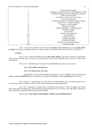 O Novo Testamento - Uma Pequena Introdução
1 Jesus no meio das igrejas
2 Mensagem às igrejas de Éfeso, Esmirna, Pérgamo e Tiatira
3 Mensagem às igrejas de Sardes, Filadélfia e Laodicéia
4 Visão do Trono de Deus
5 O Cordeiro e o livro com seus sete selos
6 A abertura de seis selos
7 Os 144 mil de Israel e os redimidos de todas as nações
8 O sétimo selo - As quatro trombetas
9 A quinta e a sexta trombetas
10 João come o livrinho
11 As duas testemunhas - A sétima trombeta
12 A mulher e o dragão
13 As duas bestas
14 Os anjos e suas mensagens
15,16 Os sete flagelos
17 A meretriz e a besta
18 A queda de Babilônia
19 A vitória do Cordeiro
20 O milênio e o Grande Trono Branco
21,22 A Nova Jerusalém
5.5 - o livro não deve produzir medo em nós, mas alegria e santa reverência, pois é um grande cântico
de vitória! O Cordeiro é o Grande Vencedor, e os Seus reinarão com Ele pelos séculos dos séculos (22.5). ALELUIA!
6. Lições:
6.1 - (1.14) > os olhos do Senhor Jesus são como chama de fogo. O que isso nos ensina? Ele faz derreter
todas as nossas máscaras. Tudo cai por terra. Na presença dEle, ficamos como realmente somos. Por isso, é melhor andar
sem máscaras!
6.2 - (2.10) > a fidelidade que Ele requer de nós é até à morte. Isso quer dizer duas coisas:
6.2.1 - até às últimas conseqüências;
6.2.2 - até o último dia de nossa vida.
Não podemos ser fiéis somente enquanto nos convém, ou nos é agradável e fácil. E também não
podemos ter picos de fidelidade, para, em seguida, cair em fases de infidelidade. É preciso permanecer! Leia João 15.
6.3 - (16.8-11) > você já pensou em como é duro o coração humano? Ore ao Senhor para que faça de
você um servo sensível e obediente à Sua voz. Não se deixe endurecer pelo engano do pecado!
6.4 - (19) > Apocalipse é o grande cântico de vitória do nosso Deus! A vitória virá após a luta. Nunca
antes. Após sangue ser derramado, e muito sofrimento experimentado pelos servos de Deus. Mas, ela virá! E, quando vier,
tudo será tão bom, que já não sofreremos pelas coisas passadas!
6.5 - (22.20) > ELE VIRÁ! SEM DEMORA! AMÉM! VEM, SENHOR JESUS!
CURSO DE PREPARAÇÃO DE OBREIROS - IGREJA PRESBITERIANA DO BRASIL
63
 