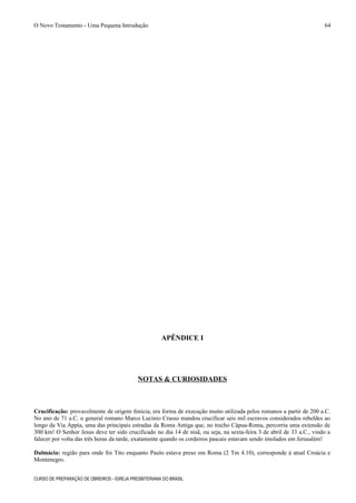 O Novo Testamento - Uma Pequena Introdução
APÊNDICE I
NOTAS & CURIOSIDADES
Crucificação: provavelmente de origem fenícia, era forma de execução muito utilizada pelos romanos a partir de 200 a.C.
No ano de 71 a.C. o general romano Marco Lucínio Crasso mandou crucificar seis mil escravos considerados rebeldes ao
longo da Via Áppia, uma das principais estradas da Roma Antiga que, no trecho Cápua-Roma, percorria uma extensão de
300 km! O Senhor Jesus deve ter sido crucificado no dia 14 de nisã, ou seja, na sexta-feira 3 de abril de 33 a.C., vindo a
falecer por volta das três horas da tarde, exatamente quando os cordeiros pascais estavam sendo imolados em Jerusalém!
Dalmácia: região para onde foi Tito enquanto Paulo estava preso em Roma (2 Tm 4.10), corresponde à atual Croácia e
Montenegro.
CURSO DE PREPARAÇÃO DE OBREIROS - IGREJA PRESBITERIANA DO BRASIL
64
 