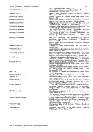 O Novo Testamento - Uma Pequena Introdução
Co., 5º impressão, Grand Rapids, 1979.
GRIFFITH THOMAS, W.H. Como Estudar os Quatro Evangelhos, Casa Editora
Presbiteriana, São Paulo, 1953.
HALLEY, Henry H. Halley's Bible Handbook, Grason Company,23º Edição,
Minneapolis, 1964.
HARRISON, Everett F. Baker's Dictionary os Theology, Baker Book House, Grand
Rapids, 1960.
HENDRIKSEN, William The Gospel of John, New Testament Commentary, The Banner
of Truth Trust, Edinburgh, 1º Edição, 1976 (reimpressão).
HENDRIKSEN, William Philippians, New Testament Commentary, The Banner of Truth
Trust, Edinburgh, 1º Edição, 1977 (reimpressão).
HENDRIKSEN, William Colossians, New Testament Commentary, The Banner of Truth
Trust, Edinburgh, 1º Edição, 1979 (reimpressão).
HENDRIKSEN, William 1&2 Thessalonians, New Testament Commentary, The Banner
of Truth Trust, Edinburgh, 1º Edição, 1976 (reimpressão).
HENDRIKSEN, William 1&2 Timothy & Titus, New Testament Commentary, The
Banner of Truth Trust, Edinburgh, 1º Edição, 1976
(reimpressão).
HENDRIKSEN, William Mais Que Vencedores, Uma Interpretação do Livro do
Apocalipse, casa Editora Presbiteriana, 1º Edição em
Português, 1987.
História Bíblica do Novo Testamento, apostila do Centro de
Estudos Bíblicos.
HOEKEMA, Anthony
LAWRENCE, Paul
MARSHALL, I. Howard
A Bíblia e o Futuro, Editora Cultura Cristã, São Paulo, 2º
edição, 2001.
Atlas Histórico e Geográfico da Bíblia, Sociedade Bíblica do
Brasil, Barueri, SP, 2008
Atos dos Apóstolos - Introdução e Comentário, Série Cultura
Bíblica, Sociedade Religiosa Edições Vida Nova e Associação
Religiosa Editora Mundo Cristão, São Paulo, 1º Edição, 1982.
MORRIS, Leon
NELSON, Thomas
1 Coríntios - Introdução e Comentário, Série Cultura Bíblica,
Sociedade Religiosa Edições Vida Nova e Associação
Religiosa Editora Mundo Cristão, São Paulo, 1º Edição, 1981.
Manual Bíblico de Mapas e Gráficos, Trad. Heloísa Cavallari
Martins e Bethania Fonseca da Silva, Editora Cultura Cristã,
São Paulo, SP, 2003.
Pequeno Devocional de Deus para Mulheres, Vários autores,
tra. Maria Emília de Oliveira, Editora United Press,
Campinas,SP, 1999.
PINK, A.W. Na Exposition os Hebrews, Baker Book House, Grand rapids,
1976 (9º impressão).
SCROGGIE, W.Graham
SPROUL, RC
Know Your Bible, Pickering & Inglis Ltd., Londres, 1967.
O Mistério do Espírito Santo, Editora Cultura Cristã, São Paulo,
SP, 1º edição, 1997.
STIBBS, Alan M. The First Epistle General of Peter, Tyndale New Testament
Commentaries, Wm.B. Eerdmans Publishing Co., Grand
Rapids, 1º Edição, 1979 (9º reimpressão).
STOTT, John R.W. 1,2 e 3 João - Introdução e Comentário, Série Cultura Bíblica,
Sociedade Religiosa Edições Vida Nova e Associação
Religiosa Editora Mundo Cristão, São Paulo, 1º Edição, 1985
(reimpressão).
TENNEY, Merrill C. New Testament Survey, Wm.B. Eerdmans Publishing Co.,
Grand Rapids, 1970.
The American Heritage Dictionary, Dell Publishing (Bantam
Doubleday Dell Publishing Group, Inc.), New York, 1989.
VAMOSH, Miriam Feinberg A Vida Diária no Tempo de Jesus, Palphot Ltd., Herzlia, Israel,
2003. Distribuído no Brasil por Beth-Shalom, Porto Alegre, RS.
The Open Bible, (The New King James Version), Thomas
Nelson Publishers, Nasville, 1985.
WESTCOTT, B.F. The Epistle of John, Wm.B. Eerdmans Publishing Co., Grand
Papids, 1966.
YOUNG, Robert Analytical Concordance to the Bible, Wm.B. Eerdmans
Publishing Co., Grand Rapids, 1977.
CURSO DE PREPARAÇÃO DE OBREIROS - IGREJA PRESBITERIANA DO BRASIL
69
 