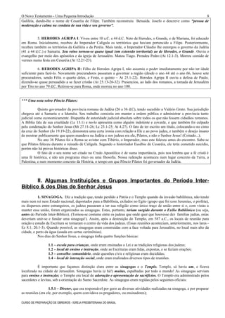 O Novo Testamento - Uma Pequena Introdução
Galiléia, dando-lhe o nome de Cesaréia de Filipe. Também reconstruiu Betsaida. Josefo o descreve como “pessoa de
moderação e calma na conduta de sua vida e seu governo”.
5. HERODES AGRIPA I: Viveu entre 10 a.C. e 44 d.C. Neto de Herodes, o Grande, e de Mariana, foi educado
em Roma. Inicialmente, recebeu do Imperador Calígula os territórios que haviam pertencido a Filipe. Posteriormente,
recebeu também os territórios da Galiléia e da Peréia. Mais tarde, o Imperador Cláudio lhe outorgou o governo da Judéia
(41 a 44 d.C.) e Samaria. Seu reino tornou-se quase igual (em extensão territorial) ao de Herodes, o Grande. Ouviu o
evangelho por meio dos apóstolos e da igreja de Jerusalém. Matou Tiago. Prendeu Pedro (At 12.1-3). Morreu comido de
vermes numa festa em Cesaréia (At 12.21-23).
6. HERODES AGRIPA II: Filho de Herodes Agripa I, não assumiu o poder imediatamente por não ter idade
suficiente para fazê-lo. Novamente procuradores passaram a governar a região (desde o ano 44 até o ano 66, houve sete
procuradores, sendo Félix o quarto deles, e Festo, o quinto – At 25.1-22). Herodes Agripa II ouviu a defesa de Paulo,
dizendo-se quase persuadido a se fazer cristão (At 25.13-26-32). Presenciou, ao lado dos romanos, a tomada de Jerusalém
por Tito no ano 70 d.C. Retirou-se para Roma, onde morreu no ano 100.
*** Uma nota sobre Pôncio Pilatos:
Quinto governador da província romana da Judéia (26 a 36 d.C), tendo sucedido a Valério Grato. Sua jurisdição
chegava até a Samaria e a Iduméia. Seu trabalho consistia em manter a ordem pública e administrar a província tanto
judicial como economicamente. Dispunha de autoridade judicial absoluta sobre todos os que não fossem cidadãos romanos.
A Bíblia fala de sua crueldade (Lc 13.1) e no-lo apresenta como alguém indolente e covarde, e que também foi culpado
pela condenação do Senhor Jesus (Mt 27.11-26; Lc 23.1-25; At 4.27). O fato de ter escrito um título, colocando-o no cimo
da cruz do Senhor (Jo 19.19-22), demonstra uma certa ironia com relação a Ele e ao povo judeu, e também o desejo insano
de mostrar publicamente que quem mandava na Judéia e nos judeus era ele, Pilatos, e não o Senhor Jesus! (Coitado...).
No ano 36 Pilatos foi a Roma se avistar com Tibério, o Imperador, mas este faleceu antes do encontro. Sabe-se
que Pilatos faleceu durante o reinado de Calígula. Segundo o historiador Eusébio de Cesaréia, ele teria cometido suicídio,
porém não há provas históricas disso.
O fato de o seu nome ser citado no Credo Apostólico é de suma importância, pois nos lembra que a fé cristã é
uma fé histórica, e não um programa ético ou uma filosofia. Nossa redenção aconteceu num lugar concreto da Terra, a
Palestina; e num momento concreto da História, o tempo em que Pôncio Pilatos foi governador da Judéia.
II. Algumas Instituições e Grupos Importantes do Período Inter-
Bíblico & dos Dias do Senhor Jesus
1. SINAGOGA. Diz a tradição que, tendo perdido a Pátria e o Templo quando da invasão babilônica, não tendo
mais nem rei nem Estado nacional, deportados para a Babilônia, exilados no Egito (grupo que foi com Jeremias, o profeta),
ou dispersos entre estrangeiros, os judeus passaram a ter sua religião como único traço de união entre si e, com vistas a
manter essa união, foram organizadas as sinagogas. Estas, portanto, teriam surgido durante o Exílio Babilônico (ou seja,
antes do Período Inter-Bíblico). (Tornou-se costume entre os judeus que onde quer que houvesse dez famílias judias, estas
deveriam unir-se e fundar uma sinagoga!). Assim, após a destruição do Templo, em 587 a.C., os locais de reunião para
oração e estudo da Escritura se tornaram o centro da vida dos judeus. (Essas reuniões aconteciam, anteriormente, nos lares -
Ez 8.1; 20.1-3). Quando possível, as sinagogas eram construídas com a face voltada para Jerusalém, no local mais alto da
cidade, e perto da água (usada em certas cerimônias).
Nos dias do Senhor Jesus, a sinagoga tinha quatro funções básicas:
1.1 – escola para crianças, onde eram ensinadas a Lei e as tradições religiosas dos judeus;
1.2 – local de ensino e instrução, onde as Escrituras eram lidas, expostas, e se faziam orações;
1.3 – conselho comunitário, onde questões civis e religiosas eram decididas;
1.4 – local de interação social, onde eram realizados diversos tipos de reuniões.
É importante que façamos distinção clara entre as sinagogas e o Templo. Templo, só havia um, e ficava
localizado na cidade de Jerusalém. Sinagogas havia (e há!) muitas, espalhadas por todo o mundo! As sinagogas serviam
para ensino e instrução; o Templo era local de adoração e apresentação de sacrifícios. O Templo era administrado pelos
sacerdotes e levitas, sob a orientação do Sumo Sacerdote. As sinagogas eram regidas pelos seguintes oficiais:
1.5.1 – Diretor, que era responsável por gerir as diversas atividades realizadas na sinagoga, e por preparar
as reuniões (era ele, por exemplo, quem convidava os pregadores, ou ensinadores);
CURSO DE PREPARAÇÃO DE OBREIROS - IGREJA PRESBITERIANA DO BRASIL
8
 