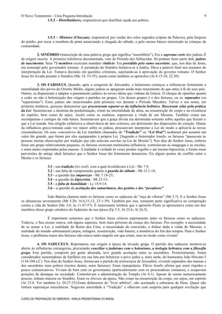 O Novo Testamento - Uma Pequena Introdução
1.5.2 – Distribuidores, responsáveis por distribuir ajuda aos pobres;
1.5.3 – Ministro (Chazzan), responsável por cuidar dos rolos sagrados (cópias da Palavra), pela limpeza
do prédio, por tocar a trombeta de prata anunciando a chegada do sábado, e pelo ensino básico ministrado às crianças da
comunidade.
2. SINÉDRIO (transcrição de uma palavra grega que significa “assembléia”). Era a suprema corte dos judeus. É
de origem incerta. A primeira referência documentada, vem do Período dos Selêucidas. Só podiam fazer parte dele judeus
de nascimento. Seus 71 membros exerciam mandato vitalício. Era presidido pelo sumo sacerdote, que, nos dias de Jesus,
era nomeado pelo governador romano. A jurisdição do Sinédrio limitava-se à Judéia. Dava a palavra final nos assuntos de
interpretação da Lei. Tomava decisões em questões criminais, sujeitando-as à aprovação do governo romano. O Senhor
Jesus foi levado perante o Sinédrio (Mc 14. 53-55), assim como também os apóstolos (At 4.15-18; 22.30).
3. OS FARISEUS. Quando, após a conquista de Alexandre, o helenismo começou a influenciar fortemente a
mentalidade dos povos do Oriente Médio, alguns judeus se apegaram ainda mais tenazmente do que antes à fé de seus pais.
Outros, se dispuseram a adaptar o pensamento judaico às novas idéias que vinham da Grécia. O choque de opiniões quanto
a ceder ou não à helenização deu origem a partidos ou grupos. Um desses grupos é o dos fariseus, ou os separados (ou
"separatistas"). Estes judeus são mencionados pela primeira vez durante o Período Macabeu. Talvez o seu nome, em
primeira instância, quisesse demonstrar que procuravam separar-se da influência helênica. Buscavam zelar pela prática
da Lei. Sustentavam a doutrina da predestinação, criam na imortalidade da alma, na ressurreição do corpo e na existência
do espírito, bem como de anjos. Assim como os essênios, esperavam a vinda de um Messias. Também criam nas
recompensas e castigos da vida futura. Sustentavam que a graça divina era derramada somente sobre aqueles que faziam o
que a Lei manda. Sua religião enfatizava a observância de atos externos, em detrimento das disposições do coração. Diante
da influência greco-romana cada vez maior sobre os judeus, procuravam interpretar a Lei de modo a aplicá-la às novas
circunstâncias. Os seus comentários da Lei (também chamados de "Tradição" ou “Lei Oral”) acabaram por assumir um
valor tão grande, que foram por eles equiparados à própria Lei. [Segundo o historiador Josefo, os fariseus “passavam às
pessoas muitas observações por tradição que não estavam escritas na Lei de Moisés”]. Nos dias do Senhor Jesus, embora
fosse um grupo relativamente pequeno, os fariseus exerciam muitíssima influência: controlavam as sinagogas e as escolas,
e eram muito respeitados pelas massas. A lealdade à verdade às vezes produz orgulho e até mesmo hipocrisia, e foram essas
perversões do antigo ideal farisaico que o Senhor Jesus tão fortemente denunciou. Eis alguns pontos de conflito entre o
Mestre e os fariseus:
3.1 - sua tradição (lei oral), com a qual invalidavam a Lei - Mc 7.9;
3.2 - sua falta de compreensão quanto à guarda do sábado - Mt 12.1-14;
3.3 - a questão das impurezas - Mc 7.18-23;
3.4 - a questão da hipocrisia - Mt 23.13;
3.5 - a falta de humildade - Lc 18.9-14.
3.6 – a questão da aceitação dos samaritanos, dos gentios e dos “pecadores”
João Batista chamou tanto os fariseus como os saduceus de “raça de víboras” (Mt 3.7). E o Senhor Jesus
os denunciou severamente (Mt 5.20; 16.6,11,12; 23.1-39). Também por isso, tomaram parte significativa na conspiração
contra a vida do Senhor (Mc 3.6; Jo 11.47-57). É interessante lembrar que o apóstolo Paulo se apresentava como um dos
membros desse grupo ortodoxo do Judaísmo de sua época (Fp 3.5; At 23.6; At 26.5).
É importante notarmos que o Senhor Jesus criticou asperamente tanto os fariseus como os saduceus.
Todavia, o Seu ensino estava, sob alguns aspectos, bem mais próximo da crença dos fariseus. Por exemplo: a necessidade
de se acatar a Lei, a realidade do Reino dos Céus, a necessidade da conversão, a ênfase dada à vinda do Messias, a
realidade do mundo sobrenatural (anjos, milagres, ressurreição, vida futura), a iminência do fim dos tempos. Para o Senhor
Jesus, o problema maior dos fariseus não estava tanto naquilo em que criam, mas no modo como viviam!
4. OS SADUCEUS. Reportamos sua origem à época da invasão grega. O partido dos saduceus mostrou-se
aberto às influências estrangeiras, procurando conciliar o judaísmo com o helenismo, a teologia hebraica com a filosofia
grega. Este partido, composto por gente abastada, teve grande aceitação entre os sacerdotes. Posteriormente, foram
considerados sustentadores de Epifânio em sua luta por helenizar o povo judeu e, mais tarde, do hasmoneu João Hircano I
(134-104 a.C). Nos dias do Senhor Jesus, formavam o partido da aristocracia de Jerusalém, vivendo separados das massas e
dos sacerdotes mais pobres (muitos destes, eram fariseus). Eram impopulares. Flávio Josefo afirma que eram ríspidos e
pouco comunicativos. Viviam de bem com os governantes (particularmente com os procuradores romanos), e ocupavam
posições de destaque na sociedade. Controlavam a administração do Templo (At 4.1). Apesar de serem numericamente
poucos, tinham maioria no Sinédrio. Eram os liberais da época. Não criam na ressurreição do corpo, em anjos, em espírito
(At 23.8. Ver também Lc 20.27-33).Eram defensores do "livre arbítrio", não aceitando a soberania de Deus. Quase não
tinham esperanças messiânicas. Negavam autoridade à “Tradição” e olhavam com suspeita para qualquer revelação que
CURSO DE PREPARAÇÃO DE OBREIROS - IGREJA PRESBITERIANA DO BRASIL
9
 
