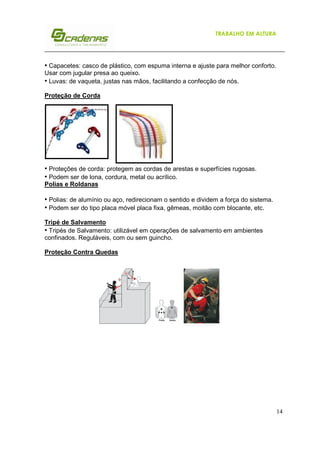 14
TRABALHO EM ALTURA
• Capacetes: casco de plástico, com espuma interna e ajuste para melhor conforto.
Usar com jugular presa ao queixo.
• Luvas: de vaqueta, justas nas mãos, facilitando a confecção de nós.
Proteção de Corda
• Proteções de corda: protegem as cordas de arestas e superfícies rugosas.
• Podem ser de lona, cordura, metal ou acrílico.
Polias e Roldanas
• Polias: de alumínio ou aço, redirecionam o sentido e dividem a força do sistema.
• Podem ser do tipo placa móvel placa fixa, gêmeas, moitão com blocante, etc.
Tripé de Salvamento
• Tripés de Salvamento: utilizável em operações de salvamento em ambientes
confinados. Reguláveis, com ou sem guincho.
Proteção Contra Quedas
 