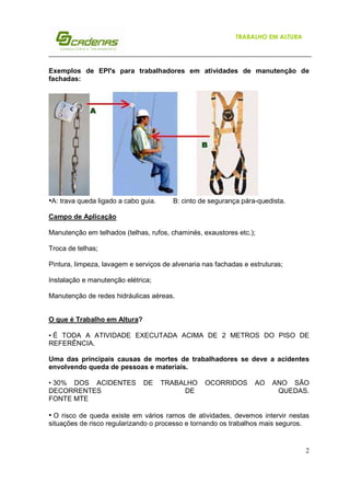2
TRABALHO EM ALTURA
Exemplos de EPI's para trabalhadores em atividades de manutenção de
fachadas:
•A: trava queda ligado a cabo guia. B: cinto de segurança pára-quedista.
Campo de Aplicação
Manutenção em telhados (telhas, rufos, chaminés, exaustores etc.);
Troca de telhas;
Pintura, limpeza, lavagem e serviços de alvenaria nas fachadas e estruturas;
Instalação e manutenção elétrica;
Manutenção de redes hidráulicas aéreas.
O que é Trabalho em Altura?
• É TODA A ATIVIDADE EXECUTADA ACIMA DE 2 METROS DO PISO DE
REFERÊNCIA.
Uma das principais causas de mortes de trabalhadores se deve a acidentes
envolvendo queda de pessoas e materiais.
• 30% DOS ACIDENTES DE TRABALHO OCORRIDOS AO ANO SÃO
DECORRENTES DE QUEDAS.
FONTE MTE
• O risco de queda existe em vários ramos de atividades, devemos intervir nestas
situações de risco regularizando o processo e tornando os trabalhos mais seguros.
 