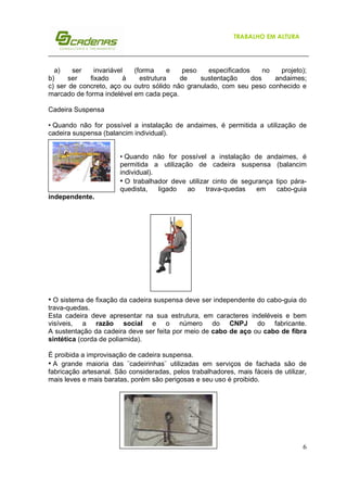 6
TRABALHO EM ALTURA
a) ser invariável (forma e peso especificados no projeto);
b) ser fixado à estrutura de sustentação dos andaimes;
c) ser de concreto, aço ou outro sólido não granulado, com seu peso conhecido e
marcado de forma indelével em cada peça.
Cadeira Suspensa
• Quando não for possível a instalação de andaimes, é permitida a utilização de
cadeira suspensa (balancim individual).
• Quando não for possível a instalação de andaimes, é
permitida a utilização de cadeira suspensa (balancim
individual).
• O trabalhador deve utilizar cinto de segurança tipo pára-
quedista, ligado ao trava-quedas em cabo-guia
independente.
• O sistema de fixação da cadeira suspensa deve ser independente do cabo-guia do
trava-quedas.
Esta cadeira deve apresentar na sua estrutura, em caracteres indeléveis e bem
visíveis, a razão social e o número do CNPJ do fabricante.
A sustentação da cadeira deve ser feita por meio de cabo de aço ou cabo de fibra
sintética (corda de poliamida).
É proibida a improvisação de cadeira suspensa.
• A grande maioria das ¨cadeirinhas¨ utilizadas em serviços de fachada são de
fabricação artesanal. São consideradas, pelos trabalhadores, mais fáceis de utilizar,
mais leves e mais baratas, porém são perigosas e seu uso é proibido.
 