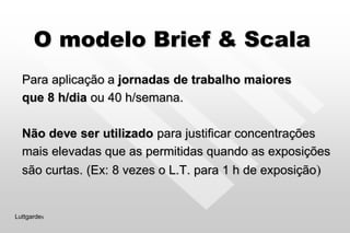 O modelo Brief & Scala
Para aplicação a jornadas de trabalho maiores
que 8 h/dia ou 40 h/semana.
Não deve ser utilizado para justificar concentrações
mais elevadas que as permitidas quando as exposições
são curtas. (Ex: 8 vezes o L.T. para 1 h de exposição)
Luttgardes
 