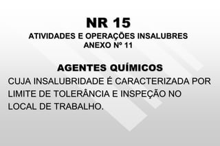 NR 15
ATIVIDADES E OPERAÇÕES INSALUBRES
ANEXO Nº 11
AGENTES QUÍMICOS
CUJA INSALUBRIDADE É CARACTERIZADA POR
LIMITE DE TOLERÂNCIA E INSPEÇÃO NO
LOCAL DE TRABALHO.
 