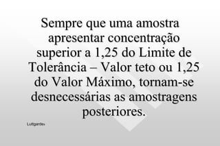 Sempre que uma amostra
apresentar concentração
superior a 1,25 do Limite de
Tolerância – Valor teto ou 1,25
do Valor Máximo, tornam-se
desnecessárias as amostragens
posteriores.
Luttgardes
 