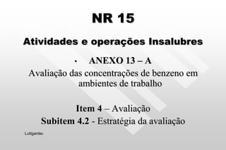 NR 15
Atividades e operações Insalubres
• ANEXO 13 – A
Avaliação das concentrações de benzeno em
ambientes de trabalho
Item 4 – Avaliação
Subitem 4.2 - Estratégia da avaliação
Luttgardes
 