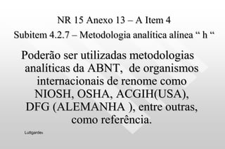 NR 15 Anexo 13 – A Item 4
Subitem 4.2.7 – Metodologia analítica alínea “ h “
Poderão ser utilizadas metodologias
analíticas da ABNT, de organismos
internacionais de renome como
NIOSH, OSHA, ACGIH(USA),
DFG (ALEMANHA ), entre outras,
como referência.
Luttgardes
 